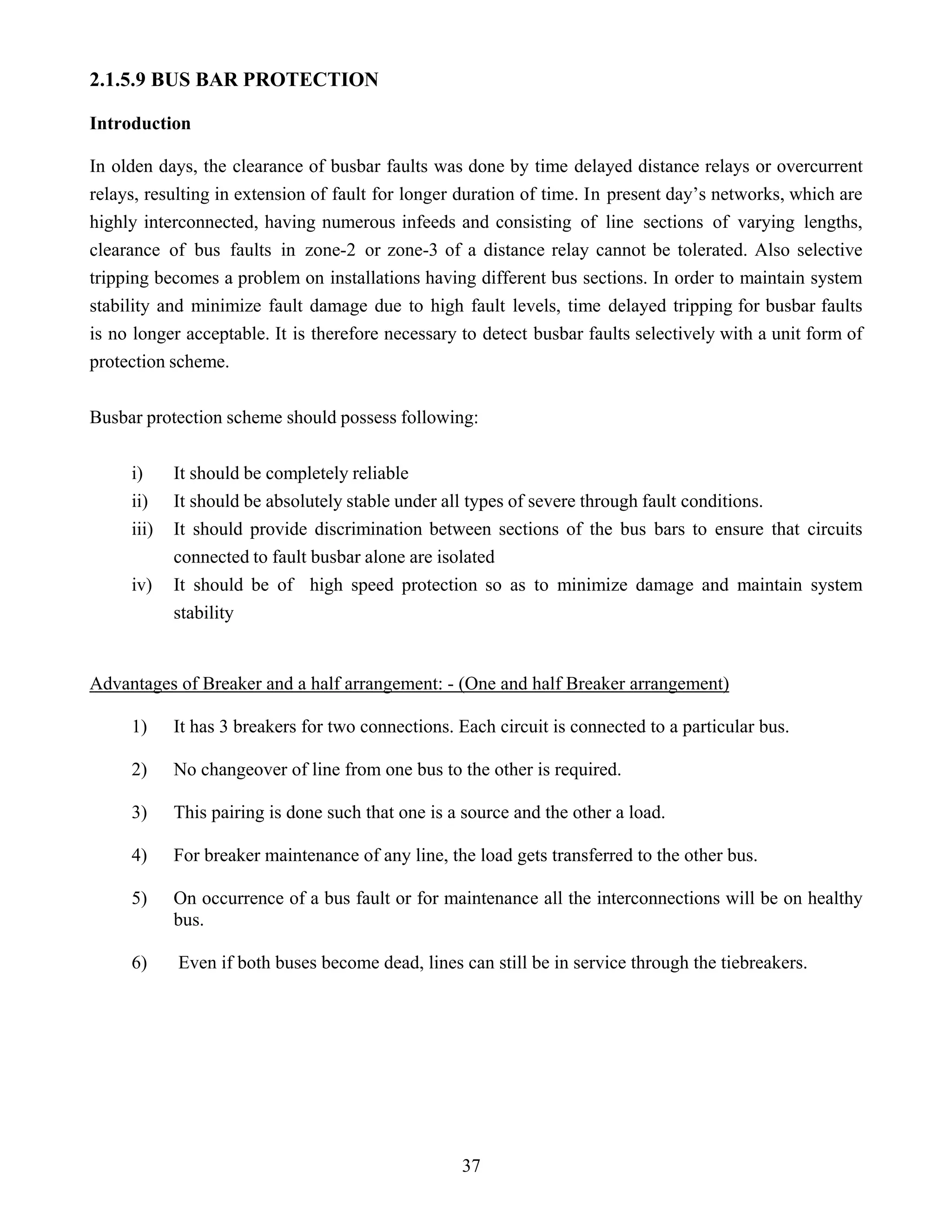 37
2.1.5.9 BUS BAR PROTECTION
Introduction
In olden days, the clearance of busbar faults was done by time delayed distance relays or overcurrent
relays, resulting in extension of fault for longer duration of time. In present day’s networks, which are
highly interconnected, having numerous infeeds and consisting of line sections of varying lengths,
clearance of bus faults in zone-2 or zone-3 of a distance relay cannot be tolerated. Also selective
tripping becomes a problem on installations having different bus sections. In order to maintain system
stability and minimize fault damage due to high fault levels, time delayed tripping for busbar faults
is no longer acceptable. It is therefore necessary to detect busbar faults selectively with a unit form of
protection scheme.
Busbar protection scheme should possess following:
i) It should be completely reliable
ii) It should be absolutely stable under all types of severe through fault conditions.
iii) It should provide discrimination between sections of the bus bars to ensure that circuits
connected to fault busbar alone are isolated
iv) It should be of high speed protection so as to minimize damage and maintain system
stability
Advantages of Breaker and a half arrangement: - (One and half Breaker arrangement)
1) It has 3 breakers for two connections. Each circuit is connected to a particular bus.
2) No changeover of line from one bus to the other is required.
3) This pairing is done such that one is a source and the other a load.
4) For breaker maintenance of any line, the load gets transferred to the other bus.
5) On occurrence of a bus fault or for maintenance all the interconnections will be on healthy
bus.
6) Even if both buses become dead, lines can still be in service through the tiebreakers.
 