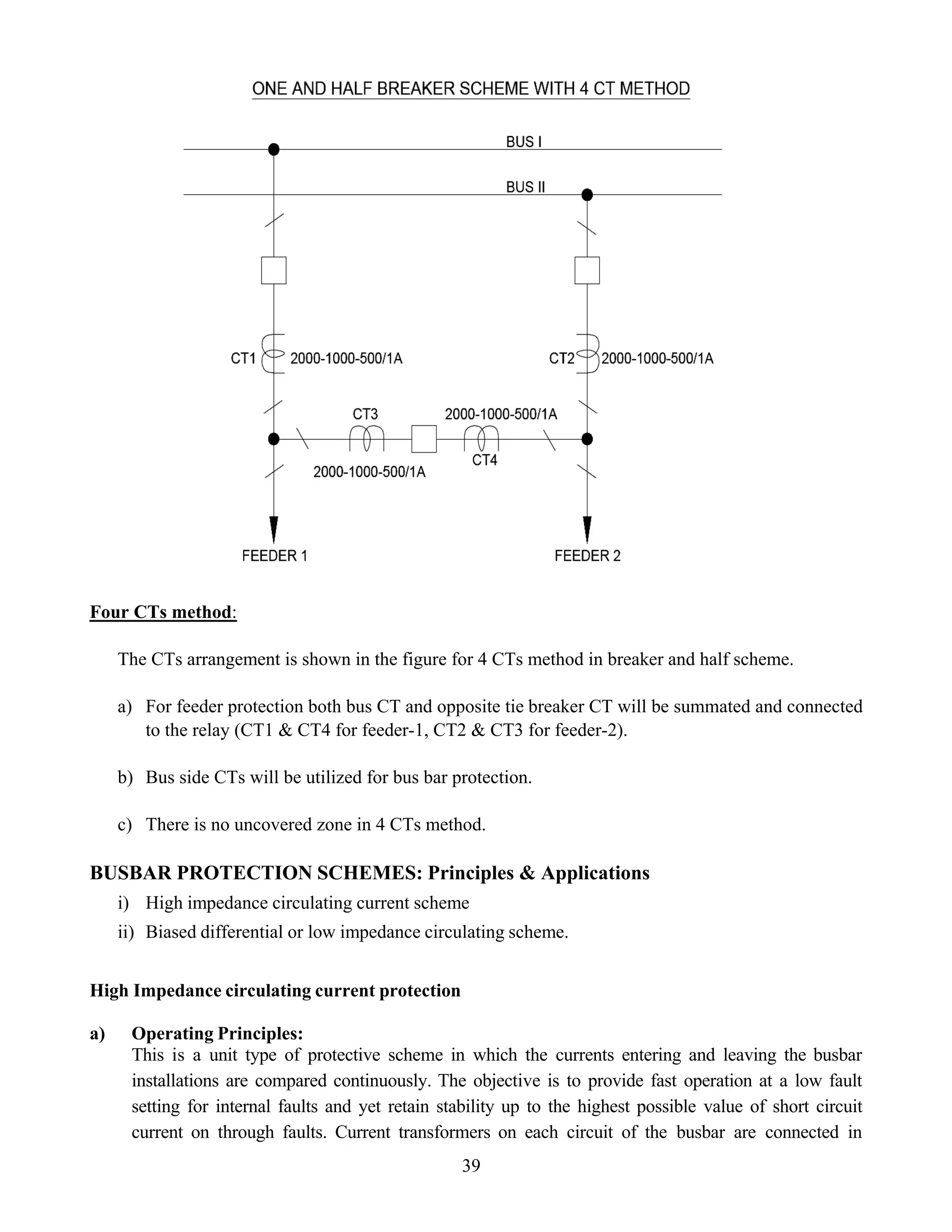 Four CTs method:
The CTs arrangement is shown in the figure for 4 CTs method in breaker and half scheme.
a) For feeder protection both bus CT and opposite tie breaker CT will be summated and connected
to the relay (CT1 & CT4 for feeder-1, CT2 & CT3 for feeder-2).
b) Bus side CTs will be utilized for bus bar protection.
c) There is no uncovered zone in 4 CTs method.
BUSBAR PROTECTION SCHEMES: Principles & Applications
i) High impedance circulating current scheme
ii) Biased differential or low impedance circulating scheme.
High Impedance circulating current protection
a) Operating Principles:
This is a unit type of protective scheme in which the currents entering and leaving the busbar
installations are compared continuously. The objective is to provide fast operation at a low fault
setting for internal faults and yet retain stability up to the highest possible value of short circuit
current on through faults. Current transformers on each circuit of the busbar are connected in
39
 