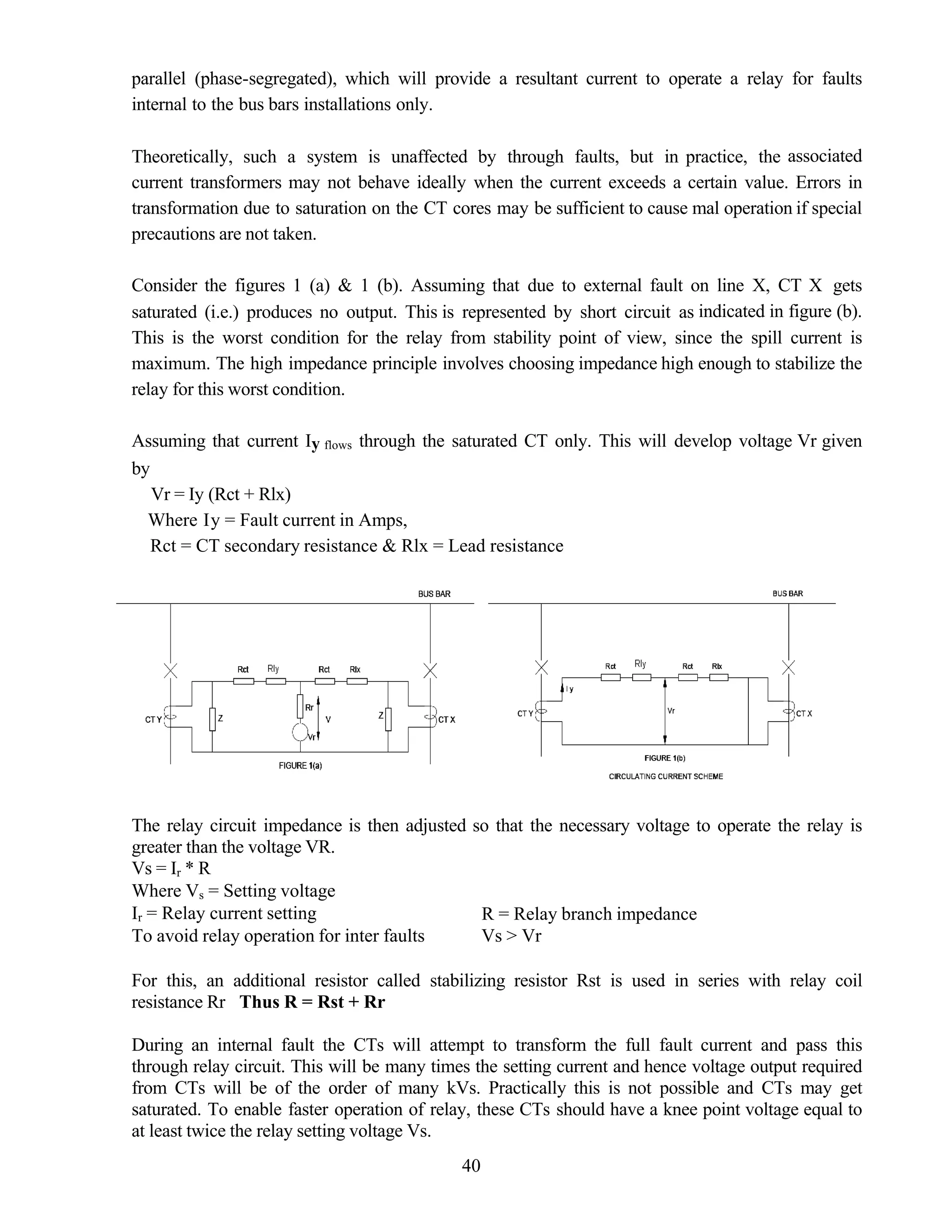 parallel (phase-segregated), which will provide a resultant current to operate a relay for faults
internal to the bus bars installations only.
Theoretically, such a system is unaffected by through faults, but in practice, the associated
current transformers may not behave ideally when the current exceeds a certain value. Errors in
transformation due to saturation on the CT cores may be sufficient to cause mal operation if special
precautions are not taken.
Consider the figures 1 (a) & 1 (b). Assuming that due to external fault on line X, CT X gets
saturated (i.e.) produces no output. This is represented by short circuit as indicated in figure (b).
This is the worst condition for the relay from stability point of view, since the spill current is
maximum. The high impedance principle involves choosing impedance high enough to stabilize the
relay for this worst condition.
Assuming that current Iy flows through the saturated CT only. This will develop voltage Vr given
by
Vr = Iy (Rct + Rlx)
Where Iy = Fault current in Amps,
Rct = CT secondary resistance & Rlx = Lead resistance
The relay circuit impedance is then adjusted so that the necessary voltage to operate the relay is
greater than the voltage VR.
Vs = Ir * R
Where Vs = Setting voltage
Ir = Relay current setting R = Relay branch impedance
To avoid relay operation for inter faults Vs > Vr
For this, an additional resistor called stabilizing resistor Rst is used in series with relay coil
resistance Rr Thus R = Rst + Rr
During an internal fault the CTs will attempt to transform the full fault current and pass this
through relay circuit. This will be many times the setting current and hence voltage output required
from CTs will be of the order of many kVs. Practically this is not possible and CTs may get
saturated. To enable faster operation of relay, these CTs should have a knee point voltage equal to
at least twice the relay setting voltage Vs.
40
 