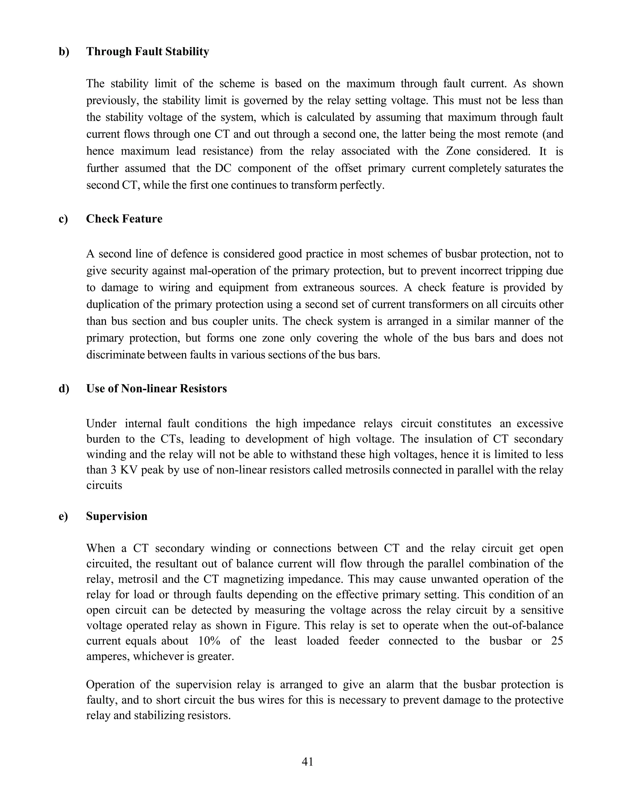 41
b) Through Fault Stability
The stability limit of the scheme is based on the maximum through fault current. As shown
previously, the stability limit is governed by the relay setting voltage. This must not be less than
the stability voltage of the system, which is calculated by assuming that maximum through fault
current flows through one CT and out through a second one, the latter being the most remote (and
hence maximum lead resistance) from the relay associated with the Zone considered. It is
further assumed that the DC component of the offset primary current completely saturates the
second CT, while the first one continues to transform perfectly.
c) Check Feature
A second line of defence is considered good practice in most schemes of busbar protection, not to
give security against mal-operation of the primary protection, but to prevent incorrect tripping due
to damage to wiring and equipment from extraneous sources. A check feature is provided by
duplication of the primary protection using a second set of current transformers on all circuits other
than bus section and bus coupler units. The check system is arranged in a similar manner of the
primary protection, but forms one zone only covering the whole of the bus bars and does not
discriminate between faults in various sections of the bus bars.
d) Use of Non-linear Resistors
Under internal fault conditions the high impedance relays circuit constitutes an excessive
burden to the CTs, leading to development of high voltage. The insulation of CT secondary
winding and the relay will not be able to withstand these high voltages, hence it is limited to less
than 3 KV peak by use of non-linear resistors called metrosils connected in parallel with the relay
circuits
e) Supervision
When a CT secondary winding or connections between CT and the relay circuit get open
circuited, the resultant out of balance current will flow through the parallel combination of the
relay, metrosil and the CT magnetizing impedance. This may cause unwanted operation of the
relay for load or through faults depending on the effective primary setting. This condition of an
open circuit can be detected by measuring the voltage across the relay circuit by a sensitive
voltage operated relay as shown in Figure. This relay is set to operate when the out-of-balance
current equals about 10% of the least loaded feeder connected to the busbar or 25
amperes, whichever is greater.
Operation of the supervision relay is arranged to give an alarm that the busbar protection is
faulty, and to short circuit the bus wires for this is necessary to prevent damage to the protective
relay and stabilizing resistors.
 