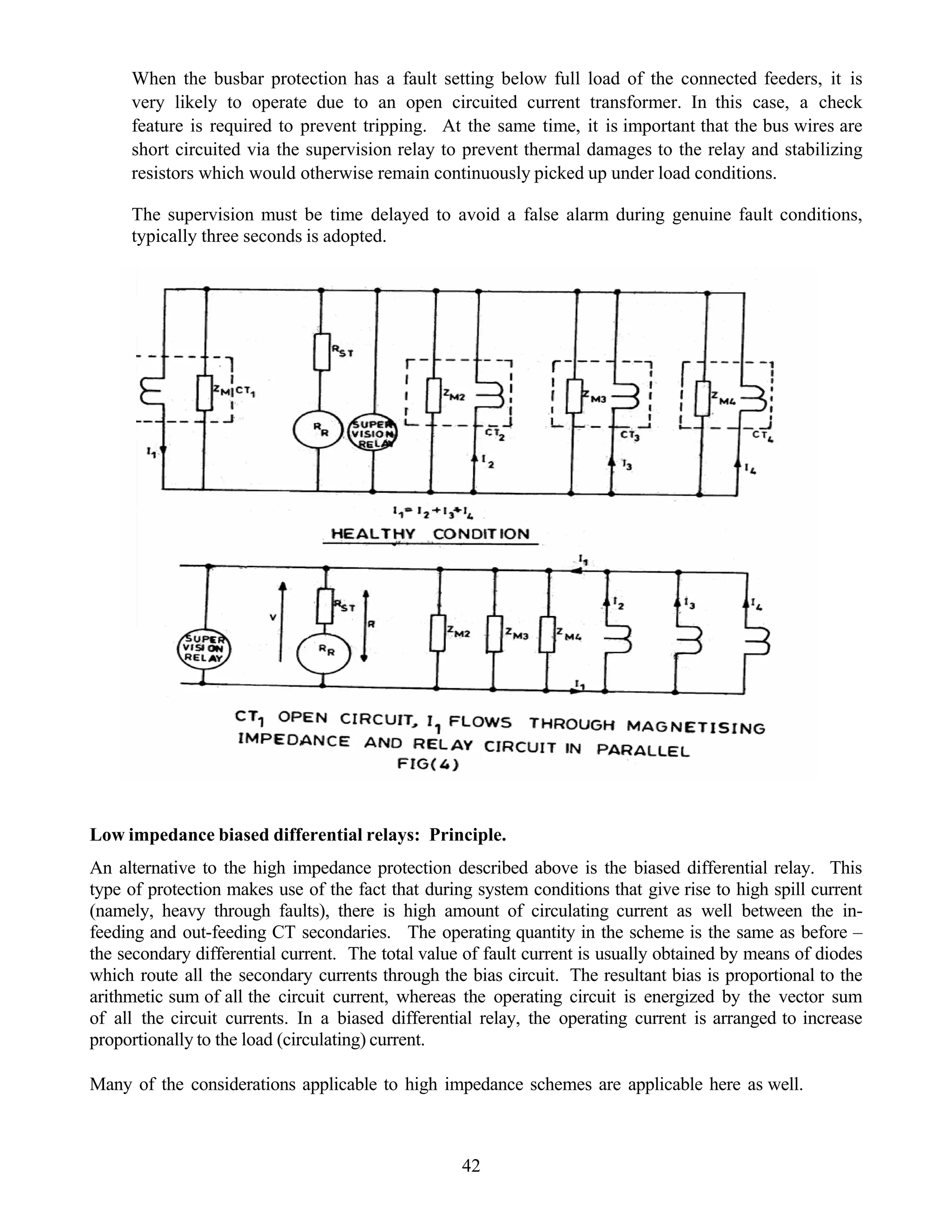 When the busbar protection has a fault setting below full load of the connected feeders, it is
very likely to operate due to an open circuited current transformer. In this case, a check
feature is required to prevent tripping. At the same time, it is important that the bus wires are
short circuited via the supervision relay to prevent thermal damages to the relay and stabilizing
resistors which would otherwise remain continuously picked up under load conditions.
The supervision must be time delayed to avoid a false alarm during genuine fault conditions,
typically three seconds is adopted.
Low impedance biased differential relays: Principle.
An alternative to the high impedance protection described above is the biased differential relay. This
type of protection makes use of the fact that during system conditions that give rise to high spill current
(namely, heavy through faults), there is high amount of circulating current as well between the in-
feeding and out-feeding CT secondaries. The operating quantity in the scheme is the same as before –
the secondary differential current. The total value of fault current is usually obtained by means of diodes
which route all the secondary currents through the bias circuit. The resultant bias is proportional to the
arithmetic sum of all the circuit current, whereas the operating circuit is energized by the vector sum
of all the circuit currents. In a biased differential relay, the operating current is arranged to increase
proportionally to the load (circulating) current.
Many of the considerations applicable to high impedance schemes are applicable here as well.
42
 