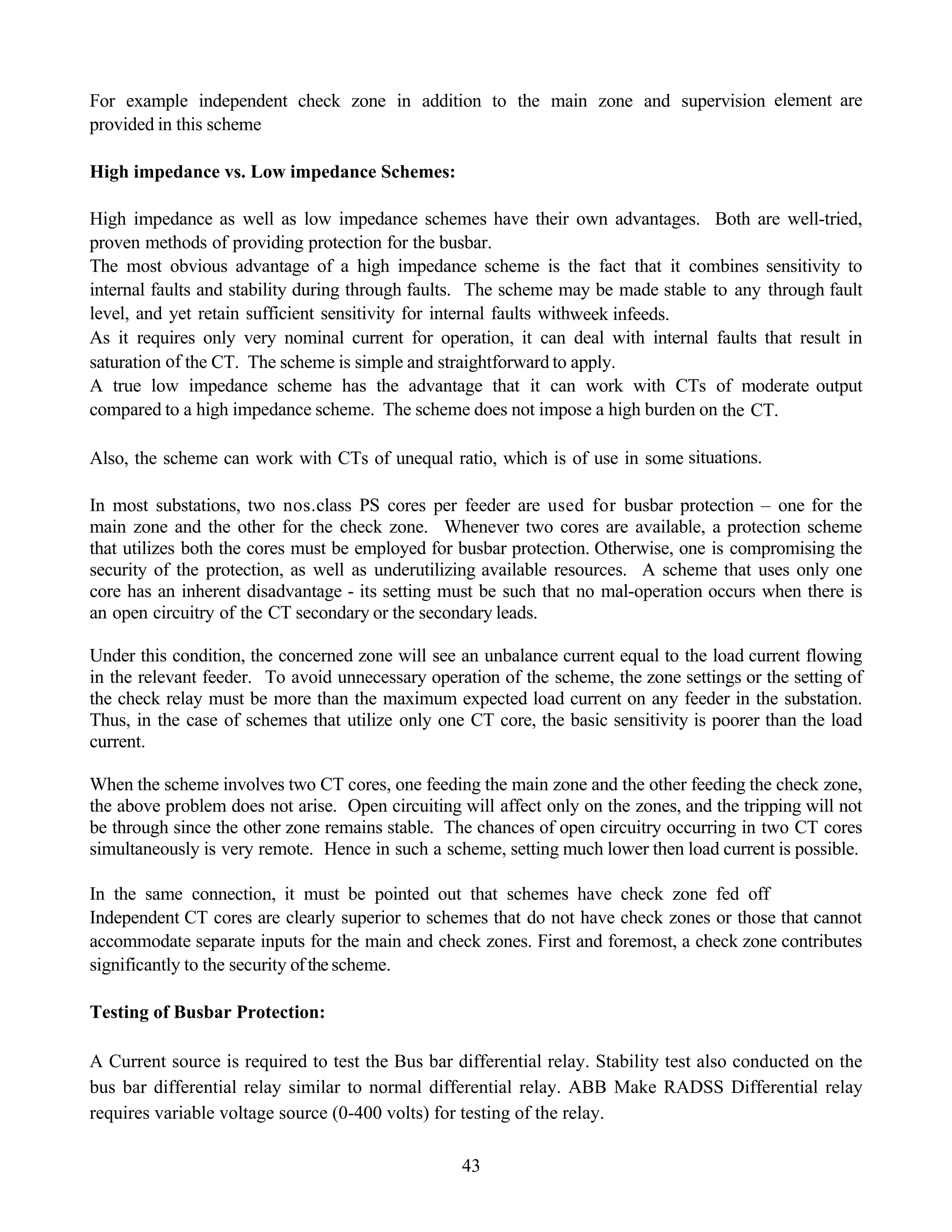 43
For example independent check zone in addition to the main zone and supervision element are
provided in this scheme
High impedance vs. Low impedance Schemes:
High impedance as well as low impedance schemes have their own advantages. Both are well-tried,
proven methods of providing protection for the busbar.
The most obvious advantage of a high impedance scheme is the fact that it combines sensitivity to
internal faults and stability during through faults. The scheme may be made stable to any through fault
level, and yet retain sufficient sensitivity for internal faults withweek infeeds.
As it requires only very nominal current for operation, it can deal with internal faults that result in
saturation of the CT. The scheme is simple and straightforward to apply.
A true low impedance scheme has the advantage that it can work with CTs of moderate output
compared to a high impedance scheme. The scheme does not impose a high burden on the CT.
Also, the scheme can work with CTs of unequal ratio, which is of use in some situations.
In most substations, two nos.class PS cores per feeder are used for busbar protection – one for the
main zone and the other for the check zone. Whenever two cores are available, a protection scheme
that utilizes both the cores must be employed for busbar protection. Otherwise, one is compromising the
security of the protection, as well as underutilizing available resources. A scheme that uses only one
core has an inherent disadvantage - its setting must be such that no mal-operation occurs when there is
an open circuitry of the CT secondary or the secondary leads.
Under this condition, the concerned zone will see an unbalance current equal to the load current flowing
in the relevant feeder. To avoid unnecessary operation of the scheme, the zone settings or the setting of
the check relay must be more than the maximum expected load current on any feeder in the substation.
Thus, in the case of schemes that utilize only one CT core, the basic sensitivity is poorer than the load
current.
When the scheme involves two CT cores, one feeding the main zone and the other feeding the check zone,
the above problem does not arise. Open circuiting will affect only on the zones, and the tripping will not
be through since the other zone remains stable. The chances of open circuitry occurring in two CT cores
simultaneously is very remote. Hence in such a scheme, setting much lower then load current is possible.
In the same connection, it must be pointed out that schemes have check zone fed off
Independent CT cores are clearly superior to schemes that do not have check zones or those that cannot
accommodate separate inputs for the main and check zones. First and foremost, a check zone contributes
significantly to the security ofthe scheme.
Testing of Busbar Protection:
A Current source is required to test the Bus bar differential relay. Stability test also conducted on the
bus bar differential relay similar to normal differential relay. ABB Make RADSS Differential relay
requires variable voltage source (0-400 volts) for testing of the relay.
 