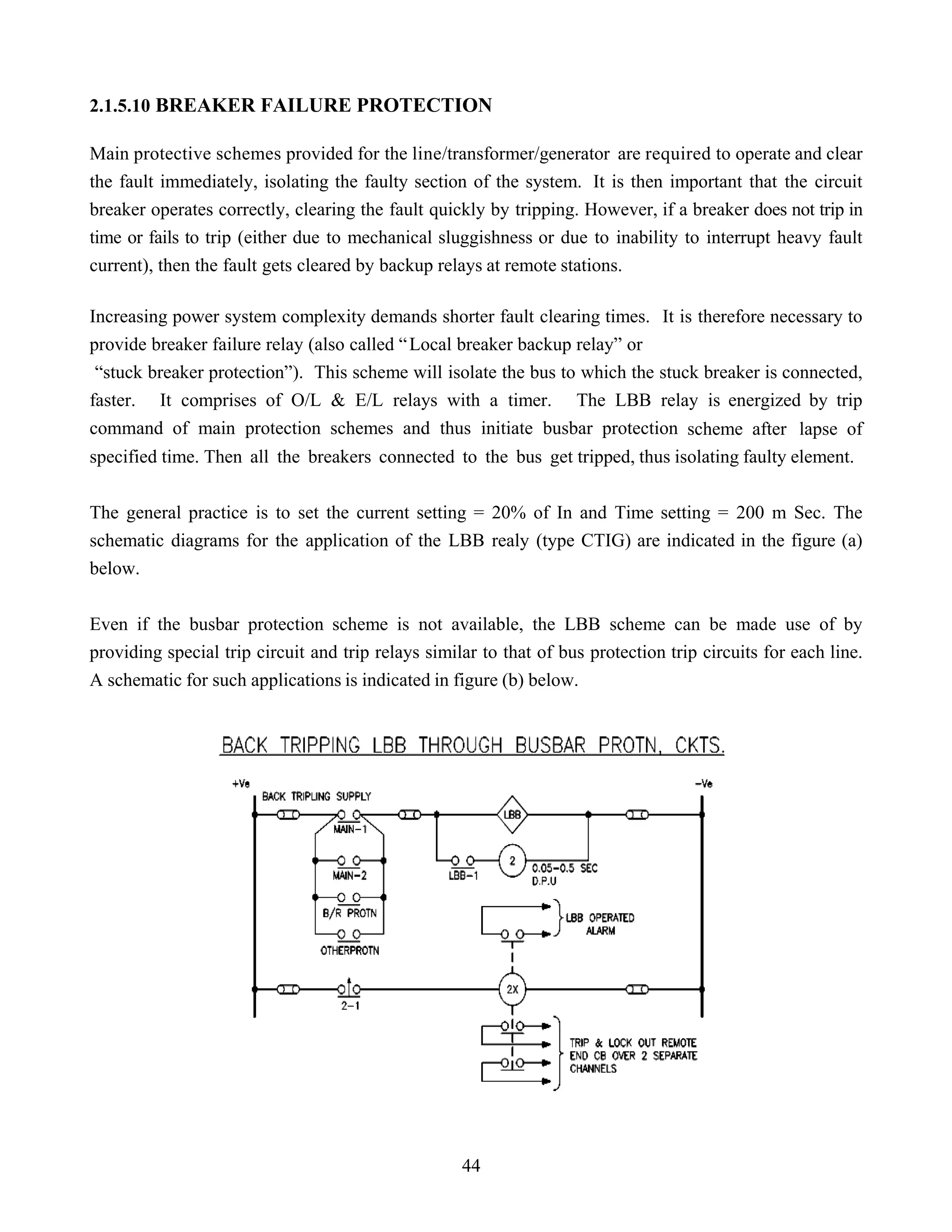 2.1.5.10 BREAKER FAILURE PROTECTION
Main protective schemes provided for the line/transformer/generator are required to operate and clear
the fault immediately, isolating the faulty section of the system. It is then important that the circuit
breaker operates correctly, clearing the fault quickly by tripping. However, if a breaker does not trip in
time or fails to trip (either due to mechanical sluggishness or due to inability to interrupt heavy fault
current), then the fault gets cleared by backup relays at remote stations.
Increasing power system complexity demands shorter fault clearing times. It is therefore necessary to
provide breaker failure relay (also called “Local breaker backup relay” or
“stuck breaker protection”). This scheme will isolate the bus to which the stuck breaker is connected,
faster. It comprises of O/L & E/L relays with a timer. The LBB relay is energized by trip
command of main protection schemes and thus initiate busbar protection scheme after lapse of
specified time. Then all the breakers connected to the bus get tripped, thus isolating faulty element.
The general practice is to set the current setting = 20% of In and Time setting = 200 m Sec. The
schematic diagrams for the application of the LBB realy (type CTIG) are indicated in the figure (a)
below.
Even if the busbar protection scheme is not available, the LBB scheme can be made use of by
providing special trip circuit and trip relays similar to that of bus protection trip circuits for each line.
A schematic for such applications is indicated in figure (b) below.
44
 