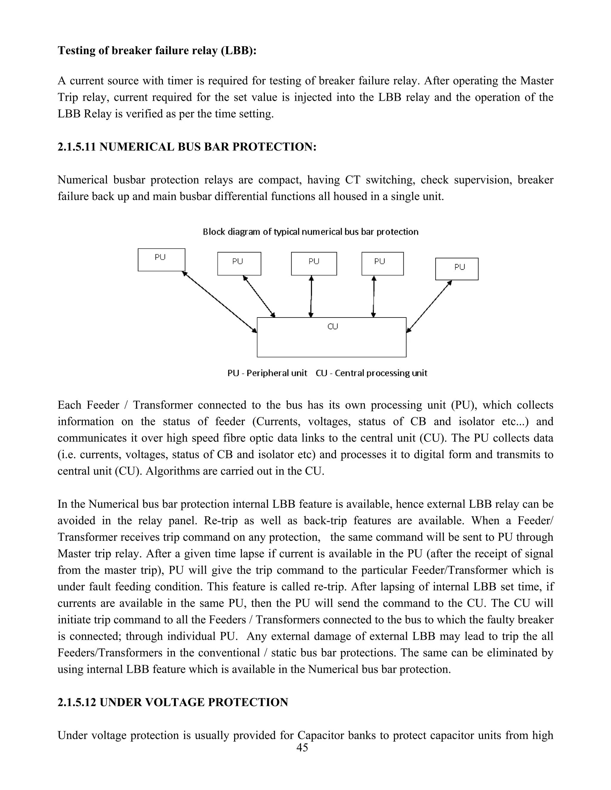 Testing of breaker failure relay (LBB):
A current source with timer is required for testing of breaker failure relay. After operating the Master
Trip relay, current required for the set value is injected into the LBB relay and the operation of the
LBB Relay is verified as per the time setting.
2.1.5.11 NUMERICAL BUS BAR PROTECTION:
Numerical busbar protection relays are compact, having CT switching, check supervision, breaker
failure back up and main busbar differential functions all housed in a single unit.
Each Feeder / Transformer connected to the bus has its own processing unit (PU), which collects
information on the status of feeder (Currents, voltages, status of CB and isolator etc...) and
communicates it over high speed fibre optic data links to the central unit (CU). The PU collects data
(i.e. currents, voltages, status of CB and isolator etc) and processes it to digital form and transmits to
central unit (CU). Algorithms are carried out in the CU.
In the Numerical bus bar protection internal LBB feature is available, hence external LBB relay can be
avoided in the relay panel. Re-trip as well as back-trip features are available. When a Feeder/
Transformer receives trip command on any protection, the same command will be sent to PU through
Master trip relay. After a given time lapse if current is available in the PU (after the receipt of signal
from the master trip), PU will give the trip command to the particular Feeder/Transformer which is
under fault feeding condition. This feature is called re-trip. After lapsing of internal LBB set time, if
currents are available in the same PU, then the PU will send the command to the CU. The CU will
initiate trip command to all the Feeders / Transformers connected to the bus to which the faulty breaker
is connected; through individual PU. Any external damage of external LBB may lead to trip the all
Feeders/Transformers in the conventional / static bus bar protections. The same can be eliminated by
using internal LBB feature which is available in the Numerical bus bar protection.
2.1.5.12 UNDER VOLTAGE PROTECTION
45
Under voltage protection is usually provided for Capacitor banks to protect capacitor units from high
 