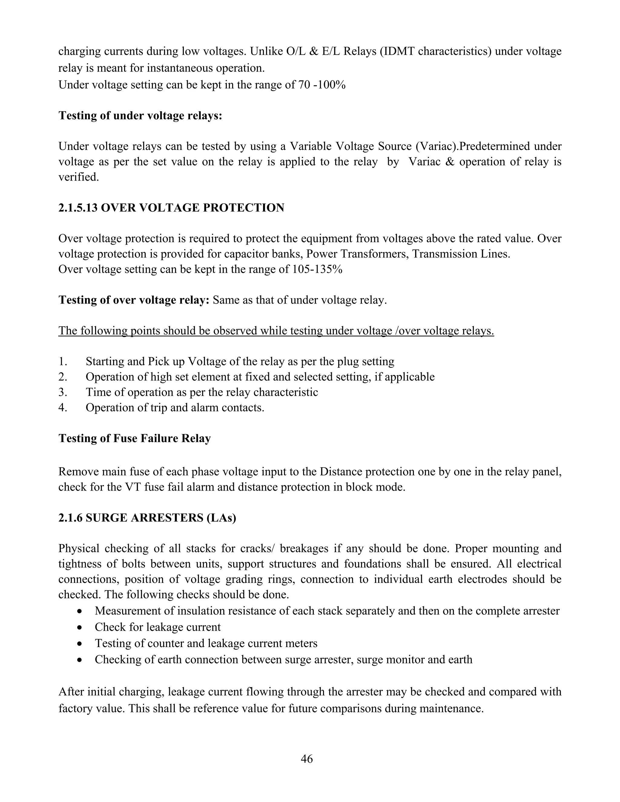 46
charging currents during low voltages. Unlike O/L & E/L Relays (IDMT characteristics) under voltage
relay is meant for instantaneous operation.
Under voltage setting can be kept in the range of 70 -100%
Testing of under voltage relays:
Under voltage relays can be tested by using a Variable Voltage Source (Variac).Predetermined under
voltage as per the set value on the relay is applied to the relay by Variac & operation of relay is
verified.
2.1.5.13 OVER VOLTAGE PROTECTION
Over voltage protection is required to protect the equipment from voltages above the rated value. Over
voltage protection is provided for capacitor banks, Power Transformers, Transmission Lines.
Over voltage setting can be kept in the range of 105-135%
Testing of over voltage relay: Same as that of under voltage relay.
The following points should be observed while testing under voltage /over voltage relays.
1. Starting and Pick up Voltage of the relay as per the plug setting
2. Operation of high set element at fixed and selected setting, if applicable
3. Time of operation as per the relay characteristic
4. Operation of trip and alarm contacts.
Testing of Fuse Failure Relay
Remove main fuse of each phase voltage input to the Distance protection one by one in the relay panel,
check for the VT fuse fail alarm and distance protection in block mode.
2.1.6 SURGE ARRESTERS (LAs)
Physical checking of all stacks for cracks/ breakages if any should be done. Proper mounting and
tightness of bolts between units, support structures and foundations shall be ensured. All electrical
connections, position of voltage grading rings, connection to individual earth electrodes should be
checked. The following checks should be done.
• Measurement of insulation resistance of each stack separately and then on the complete arrester
• Check for leakage current
• Testing of counter and leakage current meters
• Checking of earth connection between surge arrester, surge monitor and earth
After initial charging, leakage current flowing through the arrester may be checked and compared with
factory value. This shall be reference value for future comparisons during maintenance.
 