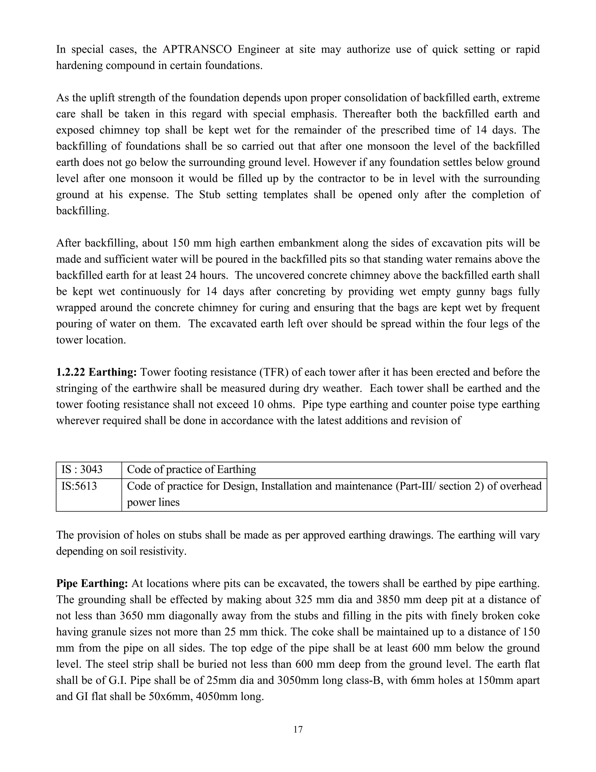 17
In special cases, the APTRANSCO Engineer at site may authorize use of quick setting or rapid
hardening compound in certain foundations.
As the uplift strength of the foundation depends upon proper consolidation of backfilled earth, extreme
care shall be taken in this regard with special emphasis. Thereafter both the backfilled earth and
exposed chimney top shall be kept wet for the remainder of the prescribed time of 14 days. The
backfilling of foundations shall be so carried out that after one monsoon the level of the backfilled
earth does not go below the surrounding ground level. However if any foundation settles below ground
level after one monsoon it would be filled up by the contractor to be in level with the surrounding
ground at his expense. The Stub setting templates shall be opened only after the completion of
backfilling.
After backfilling, about 150 mm high earthen embankment along the sides of excavation pits will be
made and sufficient water will be poured in the backfilled pits so that standing water remains above the
backfilled earth for at least 24 hours. The uncovered concrete chimney above the backfilled earth shall
be kept wet continuously for 14 days after concreting by providing wet empty gunny bags fully
wrapped around the concrete chimney for curing and ensuring that the bags are kept wet by frequent
pouring of water on them. The excavated earth left over should be spread within the four legs of the
tower location.
1.2.22 Earthing: Tower footing resistance (TFR) of each tower after it has been erected and before the
stringing of the earthwire shall be measured during dry weather. Each tower shall be earthed and the
tower footing resistance shall not exceed 10 ohms. Pipe type earthing and counter poise type earthing
wherever required shall be done in accordance with the latest additions and revision of
IS : 3043 Code of practice of Earthing
IS:5613 Code of practice for Design, Installation and maintenance (Part-III/ section 2) of overhead
power lines
The provision of holes on stubs shall be made as per approved earthing drawings. The earthing will vary
depending on soil resistivity.
Pipe Earthing: At locations where pits can be excavated, the towers shall be earthed by pipe earthing.
The grounding shall be effected by making about 325 mm dia and 3850 mm deep pit at a distance of
not less than 3650 mm diagonally away from the stubs and filling in the pits with finely broken coke
having granule sizes not more than 25 mm thick. The coke shall be maintained up to a distance of 150
mm from the pipe on all sides. The top edge of the pipe shall be at least 600 mm below the ground
level. The steel strip shall be buried not less than 600 mm deep from the ground level. The earth flat
shall be of G.I. Pipe shall be of 25mm dia and 3050mm long class-B, with 6mm holes at 150mm apart
and GI flat shall be 50x6mm, 4050mm long.
 