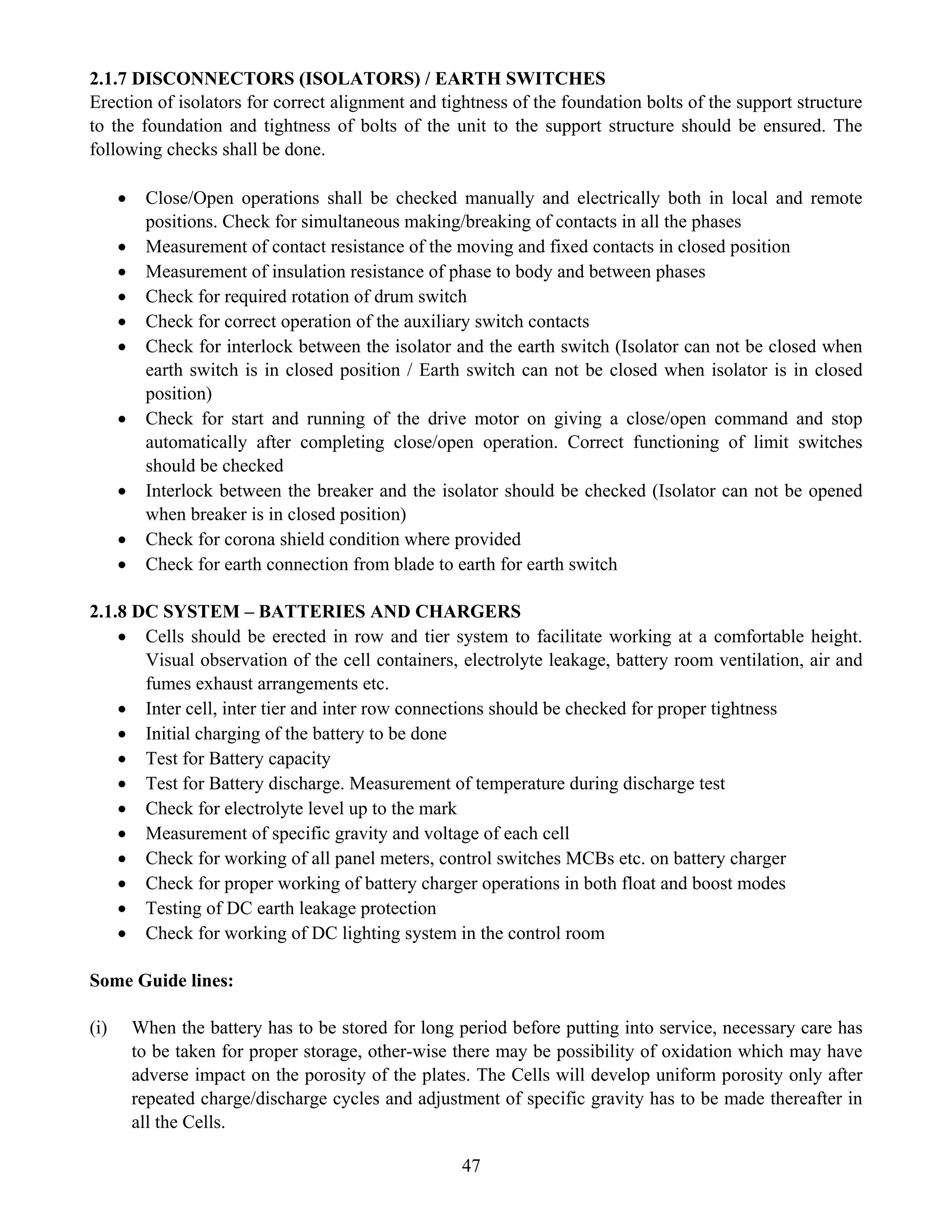 47
2.1.7 DISCONNECTORS (ISOLATORS) / EARTH SWITCHES
Erection of isolators for correct alignment and tightness of the foundation bolts of the support structure
to the foundation and tightness of bolts of the unit to the support structure should be ensured. The
following checks shall be done.
• Close/Open operations shall be checked manually and electrically both in local and remote
positions. Check for simultaneous making/breaking of contacts in all the phases
• Measurement of contact resistance of the moving and fixed contacts in closed position
• Measurement of insulation resistance of phase to body and between phases
• Check for required rotation of drum switch
• Check for correct operation of the auxiliary switch contacts
• Check for interlock between the isolator and the earth switch (Isolator can not be closed when
earth switch is in closed position / Earth switch can not be closed when isolator is in closed
position)
• Check for start and running of the drive motor on giving a close/open command and stop
automatically after completing close/open operation. Correct functioning of limit switches
should be checked
• Interlock between the breaker and the isolator should be checked (Isolator can not be opened
when breaker is in closed position)
• Check for corona shield condition where provided
• Check for earth connection from blade to earth for earth switch
2.1.8 DC SYSTEM – BATTERIES AND CHARGERS
• Cells should be erected in row and tier system to facilitate working at a comfortable height.
Visual observation of the cell containers, electrolyte leakage, battery room ventilation, air and
fumes exhaust arrangements etc.
• Inter cell, inter tier and inter row connections should be checked for proper tightness
• Initial charging of the battery to be done
• Test for Battery capacity
• Test for Battery discharge. Measurement of temperature during discharge test
• Check for electrolyte level up to the mark
• Measurement of specific gravity and voltage of each cell
• Check for working of all panel meters, control switches MCBs etc. on battery charger
• Check for proper working of battery charger operations in both float and boost modes
• Testing of DC earth leakage protection
• Check for working of DC lighting system in the control room
Some Guide lines:
(i) When the battery has to be stored for long period before putting into service, necessary care has
to be taken for proper storage, other-wise there may be possibility of oxidation which may have
adverse impact on the porosity of the plates. The Cells will develop uniform porosity only after
repeated charge/discharge cycles and adjustment of specific gravity has to be made thereafter in
all the Cells.
 