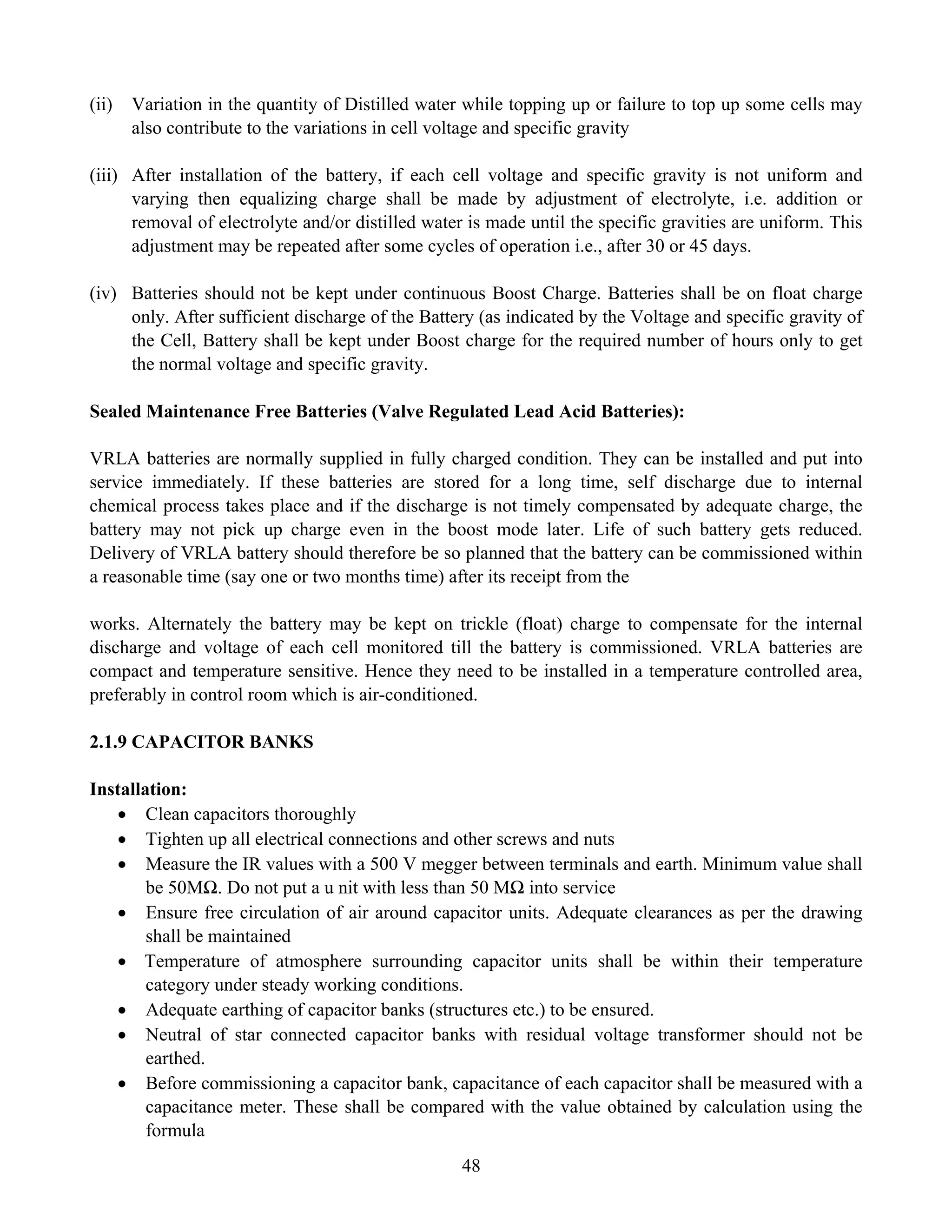 48
(ii) Variation in the quantity of Distilled water while topping up or failure to top up some cells may
also contribute to the variations in cell voltage and specific gravity
(iii) After installation of the battery, if each cell voltage and specific gravity is not uniform and
varying then equalizing charge shall be made by adjustment of electrolyte, i.e. addition or
removal of electrolyte and/or distilled water is made until the specific gravities are uniform. This
adjustment may be repeated after some cycles of operation i.e., after 30 or 45 days.
(iv) Batteries should not be kept under continuous Boost Charge. Batteries shall be on float charge
only. After sufficient discharge of the Battery (as indicated by the Voltage and specific gravity of
the Cell, Battery shall be kept under Boost charge for the required number of hours only to get
the normal voltage and specific gravity.
Sealed Maintenance Free Batteries (Valve Regulated Lead Acid Batteries):
VRLA batteries are normally supplied in fully charged condition. They can be installed and put into
service immediately. If these batteries are stored for a long time, self discharge due to internal
chemical process takes place and if the discharge is not timely compensated by adequate charge, the
battery may not pick up charge even in the boost mode later. Life of such battery gets reduced.
Delivery of VRLA battery should therefore be so planned that the battery can be commissioned within
a reasonable time (say one or two months time) after its receipt from the
works. Alternately the battery may be kept on trickle (float) charge to compensate for the internal
discharge and voltage of each cell monitored till the battery is commissioned. VRLA batteries are
compact and temperature sensitive. Hence they need to be installed in a temperature controlled area,
preferably in control room which is air-conditioned.
2.1.9 CAPACITOR BANKS
Installation:
• Clean capacitors thoroughly
• Tighten up all electrical connections and other screws and nuts
• Measure the IR values with a 500 V megger between terminals and earth. Minimum value shall
be 50MΩ. Do not put a u nit with less than 50 MΩ into service
• Ensure free circulation of air around capacitor units. Adequate clearances as per the drawing
shall be maintained
• Temperature of atmosphere surrounding capacitor units shall be within their temperature
category under steady working conditions.
• Adequate earthing of capacitor banks (structures etc.) to be ensured.
• Neutral of star connected capacitor banks with residual voltage transformer should not be
earthed.
• Before commissioning a capacitor bank, capacitance of each capacitor shall be measured with a
capacitance meter. These shall be compared with the value obtained by calculation using the
formula
 
