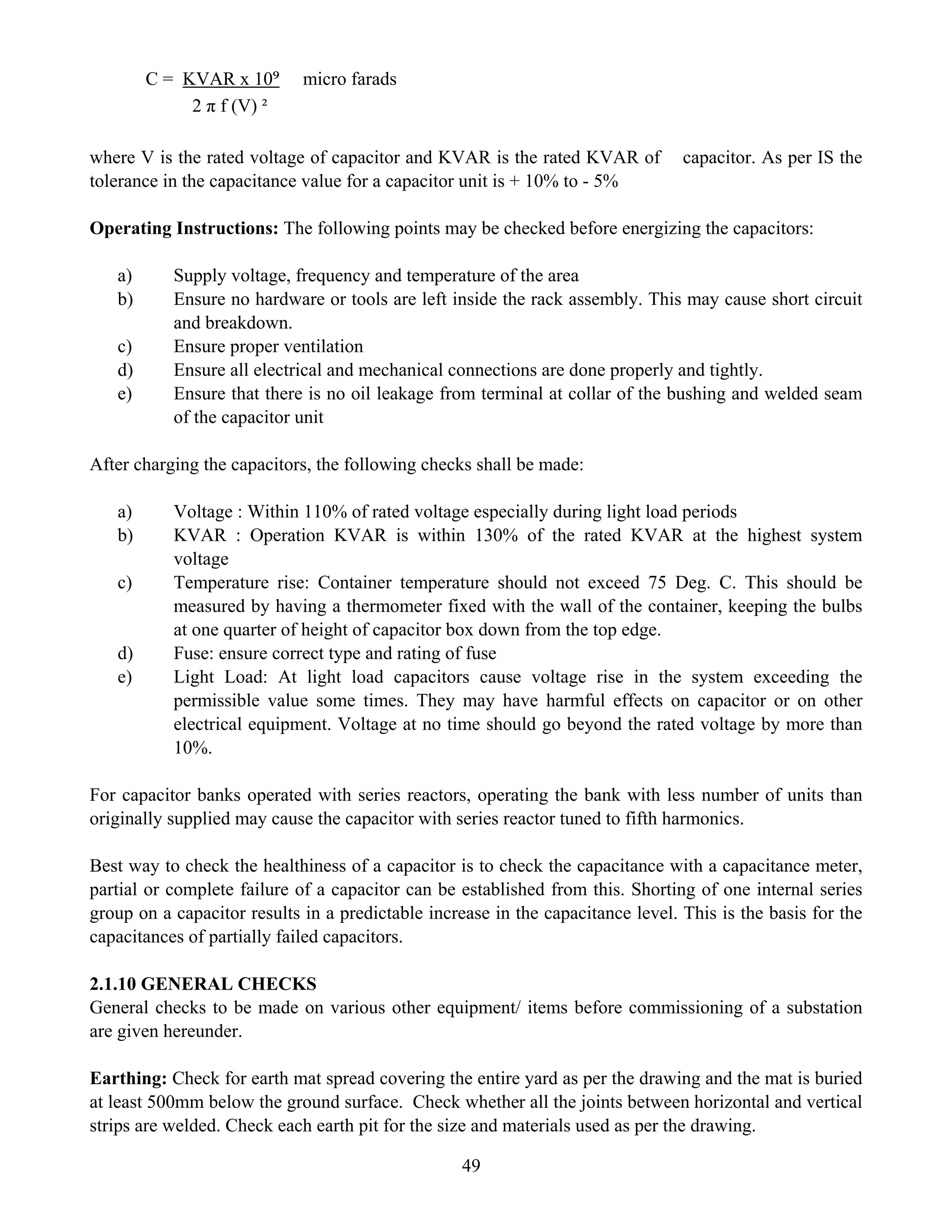 49
C = KVAR x 10⁹ micro farads
2 π f (V) ²
where V is the rated voltage of capacitor and KVAR is the rated KVAR of capacitor. As per IS the
tolerance in the capacitance value for a capacitor unit is + 10% to - 5%
Operating Instructions: The following points may be checked before energizing the capacitors:
a) Supply voltage, frequency and temperature of the area
b) Ensure no hardware or tools are left inside the rack assembly. This may cause short circuit
and breakdown.
c) Ensure proper ventilation
d) Ensure all electrical and mechanical connections are done properly and tightly.
e) Ensure that there is no oil leakage from terminal at collar of the bushing and welded seam
of the capacitor unit
After charging the capacitors, the following checks shall be made:
a) Voltage : Within 110% of rated voltage especially during light load periods
b) KVAR : Operation KVAR is within 130% of the rated KVAR at the highest system
voltage
c) Temperature rise: Container temperature should not exceed 75 Deg. C. This should be
measured by having a thermometer fixed with the wall of the container, keeping the bulbs
at one quarter of height of capacitor box down from the top edge.
d) Fuse: ensure correct type and rating of fuse
e) Light Load: At light load capacitors cause voltage rise in the system exceeding the
permissible value some times. They may have harmful effects on capacitor or on other
electrical equipment. Voltage at no time should go beyond the rated voltage by more than
10%.
For capacitor banks operated with series reactors, operating the bank with less number of units than
originally supplied may cause the capacitor with series reactor tuned to fifth harmonics.
Best way to check the healthiness of a capacitor is to check the capacitance with a capacitance meter,
partial or complete failure of a capacitor can be established from this. Shorting of one internal series
group on a capacitor results in a predictable increase in the capacitance level. This is the basis for the
capacitances of partially failed capacitors.
2.1.10 GENERAL CHECKS
General checks to be made on various other equipment/ items before commissioning of a substation
are given hereunder.
Earthing: Check for earth mat spread covering the entire yard as per the drawing and the mat is buried
at least 500mm below the ground surface. Check whether all the joints between horizontal and vertical
strips are welded. Check each earth pit for the size and materials used as per the drawing.
 
