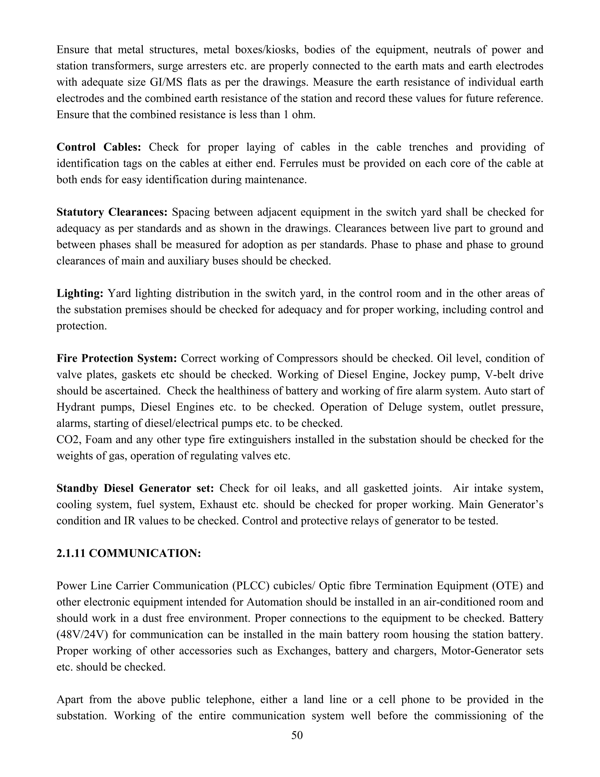 50
Ensure that metal structures, metal boxes/kiosks, bodies of the equipment, neutrals of power and
station transformers, surge arresters etc. are properly connected to the earth mats and earth electrodes
with adequate size GI/MS flats as per the drawings. Measure the earth resistance of individual earth
electrodes and the combined earth resistance of the station and record these values for future reference.
Ensure that the combined resistance is less than 1 ohm.
Control Cables: Check for proper laying of cables in the cable trenches and providing of
identification tags on the cables at either end. Ferrules must be provided on each core of the cable at
both ends for easy identification during maintenance.
Statutory Clearances: Spacing between adjacent equipment in the switch yard shall be checked for
adequacy as per standards and as shown in the drawings. Clearances between live part to ground and
between phases shall be measured for adoption as per standards. Phase to phase and phase to ground
clearances of main and auxiliary buses should be checked.
Lighting: Yard lighting distribution in the switch yard, in the control room and in the other areas of
the substation premises should be checked for adequacy and for proper working, including control and
protection.
Fire Protection System: Correct working of Compressors should be checked. Oil level, condition of
valve plates, gaskets etc should be checked. Working of Diesel Engine, Jockey pump, V-belt drive
should be ascertained. Check the healthiness of battery and working of fire alarm system. Auto start of
Hydrant pumps, Diesel Engines etc. to be checked. Operation of Deluge system, outlet pressure,
alarms, starting of diesel/electrical pumps etc. to be checked.
CO2, Foam and any other type fire extinguishers installed in the substation should be checked for the
weights of gas, operation of regulating valves etc.
Standby Diesel Generator set: Check for oil leaks, and all gasketted joints. Air intake system,
cooling system, fuel system, Exhaust etc. should be checked for proper working. Main Generator’s
condition and IR values to be checked. Control and protective relays of generator to be tested.
2.1.11 COMMUNICATION:
Power Line Carrier Communication (PLCC) cubicles/ Optic fibre Termination Equipment (OTE) and
other electronic equipment intended for Automation should be installed in an air-conditioned room and
should work in a dust free environment. Proper connections to the equipment to be checked. Battery
(48V/24V) for communication can be installed in the main battery room housing the station battery.
Proper working of other accessories such as Exchanges, battery and chargers, Motor-Generator sets
etc. should be checked.
Apart from the above public telephone, either a land line or a cell phone to be provided in the
substation. Working of the entire communication system well before the commissioning of the
 