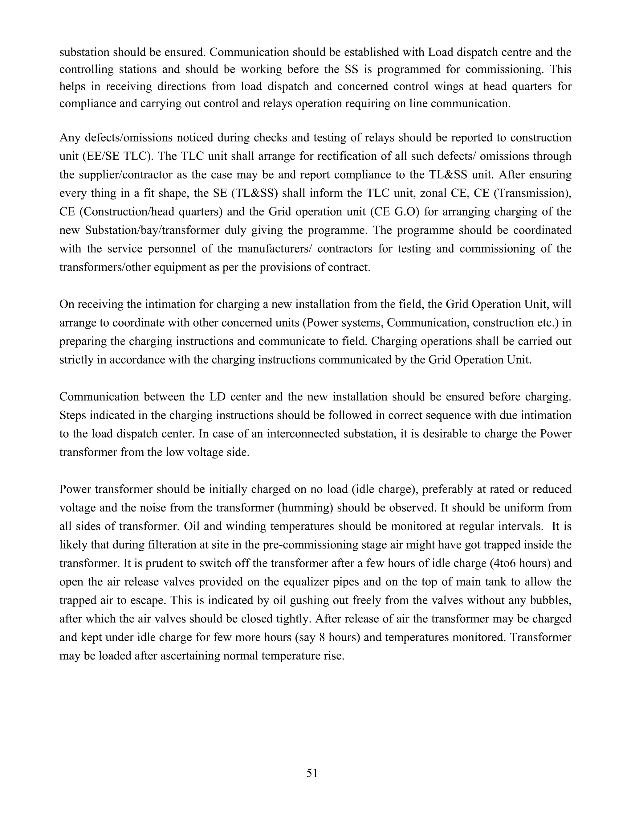 51
substation should be ensured. Communication should be established with Load dispatch centre and the
controlling stations and should be working before the SS is programmed for commissioning. This
helps in receiving directions from load dispatch and concerned control wings at head quarters for
compliance and carrying out control and relays operation requiring on line communication.
Any defects/omissions noticed during checks and testing of relays should be reported to construction
unit (EE/SE TLC). The TLC unit shall arrange for rectification of all such defects/ omissions through
the supplier/contractor as the case may be and report compliance to the TL&SS unit. After ensuring
every thing in a fit shape, the SE (TL&SS) shall inform the TLC unit, zonal CE, CE (Transmission),
CE (Construction/head quarters) and the Grid operation unit (CE G.O) for arranging charging of the
new Substation/bay/transformer duly giving the programme. The programme should be coordinated
with the service personnel of the manufacturers/ contractors for testing and commissioning of the
transformers/other equipment as per the provisions of contract.
On receiving the intimation for charging a new installation from the field, the Grid Operation Unit, will
arrange to coordinate with other concerned units (Power systems, Communication, construction etc.) in
preparing the charging instructions and communicate to field. Charging operations shall be carried out
strictly in accordance with the charging instructions communicated by the Grid Operation Unit.
Communication between the LD center and the new installation should be ensured before charging.
Steps indicated in the charging instructions should be followed in correct sequence with due intimation
to the load dispatch center. In case of an interconnected substation, it is desirable to charge the Power
transformer from the low voltage side.
Power transformer should be initially charged on no load (idle charge), preferably at rated or reduced
voltage and the noise from the transformer (humming) should be observed. It should be uniform from
all sides of transformer. Oil and winding temperatures should be monitored at regular intervals. It is
likely that during filteration at site in the pre-commissioning stage air might have got trapped inside the
transformer. It is prudent to switch off the transformer after a few hours of idle charge (4to6 hours) and
open the air release valves provided on the equalizer pipes and on the top of main tank to allow the
trapped air to escape. This is indicated by oil gushing out freely from the valves without any bubbles,
after which the air valves should be closed tightly. After release of air the transformer may be charged
and kept under idle charge for few more hours (say 8 hours) and temperatures monitored. Transformer
may be loaded after ascertaining normal temperature rise.
 