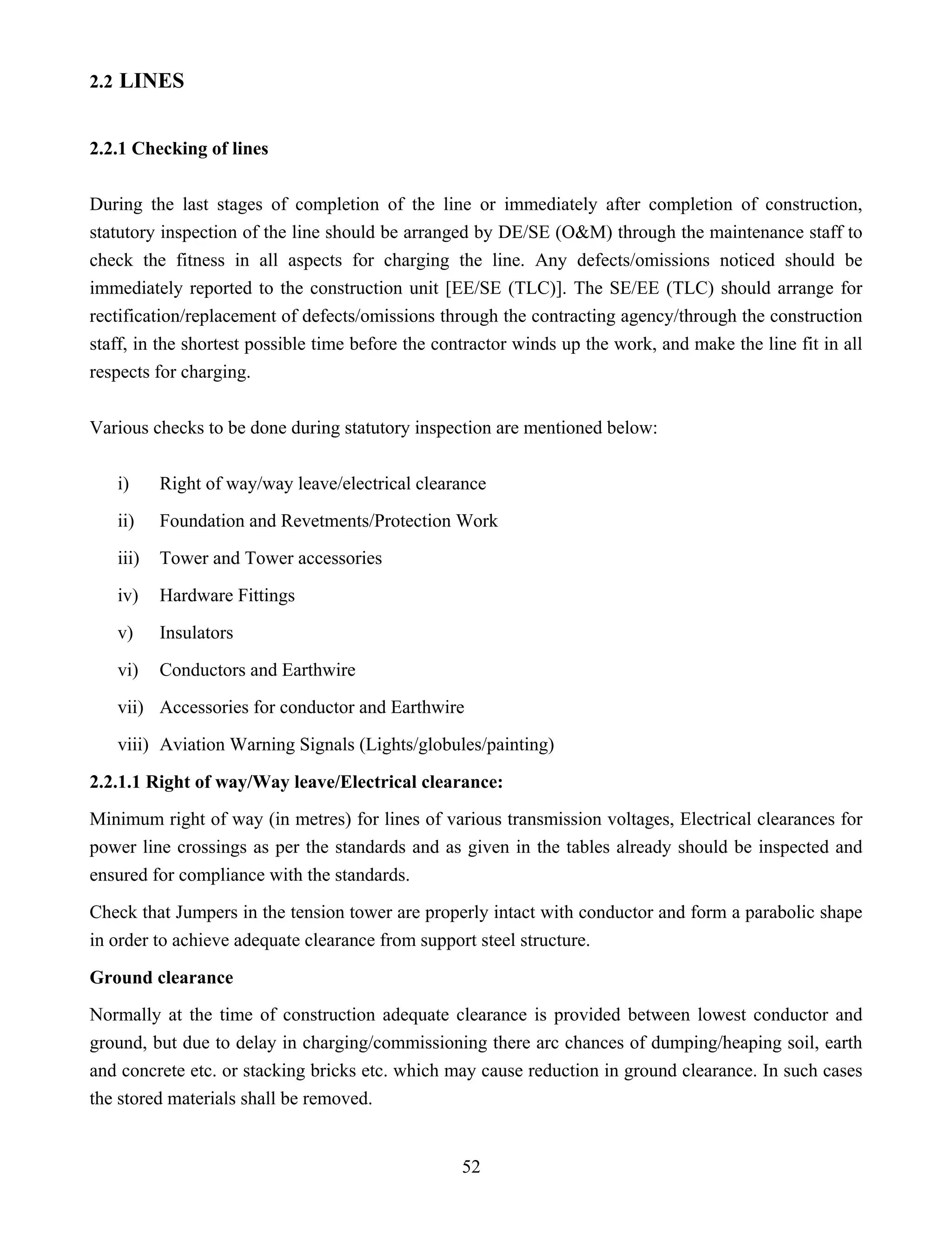 52
2.2 LINES
2.2.1 Checking of lines
During the last stages of completion of the line or immediately after completion of construction,
statutory inspection of the line should be arranged by DE/SE (O&M) through the maintenance staff to
check the fitness in all aspects for charging the line. Any defects/omissions noticed should be
immediately reported to the construction unit [EE/SE (TLC)]. The SE/EE (TLC) should arrange for
rectification/replacement of defects/omissions through the contracting agency/through the construction
staff, in the shortest possible time before the contractor winds up the work, and make the line fit in all
respects for charging.
Various checks to be done during statutory inspection are mentioned below:
i) Right of way/way leave/electrical clearance
ii) Foundation and Revetments/Protection Work
iii) Tower and Tower accessories
iv) Hardware Fittings
v) Insulators
vi) Conductors and Earthwire
vii) Accessories for conductor and Earthwire
viii) Aviation Warning Signals (Lights/globules/painting)
2.2.1.1 Right of way/Way leave/Electrical clearance:
Minimum right of way (in metres) for lines of various transmission voltages, Electrical clearances for
power line crossings as per the standards and as given in the tables already should be inspected and
ensured for compliance with the standards.
Check that Jumpers in the tension tower are properly intact with conductor and form a parabolic shape
in order to achieve adequate clearance from support steel structure.
Ground clearance
Normally at the time of construction adequate clearance is provided between lowest conductor and
ground, but due to delay in charging/commissioning there arc chances of dumping/heaping soil, earth
and concrete etc. or stacking bricks etc. which may cause reduction in ground clearance. In such cases
the stored materials shall be removed.
 