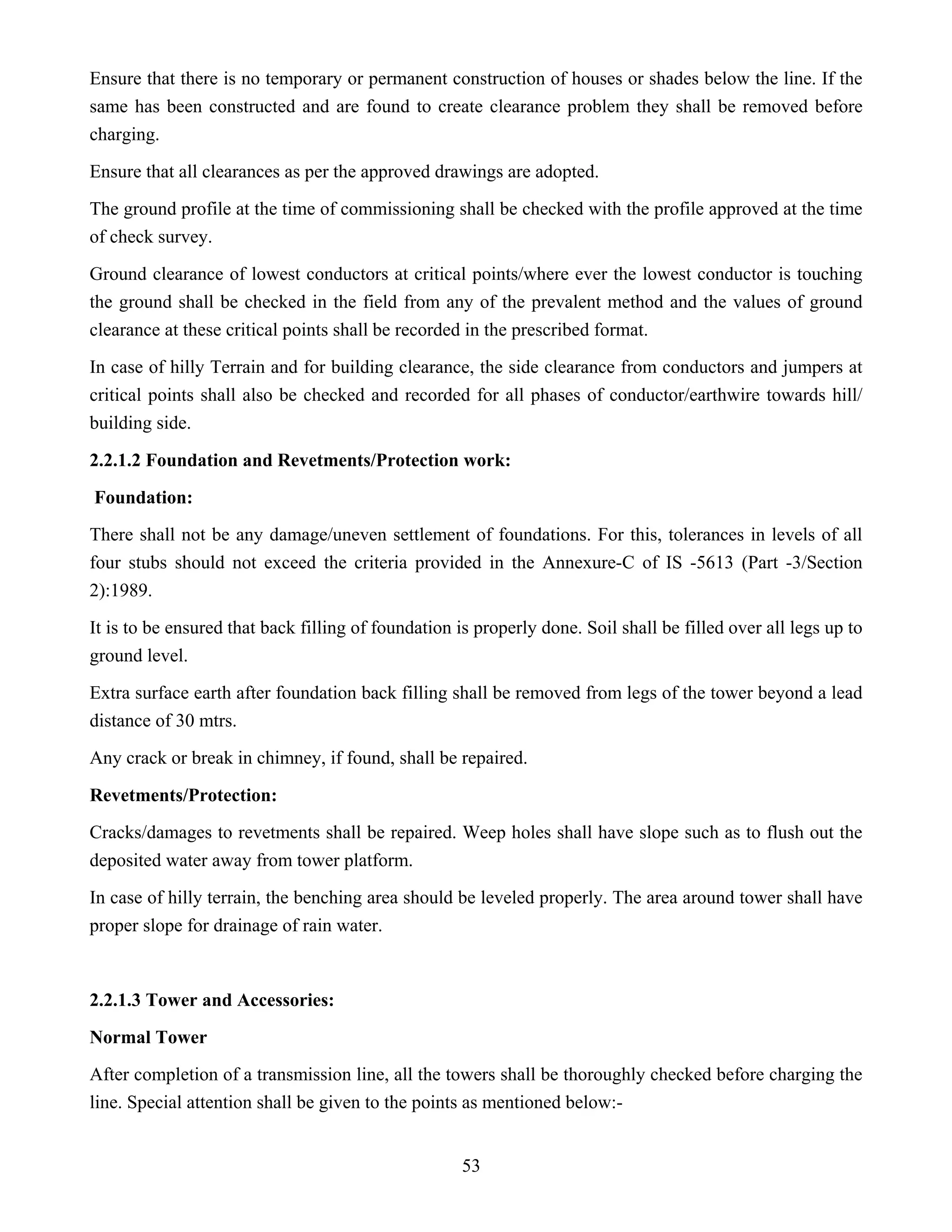 53
Ensure that there is no temporary or permanent construction of houses or shades below the line. If the
same has been constructed and are found to create clearance problem they shall be removed before
charging.
Ensure that all clearances as per the approved drawings are adopted.
The ground profile at the time of commissioning shall be checked with the profile approved at the time
of check survey.
Ground clearance of lowest conductors at critical points/where ever the lowest conductor is touching
the ground shall be checked in the field from any of the prevalent method and the values of ground
clearance at these critical points shall be recorded in the prescribed format.
In case of hilly Terrain and for building clearance, the side clearance from conductors and jumpers at
critical points shall also be checked and recorded for all phases of conductor/earthwire towards hill/
building side.
2.2.1.2 Foundation and Revetments/Protection work:
Foundation:
There shall not be any damage/uneven settlement of foundations. For this, tolerances in levels of all
four stubs should not exceed the criteria provided in the Annexure-C of IS -5613 (Part -3/Section
2):1989.
It is to be ensured that back filling of foundation is properly done. Soil shall be filled over all legs up to
ground level.
Extra surface earth after foundation back filling shall be removed from legs of the tower beyond a lead
distance of 30 mtrs.
Any crack or break in chimney, if found, shall be repaired.
Revetments/Protection:
Cracks/damages to revetments shall be repaired. Weep holes shall have slope such as to flush out the
deposited water away from tower platform.
In case of hilly terrain, the benching area should be leveled properly. The area around tower shall have
proper slope for drainage of rain water.
2.2.1.3 Tower and Accessories:
Normal Tower
After completion of a transmission line, all the towers shall be thoroughly checked before charging the
line. Special attention shall be given to the points as mentioned below:-
 