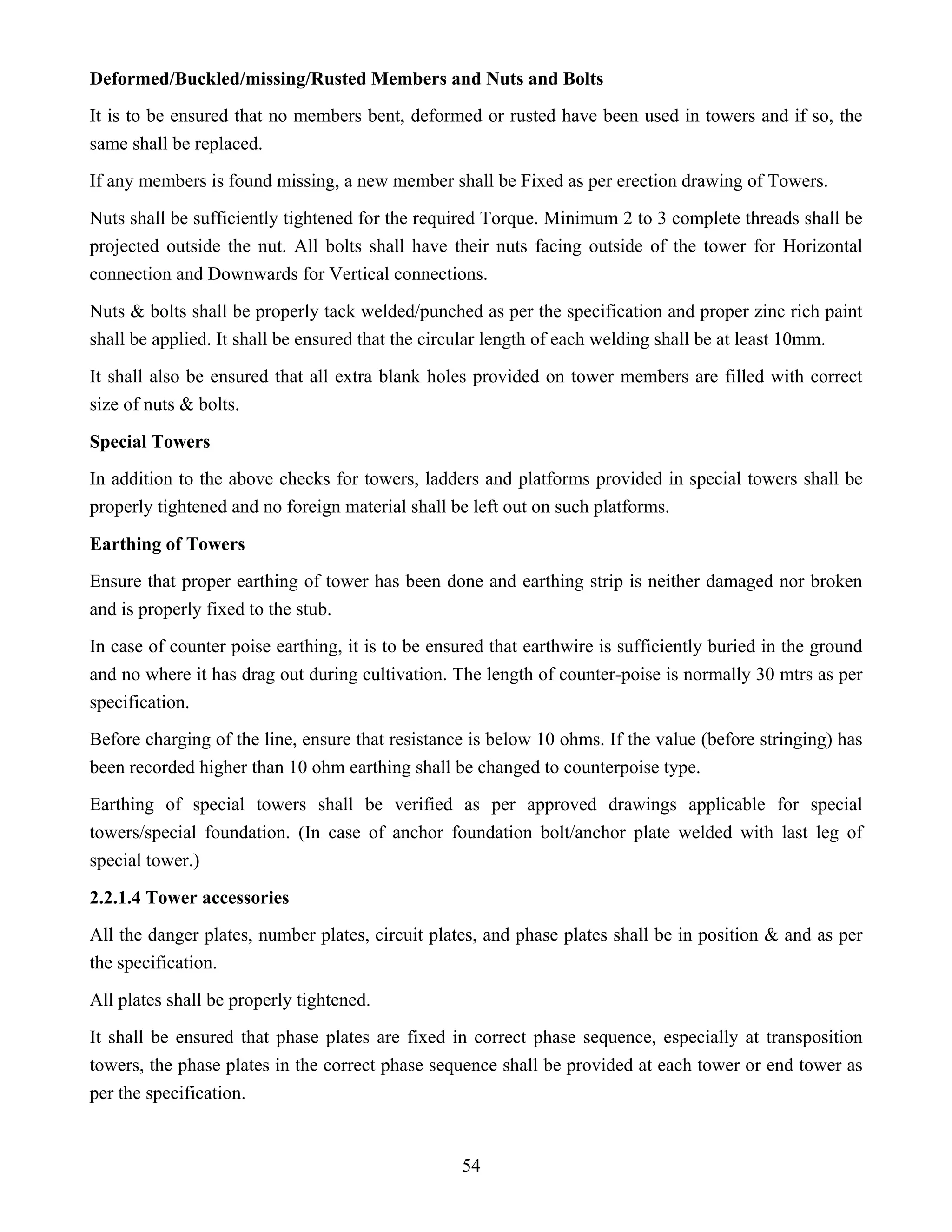 54
Deformed/Buckled/missing/Rusted Members and Nuts and Bolts
It is to be ensured that no members bent, deformed or rusted have been used in towers and if so, the
same shall be replaced.
If any members is found missing, a new member shall be Fixed as per erection drawing of Towers.
Nuts shall be sufficiently tightened for the required Torque. Minimum 2 to 3 complete threads shall be
projected outside the nut. All bolts shall have their nuts facing outside of the tower for Horizontal
connection and Downwards for Vertical connections.
Nuts & bolts shall be properly tack welded/punched as per the specification and proper zinc rich paint
shall be applied. It shall be ensured that the circular length of each welding shall be at least 10mm.
It shall also be ensured that all extra blank holes provided on tower members are filled with correct
size of nuts & bolts.
Special Towers
In addition to the above checks for towers, ladders and platforms provided in special towers shall be
properly tightened and no foreign material shall be left out on such platforms.
Earthing of Towers
Ensure that proper earthing of tower has been done and earthing strip is neither damaged nor broken
and is properly fixed to the stub.
In case of counter poise earthing, it is to be ensured that earthwire is sufficiently buried in the ground
and no where it has drag out during cultivation. The length of counter-poise is normally 30 mtrs as per
specification.
Before charging of the line, ensure that resistance is below 10 ohms. If the value (before stringing) has
been recorded higher than 10 ohm earthing shall be changed to counterpoise type.
Earthing of special towers shall be verified as per approved drawings applicable for special
towers/special foundation. (In case of anchor foundation bolt/anchor plate welded with last leg of
special tower.)
2.2.1.4 Tower accessories
All the danger plates, number plates, circuit plates, and phase plates shall be in position & and as per
the specification.
All plates shall be properly tightened.
It shall be ensured that phase plates are fixed in correct phase sequence, especially at transposition
towers, the phase plates in the correct phase sequence shall be provided at each tower or end tower as
per the specification.
 