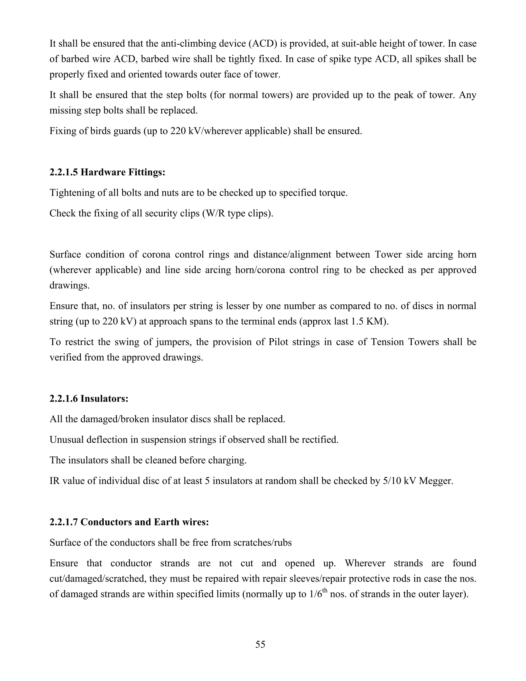 55
It shall be ensured that the anti-climbing device (ACD) is provided, at suit-able height of tower. In case
of barbed wire ACD, barbed wire shall be tightly fixed. In case of spike type ACD, all spikes shall be
properly fixed and oriented towards outer face of tower.
It shall be ensured that the step bolts (for normal towers) are provided up to the peak of tower. Any
missing step bolts shall be replaced.
Fixing of birds guards (up to 220 kV/wherever applicable) shall be ensured.
2.2.1.5 Hardware Fittings:
Tightening of all bolts and nuts are to be checked up to specified torque.
Check the fixing of all security clips (W/R type clips).
Surface condition of corona control rings and distance/alignment between Tower side arcing horn
(wherever applicable) and line side arcing horn/corona control ring to be checked as per approved
drawings.
Ensure that, no. of insulators per string is lesser by one number as compared to no. of discs in normal
string (up to 220 kV) at approach spans to the terminal ends (approx last 1.5 KM).
To restrict the swing of jumpers, the provision of Pilot strings in case of Tension Towers shall be
verified from the approved drawings.
2.2.1.6 Insulators:
All the damaged/broken insulator discs shall be replaced.
Unusual deflection in suspension strings if observed shall be rectified.
The insulators shall be cleaned before charging.
IR value of individual disc of at least 5 insulators at random shall be checked by 5/10 kV Megger.
2.2.1.7 Conductors and Earth wires:
Surface of the conductors shall be free from scratches/rubs
Ensure that conductor strands are not cut and opened up. Wherever strands are found
cut/damaged/scratched, they must be repaired with repair sleeves/repair protective rods in case the nos.
of damaged strands are within specified limits (normally up to 1/6th
nos. of strands in the outer layer).
 