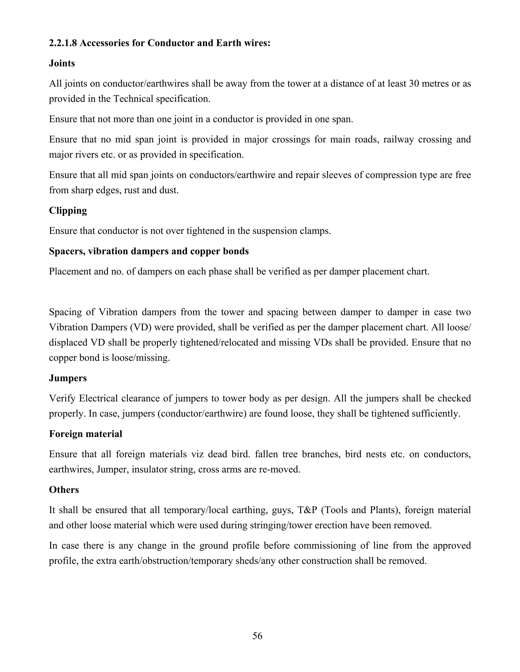 56
2.2.1.8 Accessories for Conductor and Earth wires:
Joints
All joints on conductor/earthwires shall be away from the tower at a distance of at least 30 metres or as
provided in the Technical specification.
Ensure that not more than one joint in a conductor is provided in one span.
Ensure that no mid span joint is provided in major crossings for main roads, railway crossing and
major rivers etc. or as provided in specification.
Ensure that all mid span joints on conductors/earthwire and repair sleeves of compression type are free
from sharp edges, rust and dust.
Clipping
Ensure that conductor is not over tightened in the suspension clamps.
Spacers, vibration dampers and copper bonds
Placement and no. of dampers on each phase shall be verified as per damper placement chart.
Spacing of Vibration dampers from the tower and spacing between damper to damper in case two
Vibration Dampers (VD) were provided, shall be verified as per the damper placement chart. All loose/
displaced VD shall be properly tightened/relocated and missing VDs shall be provided. Ensure that no
copper bond is loose/missing.
Jumpers
Verify Electrical clearance of jumpers to tower body as per design. All the jumpers shall be checked
properly. In case, jumpers (conductor/earthwire) are found loose, they shall be tightened sufficiently.
Foreign material
Ensure that all foreign materials viz dead bird. fallen tree branches, bird nests etc. on conductors,
earthwires, Jumper, insulator string, cross arms are re-moved.
Others
It shall be ensured that all temporary/local earthing, guys, T&P (Tools and Plants), foreign material
and other loose material which were used during stringing/tower erection have been removed.
In case there is any change in the ground profile before commissioning of line from the approved
profile, the extra earth/obstruction/temporary sheds/any other construction shall be removed.
 