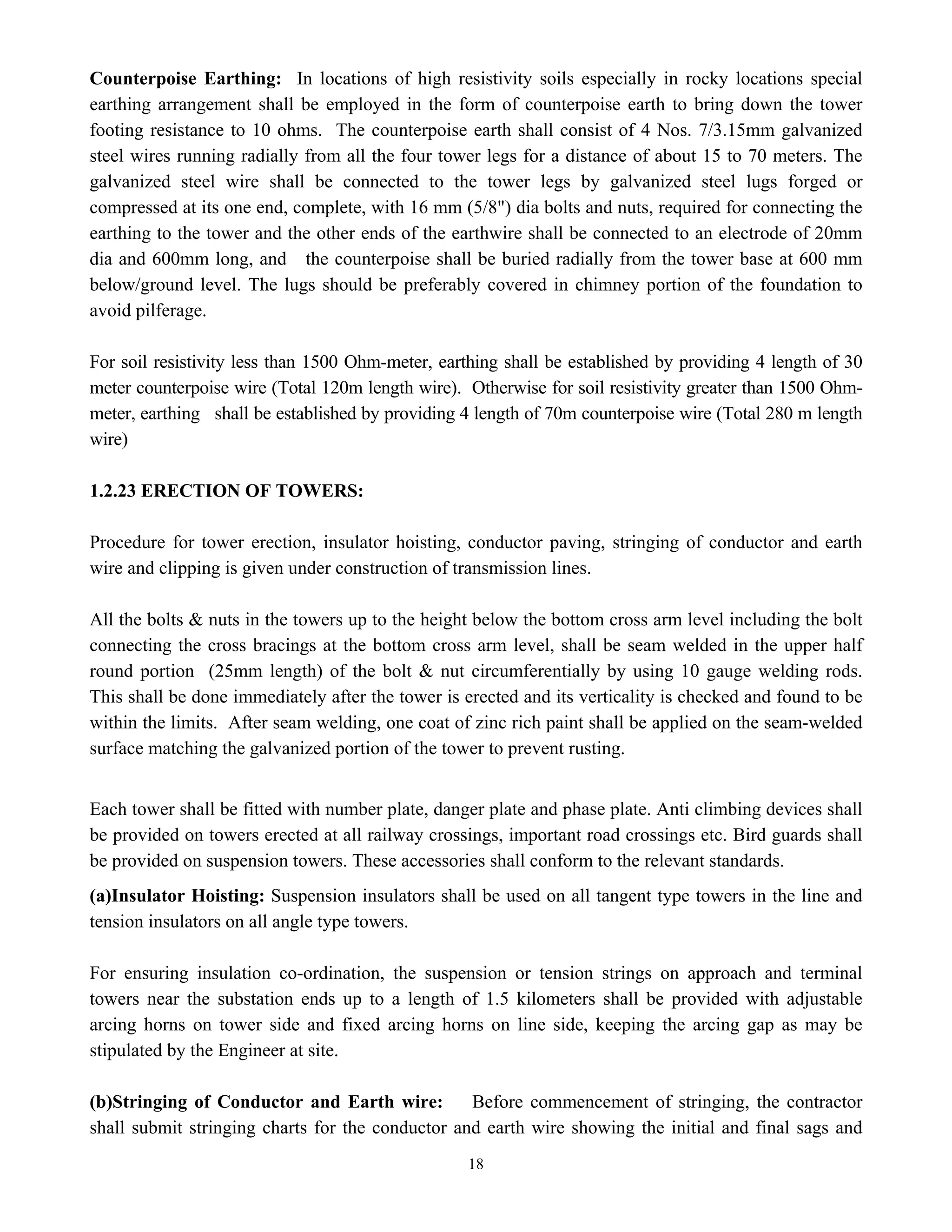 18
Counterpoise Earthing: In locations of high resistivity soils especially in rocky locations special
earthing arrangement shall be employed in the form of counterpoise earth to bring down the tower
footing resistance to 10 ohms. The counterpoise earth shall consist of 4 Nos. 7/3.15mm galvanized
steel wires running radially from all the four tower legs for a distance of about 15 to 70 meters. The
galvanized steel wire shall be connected to the tower legs by galvanized steel lugs forged or
compressed at its one end, complete, with 16 mm (5/8") dia bolts and nuts, required for connecting the
earthing to the tower and the other ends of the earthwire shall be connected to an electrode of 20mm
dia and 600mm long, and the counterpoise shall be buried radially from the tower base at 600 mm
below/ground level. The lugs should be preferably covered in chimney portion of the foundation to
avoid pilferage.
For soil resistivity less than 1500 Ohm-meter, earthing shall be established by providing 4 length of 30
meter counterpoise wire (Total 120m length wire). Otherwise for soil resistivity greater than 1500 Ohm-
meter, earthing shall be established by providing 4 length of 70m counterpoise wire (Total 280 m length
wire)
1.2.23 ERECTION OF TOWERS:
Procedure for tower erection, insulator hoisting, conductor paving, stringing of conductor and earth
wire and clipping is given under construction of transmission lines.
All the bolts & nuts in the towers up to the height below the bottom cross arm level including the bolt
connecting the cross bracings at the bottom cross arm level, shall be seam welded in the upper half
round portion (25mm length) of the bolt & nut circumferentially by using 10 gauge welding rods.
This shall be done immediately after the tower is erected and its verticality is checked and found to be
within the limits. After seam welding, one coat of zinc rich paint shall be applied on the seam-welded
surface matching the galvanized portion of the tower to prevent rusting.
Each tower shall be fitted with number plate, danger plate and phase plate. Anti climbing devices shall
be provided on towers erected at all railway crossings, important road crossings etc. Bird guards shall
be provided on suspension towers. These accessories shall conform to the relevant standards.
(a)Insulator Hoisting: Suspension insulators shall be used on all tangent type towers in the line and
tension insulators on all angle type towers.
For ensuring insulation co-ordination, the suspension or tension strings on approach and terminal
towers near the substation ends up to a length of 1.5 kilometers shall be provided with adjustable
arcing horns on tower side and fixed arcing horns on line side, keeping the arcing gap as may be
stipulated by the Engineer at site.
(b)Stringing of Conductor and Earth wire: Before commencement of stringing, the contractor
shall submit stringing charts for the conductor and earth wire showing the initial and final sags and
 