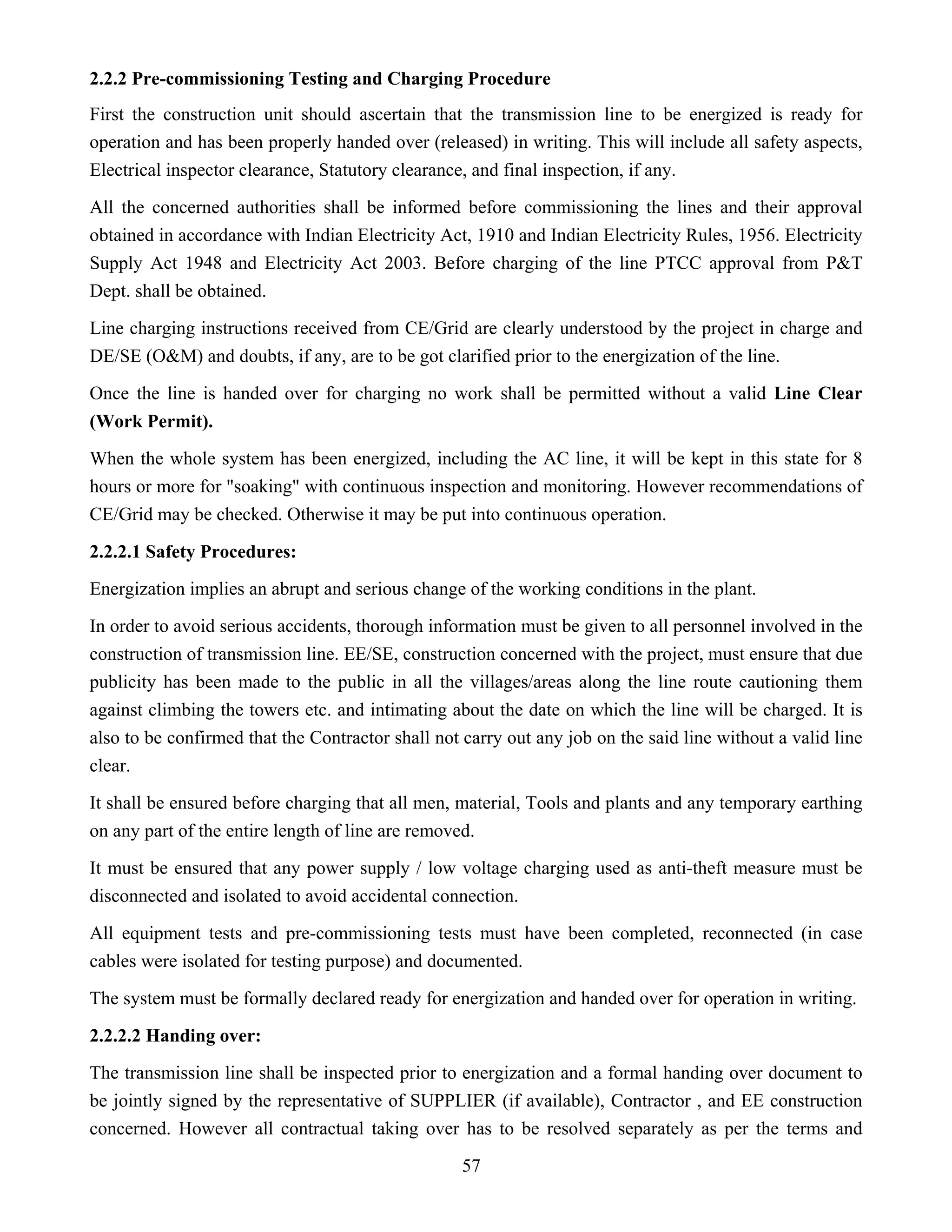57
2.2.2 Pre-commissioning Testing and Charging Procedure
First the construction unit should ascertain that the transmission line to be energized is ready for
operation and has been properly handed over (released) in writing. This will include all safety aspects,
Electrical inspector clearance, Statutory clearance, and final inspection, if any.
All the concerned authorities shall be informed before commissioning the lines and their approval
obtained in accordance with Indian Electricity Act, 1910 and Indian Electricity Rules, 1956. Electricity
Supply Act 1948 and Electricity Act 2003. Before charging of the line PTCC approval from P&T
Dept. shall be obtained.
Line charging instructions received from CE/Grid are clearly understood by the project in charge and
DE/SE (O&M) and doubts, if any, are to be got clarified prior to the energization of the line.
Once the line is handed over for charging no work shall be permitted without a valid Line Clear
(Work Permit).
When the whole system has been energized, including the AC line, it will be kept in this state for 8
hours or more for "soaking" with continuous inspection and monitoring. However recommendations of
CE/Grid may be checked. Otherwise it may be put into continuous operation.
2.2.2.1 Safety Procedures:
Energization implies an abrupt and serious change of the working conditions in the plant.
In order to avoid serious accidents, thorough information must be given to all personnel involved in the
construction of transmission line. EE/SE, construction concerned with the project, must ensure that due
publicity has been made to the public in all the villages/areas along the line route cautioning them
against climbing the towers etc. and intimating about the date on which the line will be charged. It is
also to be confirmed that the Contractor shall not carry out any job on the said line without a valid line
clear.
It shall be ensured before charging that all men, material, Tools and plants and any temporary earthing
on any part of the entire length of line are removed.
It must be ensured that any power supply / low voltage charging used as anti-theft measure must be
disconnected and isolated to avoid accidental connection.
All equipment tests and pre-commissioning tests must have been completed, reconnected (in case
cables were isolated for testing purpose) and documented.
The system must be formally declared ready for energization and handed over for operation in writing.
2.2.2.2 Handing over:
The transmission line shall be inspected prior to energization and a formal handing over document to
be jointly signed by the representative of SUPPLIER (if available), Contractor , and EE construction
concerned. However all contractual taking over has to be resolved separately as per the terms and
 