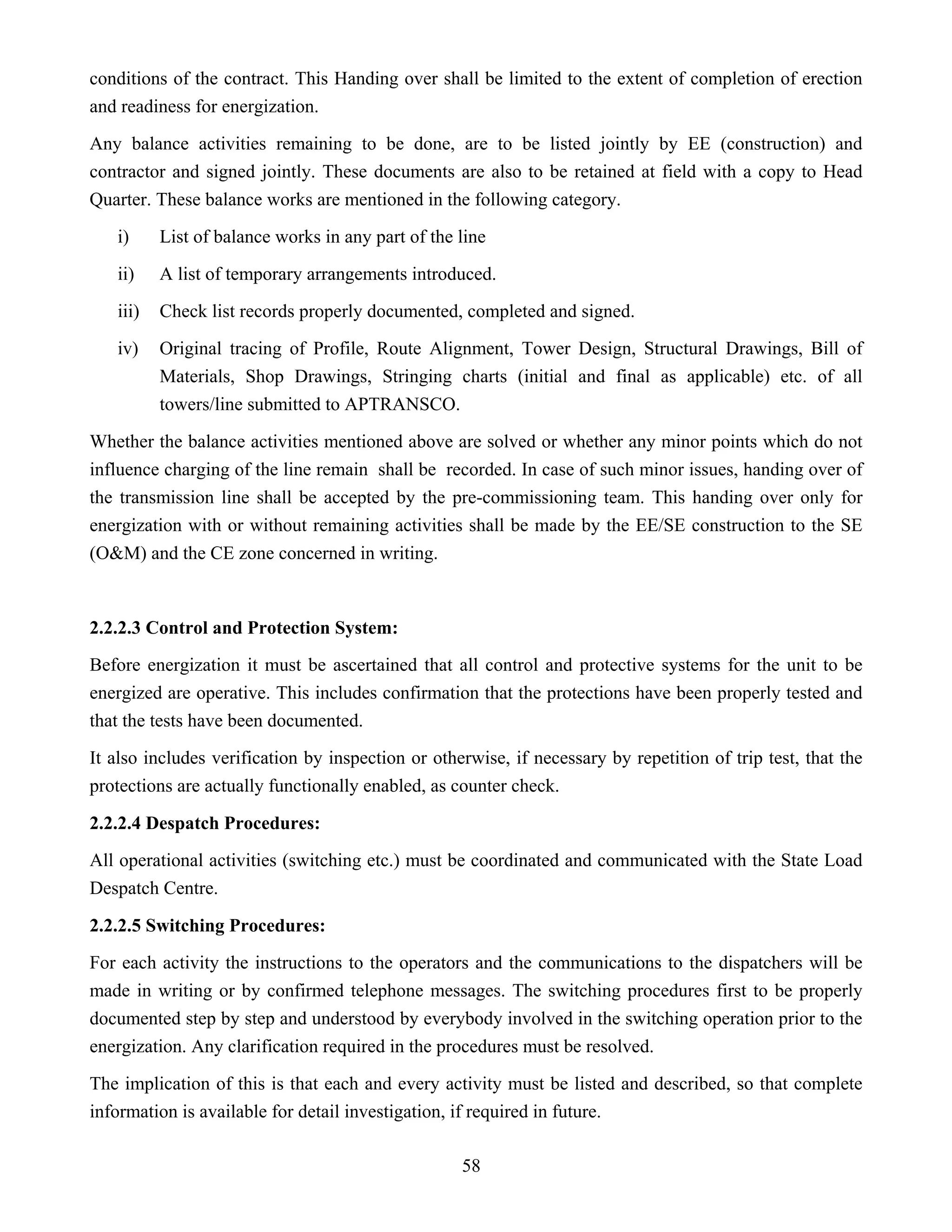 58
conditions of the contract. This Handing over shall be limited to the extent of completion of erection
and readiness for energization.
Any balance activities remaining to be done, are to be listed jointly by EE (construction) and
contractor and signed jointly. These documents are also to be retained at field with a copy to Head
Quarter. These balance works are mentioned in the following category.
i) List of balance works in any part of the line
ii) A list of temporary arrangements introduced.
iii) Check list records properly documented, completed and signed.
iv) Original tracing of Profile, Route Alignment, Tower Design, Structural Drawings, Bill of
Materials, Shop Drawings, Stringing charts (initial and final as applicable) etc. of all
towers/line submitted to APTRANSCO.
Whether the balance activities mentioned above are solved or whether any minor points which do not
influence charging of the line remain shall be recorded. In case of such minor issues, handing over of
the transmission line shall be accepted by the pre-commissioning team. This handing over only for
energization with or without remaining activities shall be made by the EE/SE construction to the SE
(O&M) and the CE zone concerned in writing.
2.2.2.3 Control and Protection System:
Before energization it must be ascertained that all control and protective systems for the unit to be
energized are operative. This includes confirmation that the protections have been properly tested and
that the tests have been documented.
It also includes verification by inspection or otherwise, if necessary by repetition of trip test, that the
protections are actually functionally enabled, as counter check.
2.2.2.4 Despatch Procedures:
All operational activities (switching etc.) must be coordinated and communicated with the State Load
Despatch Centre.
2.2.2.5 Switching Procedures:
For each activity the instructions to the operators and the communications to the dispatchers will be
made in writing or by confirmed telephone messages. The switching procedures first to be properly
documented step by step and understood by everybody involved in the switching operation prior to the
energization. Any clarification required in the procedures must be resolved.
The implication of this is that each and every activity must be listed and described, so that complete
information is available for detail investigation, if required in future.
 
