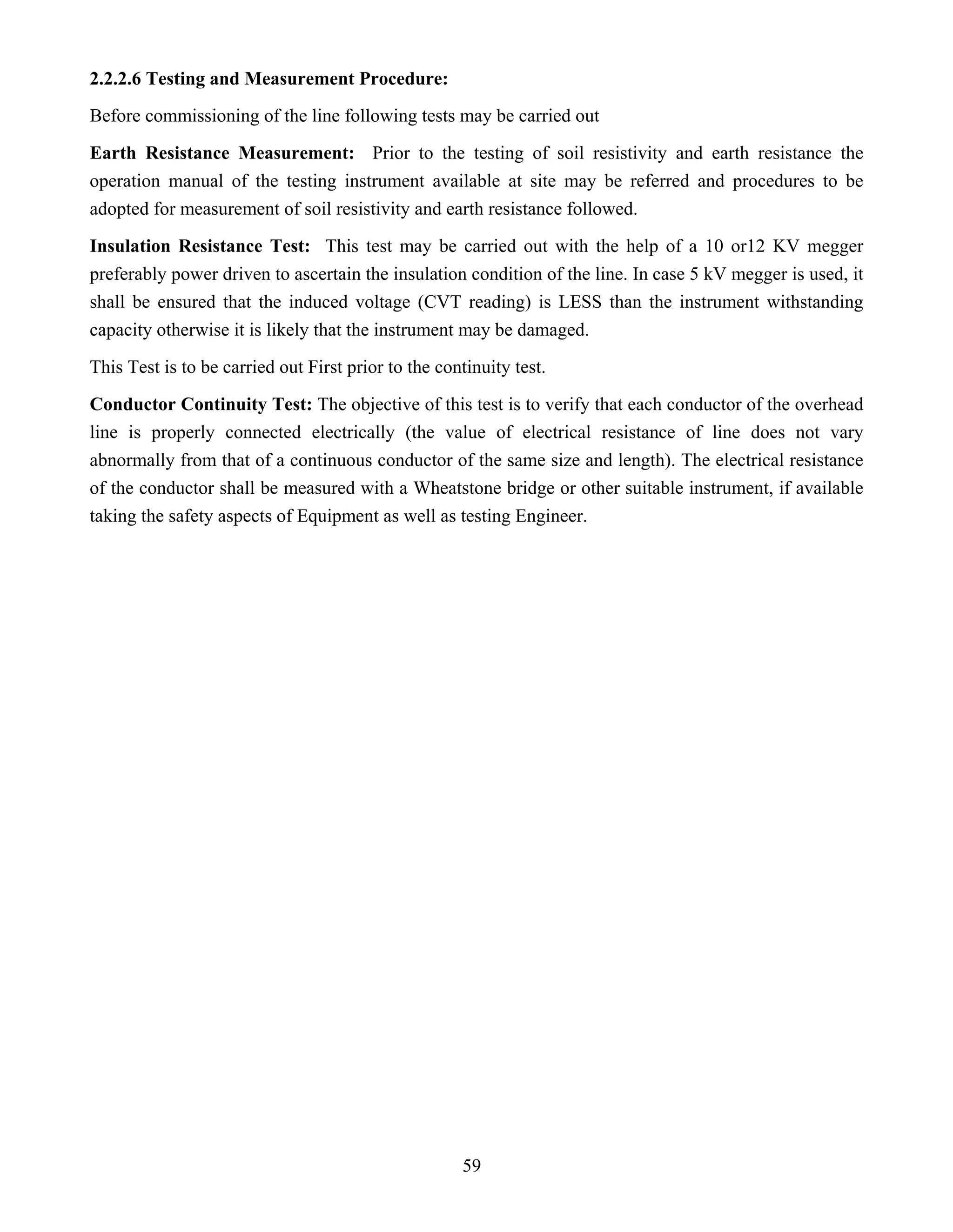 59
2.2.2.6 Testing and Measurement Procedure:
Before commissioning of the line following tests may be carried out
Earth Resistance Measurement: Prior to the testing of soil resistivity and earth resistance the
operation manual of the testing instrument available at site may be referred and procedures to be
adopted for measurement of soil resistivity and earth resistance followed.
Insulation Resistance Test: This test may be carried out with the help of a 10 or12 KV megger
preferably power driven to ascertain the insulation condition of the line. In case 5 kV megger is used, it
shall be ensured that the induced voltage (CVT reading) is LESS than the instrument withstanding
capacity otherwise it is likely that the instrument may be damaged.
This Test is to be carried out First prior to the continuity test.
Conductor Continuity Test: The objective of this test is to verify that each conductor of the overhead
line is properly connected electrically (the value of electrical resistance of line does not vary
abnormally from that of a continuous conductor of the same size and length). The electrical resistance
of the conductor shall be measured with a Wheatstone bridge or other suitable instrument, if available
taking the safety aspects of Equipment as well as testing Engineer.
 