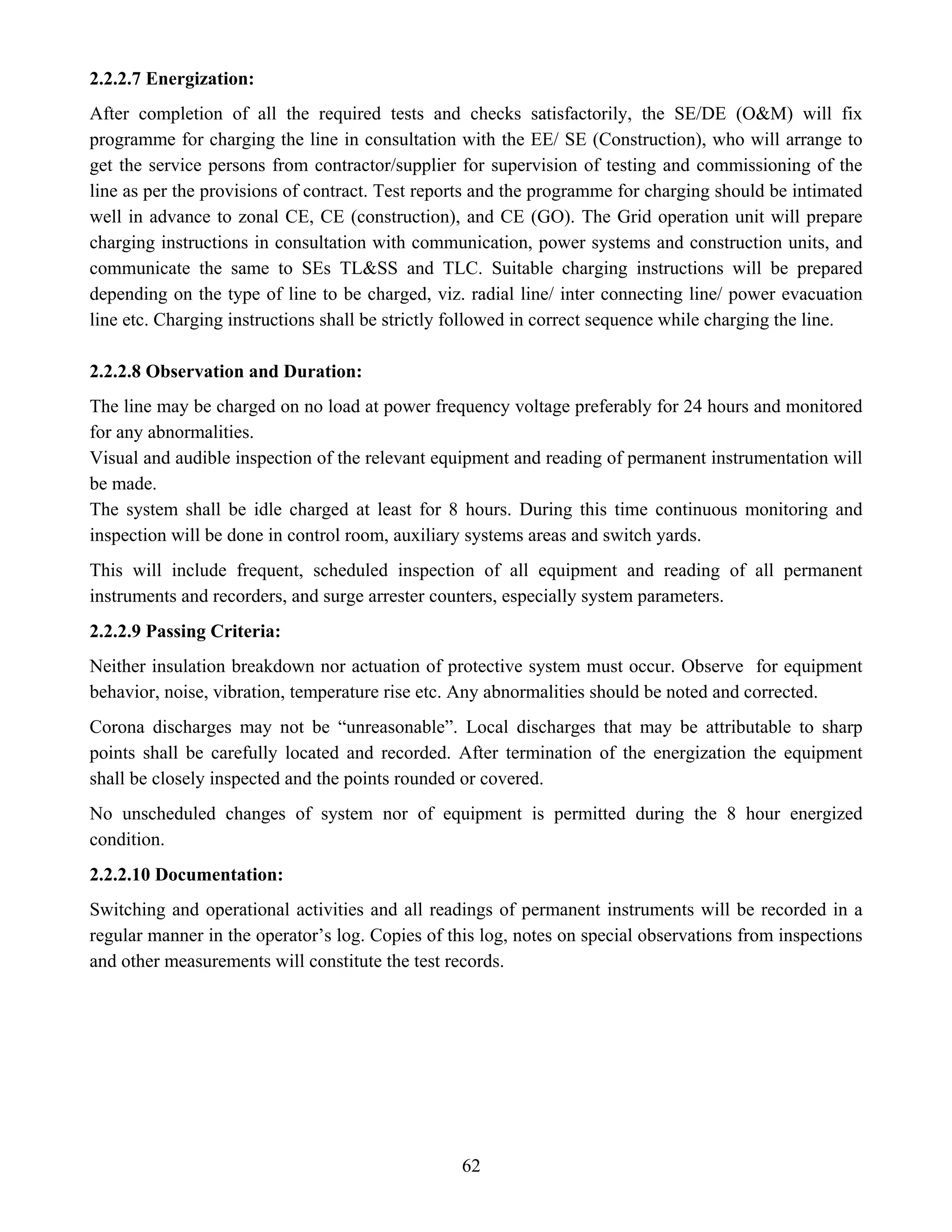 62
2.2.2.7 Energization:
After completion of all the required tests and checks satisfactorily, the SE/DE (O&M) will fix
programme for charging the line in consultation with the EE/ SE (Construction), who will arrange to
get the service persons from contractor/supplier for supervision of testing and commissioning of the
line as per the provisions of contract. Test reports and the programme for charging should be intimated
well in advance to zonal CE, CE (construction), and CE (GO). The Grid operation unit will prepare
charging instructions in consultation with communication, power systems and construction units, and
communicate the same to SEs TL&SS and TLC. Suitable charging instructions will be prepared
depending on the type of line to be charged, viz. radial line/ inter connecting line/ power evacuation
line etc. Charging instructions shall be strictly followed in correct sequence while charging the line.
2.2.2.8 Observation and Duration:
The line may be charged on no load at power frequency voltage preferably for 24 hours and monitored
for any abnormalities.
Visual and audible inspection of the relevant equipment and reading of permanent instrumentation will
be made.
The system shall be idle charged at least for 8 hours. During this time continuous monitoring and
inspection will be done in control room, auxiliary systems areas and switch yards.
This will include frequent, scheduled inspection of all equipment and reading of all permanent
instruments and recorders, and surge arrester counters, especially system parameters.
2.2.2.9 Passing Criteria:
Neither insulation breakdown nor actuation of protective system must occur. Observe for equipment
behavior, noise, vibration, temperature rise etc. Any abnormalities should be noted and corrected.
Corona discharges may not be “unreasonable”. Local discharges that may be attributable to sharp
points shall be carefully located and recorded. After termination of the energization the equipment
shall be closely inspected and the points rounded or covered.
No unscheduled changes of system nor of equipment is permitted during the 8 hour energized
condition.
2.2.2.10 Documentation:
Switching and operational activities and all readings of permanent instruments will be recorded in a
regular manner in the operator’s log. Copies of this log, notes on special observations from inspections
and other measurements will constitute the test records.
 