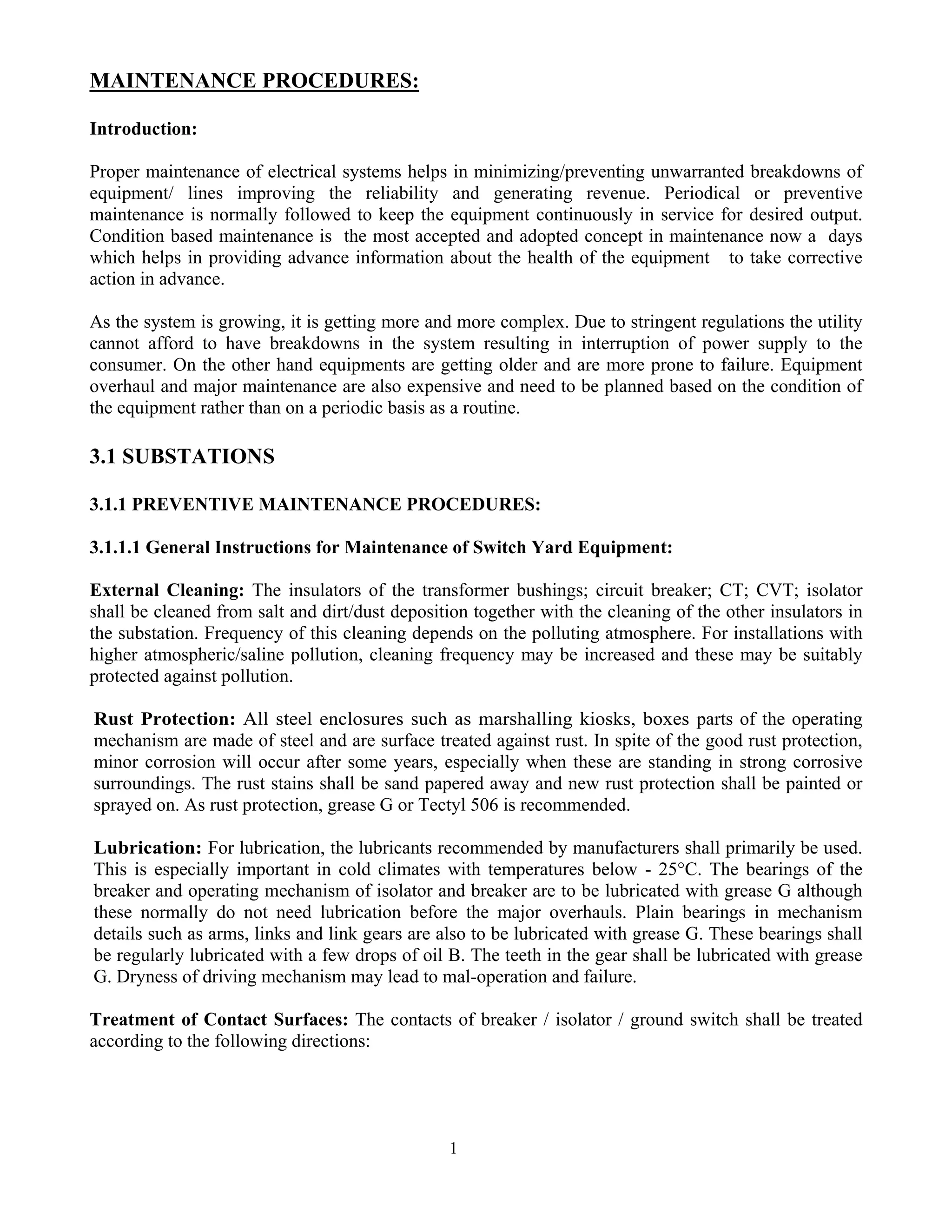 1
MAINTENANCE PROCEDURES:
Introduction:
Proper maintenance of electrical systems helps in minimizing/preventing unwarranted breakdowns of
equipment/ lines improving the reliability and generating revenue. Periodical or preventive
maintenance is normally followed to keep the equipment continuously in service for desired output.
Condition based maintenance is the most accepted and adopted concept in maintenance now a days
which helps in providing advance information about the health of the equipment to take corrective
action in advance.
As the system is growing, it is getting more and more complex. Due to stringent regulations the utility
cannot afford to have breakdowns in the system resulting in interruption of power supply to the
consumer. On the other hand equipments are getting older and are more prone to failure. Equipment
overhaul and major maintenance are also expensive and need to be planned based on the condition of
the equipment rather than on a periodic basis as a routine.
3.1 SUBSTATIONS
3.1.1 PREVENTIVE MAINTENANCE PROCEDURES:
3.1.1.1 General Instructions for Maintenance of Switch Yard Equipment:
External Cleaning: The insulators of the transformer bushings; circuit breaker; CT; CVT; isolator
shall be cleaned from salt and dirt/dust deposition together with the cleaning of the other insulators in
the substation. Frequency of this cleaning depends on the polluting atmosphere. For installations with
higher atmospheric/saline pollution, cleaning frequency may be increased and these may be suitably
protected against pollution.
Rust Protection: All steel enclosures such as marshalling kiosks, boxes parts of the operating
mechanism are made of steel and are surface treated against rust. In spite of the good rust protection,
minor corrosion will occur after some years, especially when these are standing in strong corrosive
surroundings. The rust stains shall be sand papered away and new rust protection shall be painted or
sprayed on. As rust protection, grease G or Tectyl 506 is recommended.
Lubrication: For lubrication, the lubricants recommended by manufacturers shall primarily be used.
This is especially important in cold climates with temperatures below - 25°C. The bearings of the
breaker and operating mechanism of isolator and breaker are to be lubricated with grease G although
these normally do not need lubrication before the major overhauls. Plain bearings in mechanism
details such as arms, links and link gears are also to be lubricated with grease G. These bearings shall
be regularly lubricated with a few drops of oil B. The teeth in the gear shall be lubricated with grease
G. Dryness of driving mechanism may lead to mal-operation and failure.
Treatment of Contact Surfaces: The contacts of breaker / isolator / ground switch shall be treated
according to the following directions:
 