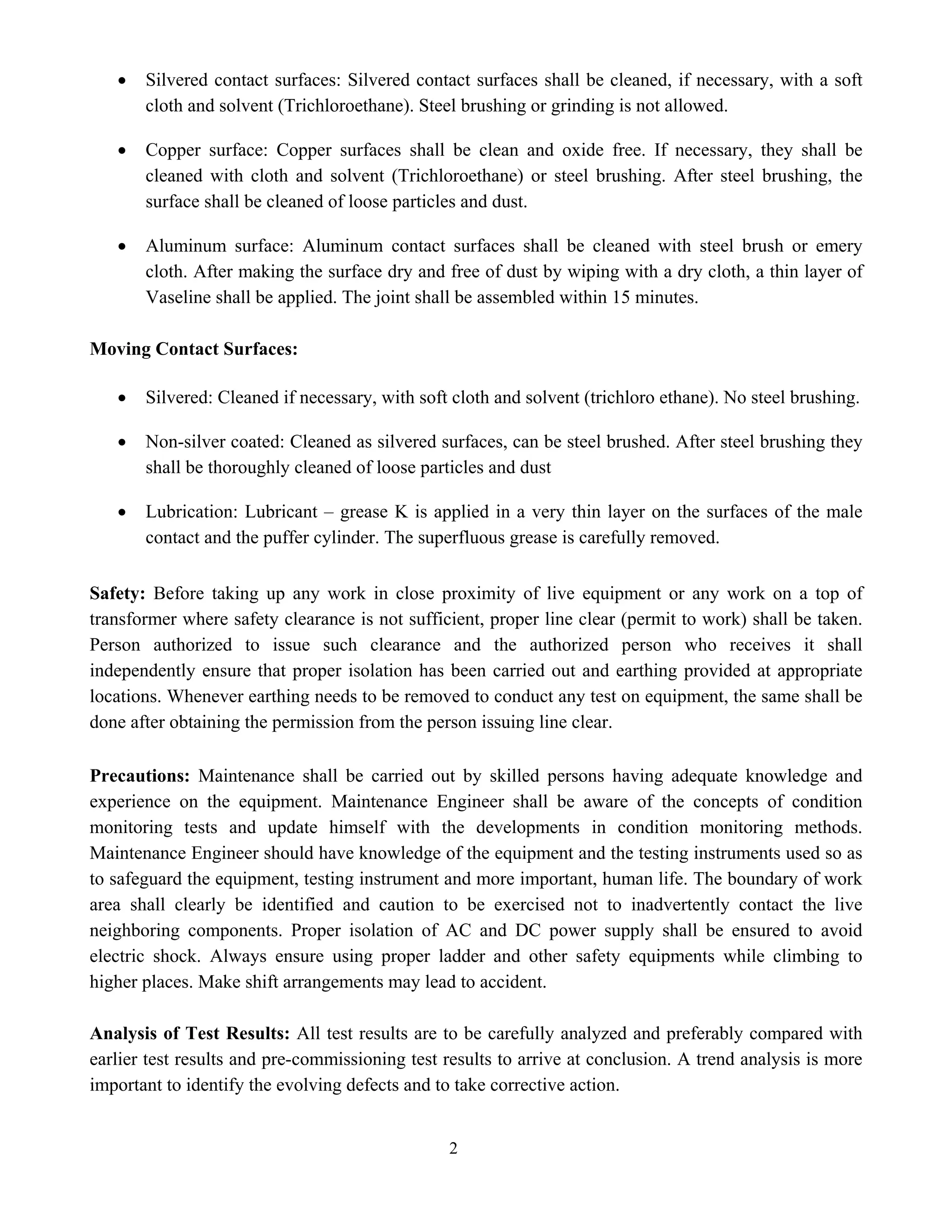 2
• Silvered contact surfaces: Silvered contact surfaces shall be cleaned, if necessary, with a soft
cloth and solvent (Trichloroethane). Steel brushing or grinding is not allowed.
• Copper surface: Copper surfaces shall be clean and oxide free. If necessary, they shall be
cleaned with cloth and solvent (Trichloroethane) or steel brushing. After steel brushing, the
surface shall be cleaned of loose particles and dust.
• Aluminum surface: Aluminum contact surfaces shall be cleaned with steel brush or emery
cloth. After making the surface dry and free of dust by wiping with a dry cloth, a thin layer of
Vaseline shall be applied. The joint shall be assembled within 15 minutes.
Moving Contact Surfaces:
• Silvered: Cleaned if necessary, with soft cloth and solvent (trichloro ethane). No steel brushing.
• Non-silver coated: Cleaned as silvered surfaces, can be steel brushed. After steel brushing they
shall be thoroughly cleaned of loose particles and dust
• Lubrication: Lubricant – grease K is applied in a very thin layer on the surfaces of the male
contact and the puffer cylinder. The superfluous grease is carefully removed.
Safety: Before taking up any work in close proximity of live equipment or any work on a top of
transformer where safety clearance is not sufficient, proper line clear (permit to work) shall be taken.
Person authorized to issue such clearance and the authorized person who receives it shall
independently ensure that proper isolation has been carried out and earthing provided at appropriate
locations. Whenever earthing needs to be removed to conduct any test on equipment, the same shall be
done after obtaining the permission from the person issuing line clear.
Precautions: Maintenance shall be carried out by skilled persons having adequate knowledge and
experience on the equipment. Maintenance Engineer shall be aware of the concepts of condition
monitoring tests and update himself with the developments in condition monitoring methods.
Maintenance Engineer should have knowledge of the equipment and the testing instruments used so as
to safeguard the equipment, testing instrument and more important, human life. The boundary of work
area shall clearly be identified and caution to be exercised not to inadvertently contact the live
neighboring components. Proper isolation of AC and DC power supply shall be ensured to avoid
electric shock. Always ensure using proper ladder and other safety equipments while climbing to
higher places. Make shift arrangements may lead to accident.
Analysis of Test Results: All test results are to be carefully analyzed and preferably compared with
earlier test results and pre-commissioning test results to arrive at conclusion. A trend analysis is more
important to identify the evolving defects and to take corrective action.
 