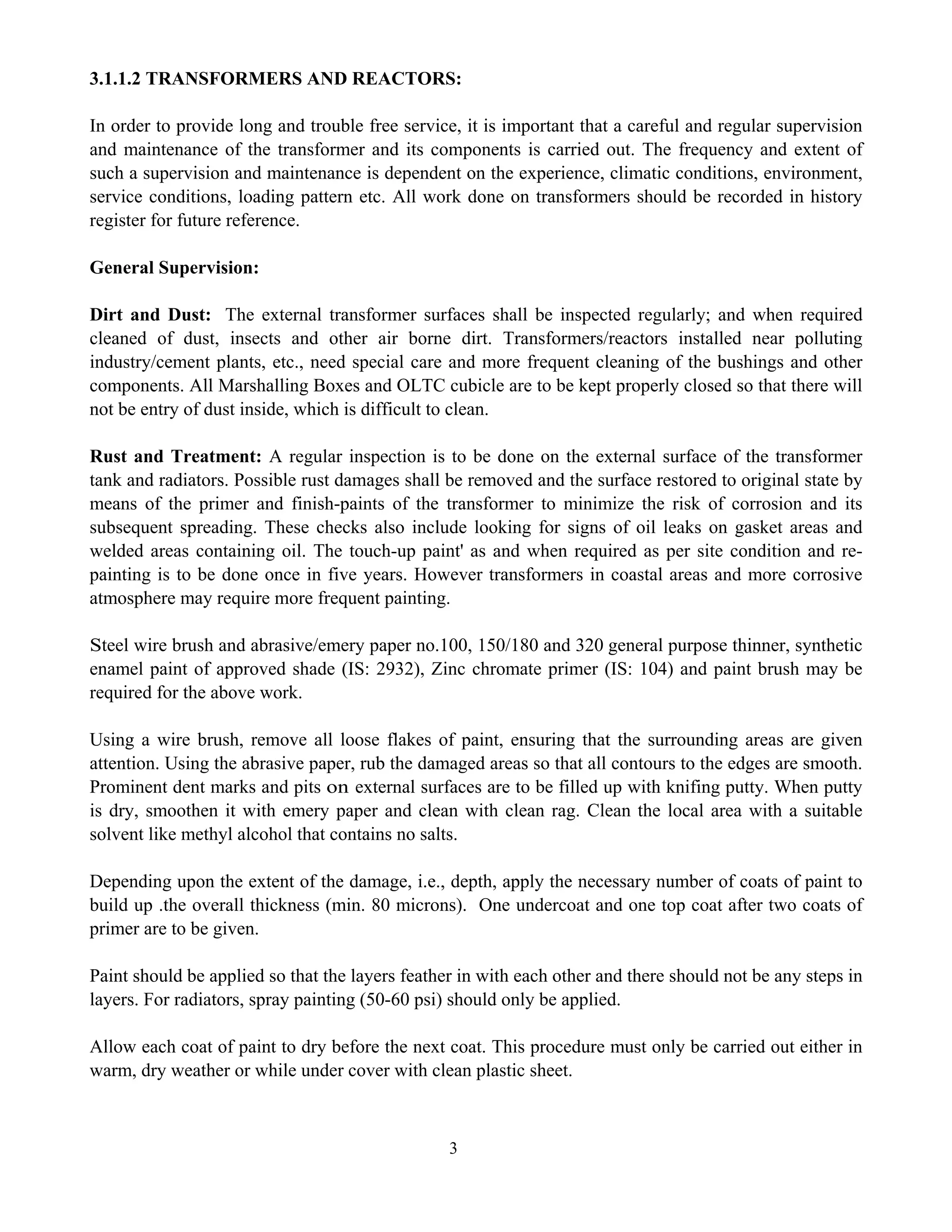 3
3.1.1.2 TRANSFORMERS AND REACTORS:
In order to provide long and trouble free service, it is important that a careful and regular supervision
and maintenance of the transformer and its components is carried out. The frequency and extent of
such a supervision and maintenance is dependent on the experience, climatic conditions, environment,
service conditions, loading pattern etc. All work done on transformers should be recorded in history
register for future reference.
General Supervision:
Dirt and Dust: The external transformer surfaces shall be inspected regularly; and when required
cleaned of dust, insects and other air borne dirt. Transformers/reactors installed near polluting
industry/cement plants, etc., need special care and more frequent cleaning of the bushings and other
components. All Marshalling Boxes and OLTC cubicle are to be kept properly closed so that there will
not be entry of dust inside, which is difficult to clean.
Rust and Treatment: A regular inspection is to be done on the external surface of the transformer
tank and radiators. Possible rust damages shall be removed and the surface restored to original state by
means of the primer and finish-paints of the transformer to minimize the risk of corrosion and its
subsequent spreading. These checks also include looking for signs of oil leaks on gasket areas and
welded areas containing oil. The touch-up paint' as and when required as per site condition and re-
painting is to be done once in five years. However transformers in coastal areas and more corrosive
atmosphere may require more frequent painting.
Steel wire brush and abrasive/emery paper no.100, 150/180 and 320 general purpose thinner, synthetic
enamel paint of approved shade (IS: 2932), Zinc chromate primer (IS: 104) and paint brush may be
required for the above work.
Using a wire brush, remove all loose flakes of paint, ensuring that the surrounding areas are given
attention. Using the abrasive paper, rub the damaged areas so that all contours to the edges are smooth.
Prominent dent marks and pits on external surfaces are to be filled up with knifing putty. When putty
is dry, smoothen it with emery paper and clean with clean rag. Clean the local area with a suitable
solvent like methyl alcohol that contains no salts.
Depending upon the extent of the damage, i.e., depth, apply the necessary number of coats of paint to
build up .the overall thickness (min. 80 microns). One undercoat and one top coat after two coats of
primer are to be given.
Paint should be applied so that the layers feather in with each other and there should not be any steps in
layers. For radiators, spray painting (50-60 psi) should only be applied.
Allow each coat of paint to dry before the next coat. This procedure must only be carried out either in
warm, dry weather or while under cover with clean plastic sheet.
 