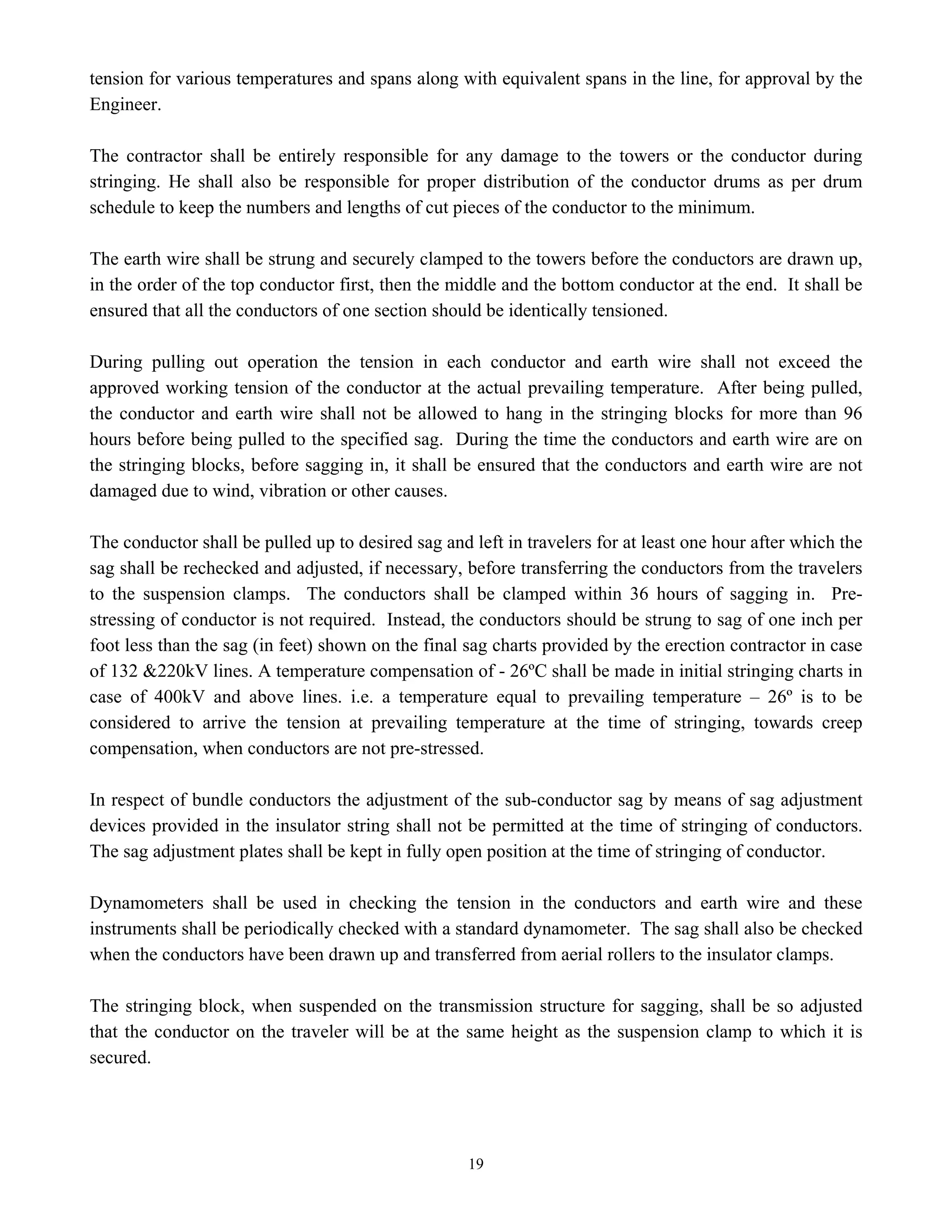 19
tension for various temperatures and spans along with equivalent spans in the line, for approval by the
Engineer.
The contractor shall be entirely responsible for any damage to the towers or the conductor during
stringing. He shall also be responsible for proper distribution of the conductor drums as per drum
schedule to keep the numbers and lengths of cut pieces of the conductor to the minimum.
The earth wire shall be strung and securely clamped to the towers before the conductors are drawn up,
in the order of the top conductor first, then the middle and the bottom conductor at the end. It shall be
ensured that all the conductors of one section should be identically tensioned.
During pulling out operation the tension in each conductor and earth wire shall not exceed the
approved working tension of the conductor at the actual prevailing temperature. After being pulled,
the conductor and earth wire shall not be allowed to hang in the stringing blocks for more than 96
hours before being pulled to the specified sag. During the time the conductors and earth wire are on
the stringing blocks, before sagging in, it shall be ensured that the conductors and earth wire are not
damaged due to wind, vibration or other causes.
The conductor shall be pulled up to desired sag and left in travelers for at least one hour after which the
sag shall be rechecked and adjusted, if necessary, before transferring the conductors from the travelers
to the suspension clamps. The conductors shall be clamped within 36 hours of sagging in. Pre-
stressing of conductor is not required. Instead, the conductors should be strung to sag of one inch per
foot less than the sag (in feet) shown on the final sag charts provided by the erection contractor in case
of 132 &220kV lines. A temperature compensation of - 26ºC shall be made in initial stringing charts in
case of 400kV and above lines. i.e. a temperature equal to prevailing temperature – 26º is to be
considered to arrive the tension at prevailing temperature at the time of stringing, towards creep
compensation, when conductors are not pre-stressed.
In respect of bundle conductors the adjustment of the sub-conductor sag by means of sag adjustment
devices provided in the insulator string shall not be permitted at the time of stringing of conductors.
The sag adjustment plates shall be kept in fully open position at the time of stringing of conductor.
Dynamometers shall be used in checking the tension in the conductors and earth wire and these
instruments shall be periodically checked with a standard dynamometer. The sag shall also be checked
when the conductors have been drawn up and transferred from aerial rollers to the insulator clamps.
The stringing block, when suspended on the transmission structure for sagging, shall be so adjusted
that the conductor on the traveler will be at the same height as the suspension clamp to which it is
secured.
 