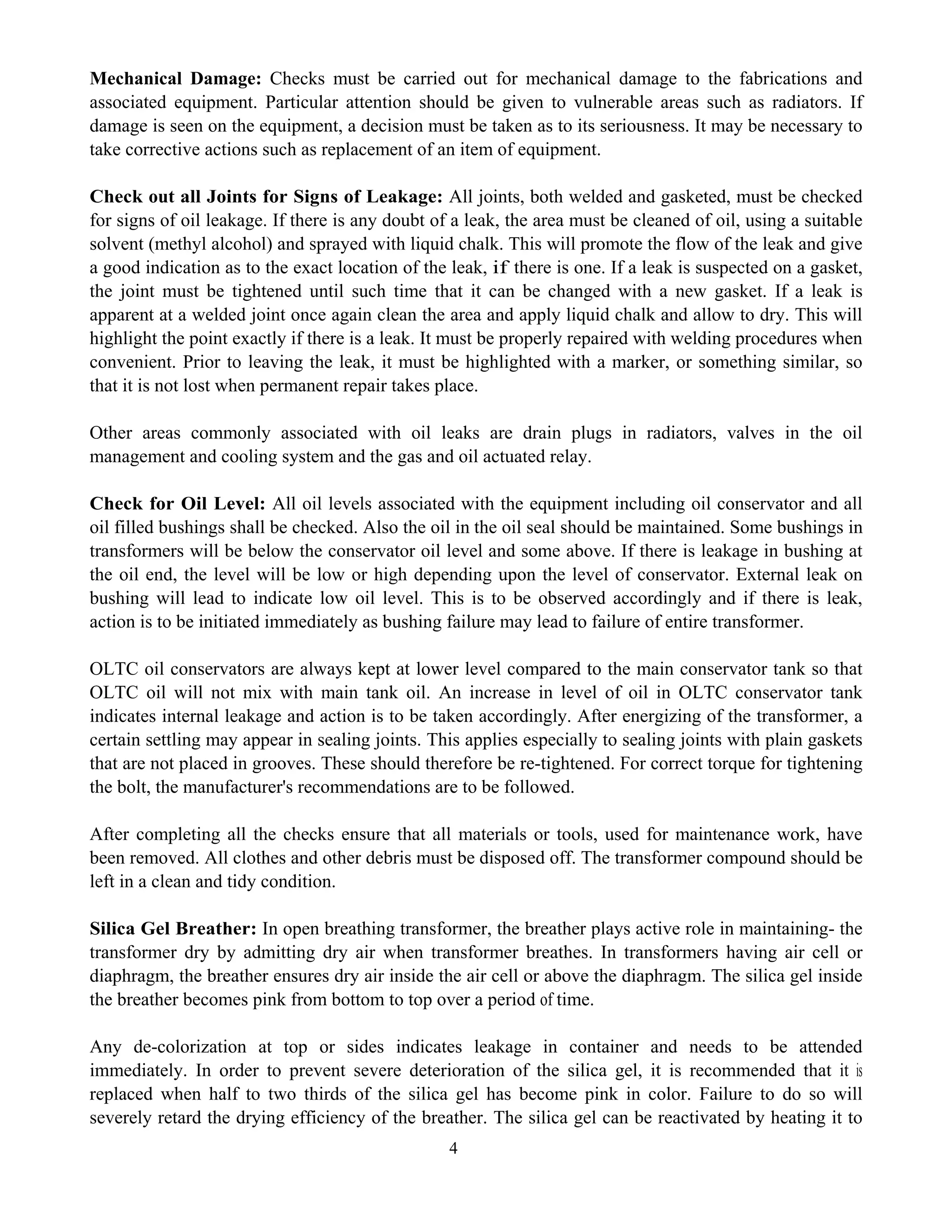 4
Mechanical Damage: Checks must be carried out for mechanical damage to the fabrications and
associated equipment. Particular attention should be given to vulnerable areas such as radiators. If
damage is seen on the equipment, a decision must be taken as to its seriousness. It may be necessary to
take corrective actions such as replacement of an item of equipment.
Check out all Joints for Signs of Leakage: All joints, both welded and gasketed, must be checked
for signs of oil leakage. If there is any doubt of a leak, the area must be cleaned of oil, using a suitable
solvent (methyl alcohol) and sprayed with liquid chalk. This will promote the flow of the leak and give
a good indication as to the exact location of the leak, if there is one. If a leak is suspected on a gasket,
the joint must be tightened until such time that it can be changed with a new gasket. If a leak is
apparent at a welded joint once again clean the area and apply liquid chalk and allow to dry. This will
highlight the point exactly if there is a leak. It must be properly repaired with welding procedures when
convenient. Prior to leaving the leak, it must be highlighted with a marker, or something similar, so
that it is not lost when permanent repair takes place.
Other areas commonly associated with oil leaks are drain plugs in radiators, valves in the oil
management and cooling system and the gas and oil actuated relay.
Check for Oil Level: All oil levels associated with the equipment including oil conservator and all
oil filled bushings shall be checked. Also the oil in the oil seal should be maintained. Some bushings in
transformers will be below the conservator oil level and some above. If there is leakage in bushing at
the oil end, the level will be low or high depending upon the level of conservator. External leak on
bushing will lead to indicate low oil level. This is to be observed accordingly and if there is leak,
action is to be initiated immediately as bushing failure may lead to failure of entire transformer.
OLTC oil conservators are always kept at lower level compared to the main conservator tank so that
OLTC oil will not mix with main tank oil. An increase in level of oil in OLTC conservator tank
indicates internal leakage and action is to be taken accordingly. After energizing of the transformer, a
certain settling may appear in sealing joints. This applies especially to sealing joints with plain gaskets
that are not placed in grooves. These should therefore be re-tightened. For correct torque for tightening
the bolt, the manufacturer's recommendations are to be followed.
After completing all the checks ensure that all materials or tools, used for maintenance work, have
been removed. All clothes and other debris must be disposed off. The transformer compound should be
left in a clean and tidy condition.
Silica Gel Breather: In open breathing transformer, the breather plays active role in maintaining- the
transformer dry by admitting dry air when transformer breathes. In transformers having air cell or
diaphragm, the breather ensures dry air inside the air cell or above the diaphragm. The silica gel inside
the breather becomes pink from bottom to top over a period of time.
Any de-colorization at top or sides indicates leakage in container and needs to be attended
immediately. In order to prevent severe deterioration of the silica gel, it is recommended that it is
replaced when half to two thirds of the silica gel has become pink in color. Failure to do so will
severely retard the drying efficiency of the breather. The silica gel can be reactivated by heating it to
 