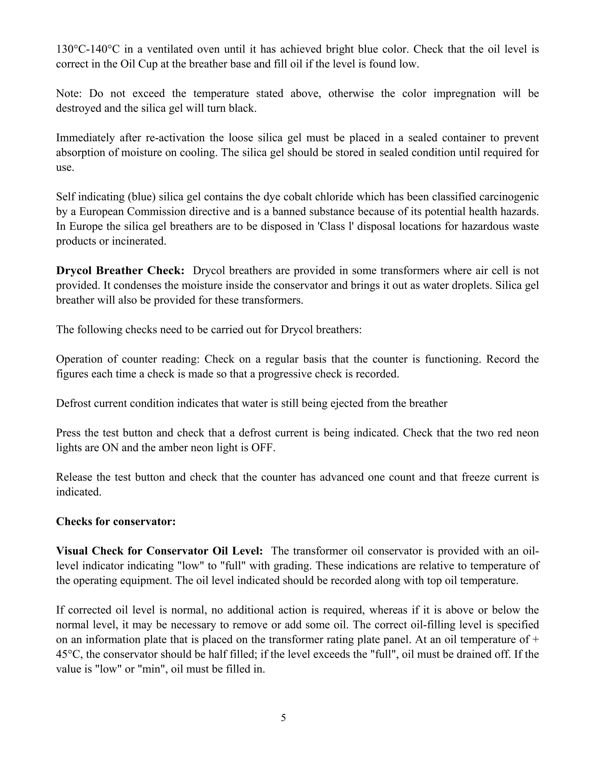 5
130°C-140°C in a ventilated oven until it has achieved bright blue color. Check that the oil level is
correct in the Oil Cup at the breather base and fill oil if the level is found low.
Note: Do not exceed the temperature stated above, otherwise the color impregnation will be
destroyed and the silica gel will turn black.
Immediately after re-activation the loose silica gel must be placed in a sealed container to prevent
absorption of moisture on cooling. The silica gel should be stored in sealed condition until required for
use.
Self indicating (blue) silica gel contains the dye cobalt chloride which has been classified carcinogenic
by a European Commission directive and is a banned substance because of its potential health hazards.
In Europe the silica gel breathers are to be disposed in 'Class l' disposal locations for hazardous waste
products or incinerated.
Drycol Breather Check: Drycol breathers are provided in some transformers where air cell is not
provided. It condenses the moisture inside the conservator and brings it out as water droplets. Silica gel
breather will also be provided for these transformers.
The following checks need to be carried out for Drycol breathers:
Operation of counter reading: Check on a regular basis that the counter is functioning. Record the
figures each time a check is made so that a progressive check is recorded.
Defrost current condition indicates that water is still being ejected from the breather
Press the test button and check that a defrost current is being indicated. Check that the two red neon
lights are ON and the amber neon light is OFF.
Release the test button and check that the counter has advanced one count and that freeze current is
indicated.
Checks for conservator:
Visual Check for Conservator Oil Level: The transformer oil conservator is provided with an oil-
level indicator indicating "low" to "full" with grading. These indications are relative to temperature of
the operating equipment. The oil level indicated should be recorded along with top oil temperature.
If corrected oil level is normal, no additional action is required, whereas if it is above or below the
normal level, it may be necessary to remove or add some oil. The correct oil-filling level is specified
on an information plate that is placed on the transformer rating plate panel. At an oil temperature of +
45°C, the conservator should be half filled; if the level exceeds the "full", oil must be drained off. If the
value is "low" or "min", oil must be filled in.
 