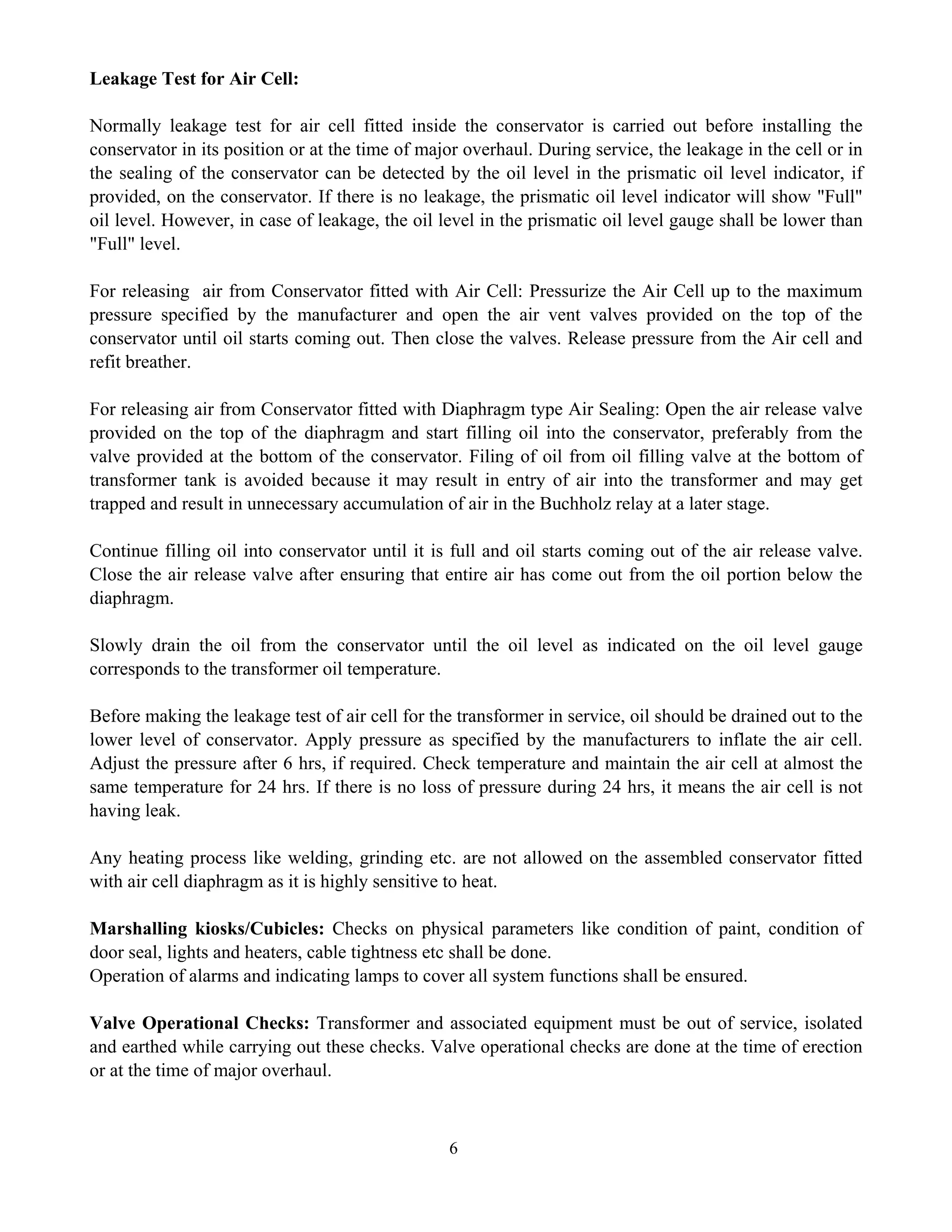 6
Leakage Test for Air Cell:
Normally leakage test for air cell fitted inside the conservator is carried out before installing the
conservator in its position or at the time of major overhaul. During service, the leakage in the cell or in
the sealing of the conservator can be detected by the oil level in the prismatic oil level indicator, if
provided, on the conservator. If there is no leakage, the prismatic oil level indicator will show "Full"
oil level. However, in case of leakage, the oil level in the prismatic oil level gauge shall be lower than
"Full" level.
For releasing air from Conservator fitted with Air Cell: Pressurize the Air Cell up to the maximum
pressure specified by the manufacturer and open the air vent valves provided on the top of the
conservator until oil starts coming out. Then close the valves. Release pressure from the Air cell and
refit breather.
For releasing air from Conservator fitted with Diaphragm type Air Sealing: Open the air release valve
provided on the top of the diaphragm and start filling oil into the conservator, preferably from the
valve provided at the bottom of the conservator. Filing of oil from oil filling valve at the bottom of
transformer tank is avoided because it may result in entry of air into the transformer and may get
trapped and result in unnecessary accumulation of air in the Buchholz relay at a later stage.
Continue filling oil into conservator until it is full and oil starts coming out of the air release valve.
Close the air release valve after ensuring that entire air has come out from the oil portion below the
diaphragm.
Slowly drain the oil from the conservator until the oil level as indicated on the oil level gauge
corresponds to the transformer oil temperature.
Before making the leakage test of air cell for the transformer in service, oil should be drained out to the
lower level of conservator. Apply pressure as specified by the manufacturers to inflate the air cell.
Adjust the pressure after 6 hrs, if required. Check temperature and maintain the air cell at almost the
same temperature for 24 hrs. If there is no loss of pressure during 24 hrs, it means the air cell is not
having leak.
Any heating process like welding, grinding etc. are not allowed on the assembled conservator fitted
with air cell diaphragm as it is highly sensitive to heat.
Marshalling kiosks/Cubicles: Checks on physical parameters like condition of paint, condition of
door seal, lights and heaters, cable tightness etc shall be done.
Operation of alarms and indicating lamps to cover all system functions shall be ensured.
Valve Operational Checks: Transformer and associated equipment must be out of service, isolated
and earthed while carrying out these checks. Valve operational checks are done at the time of erection
or at the time of major overhaul.
 