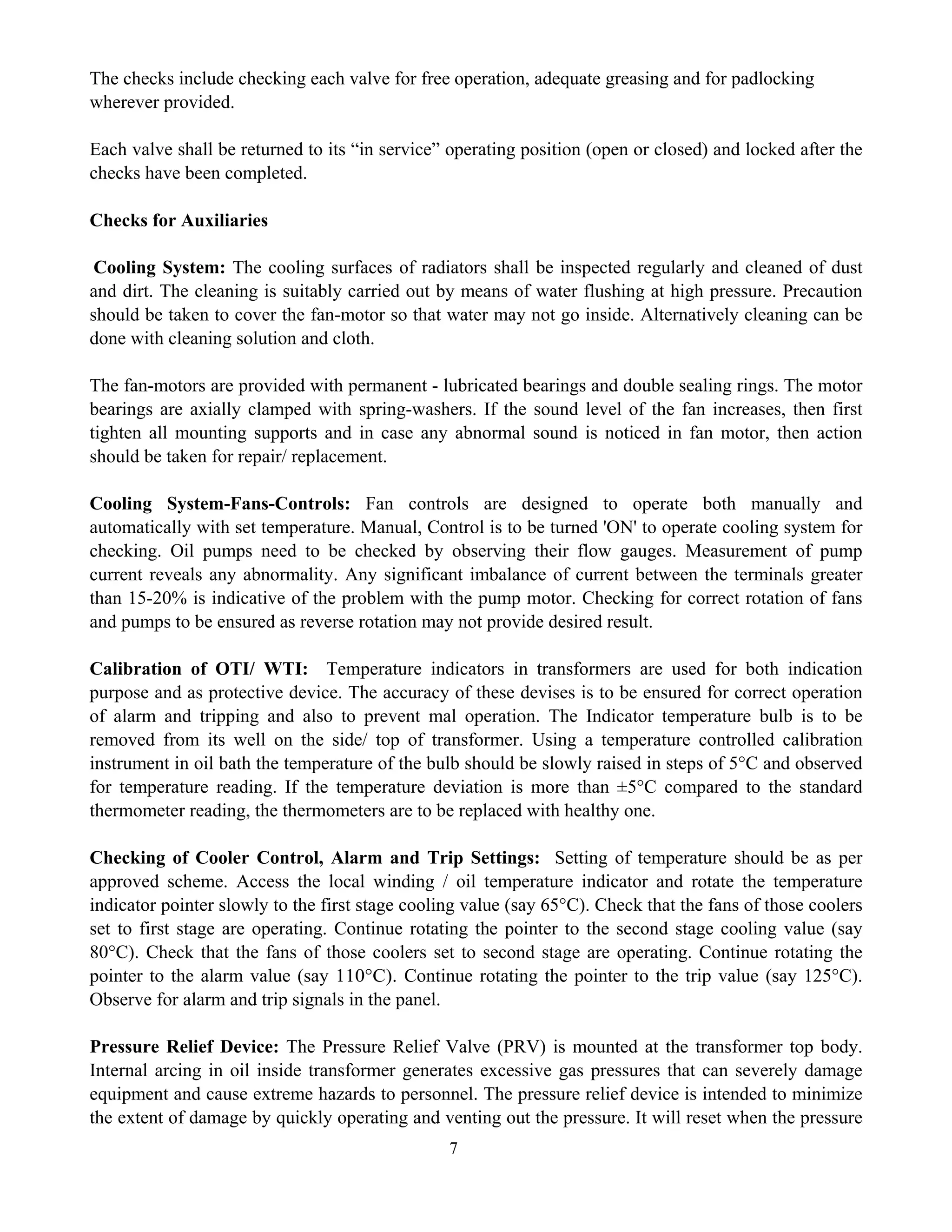 7
The checks include checking each valve for free operation, adequate greasing and for padlocking
wherever provided.
Each valve shall be returned to its “in service” operating position (open or closed) and locked after the
checks have been completed.
Checks for Auxiliaries
Cooling System: The cooling surfaces of radiators shall be inspected regularly and cleaned of dust
and dirt. The cleaning is suitably carried out by means of water flushing at high pressure. Precaution
should be taken to cover the fan-motor so that water may not go inside. Alternatively cleaning can be
done with cleaning solution and cloth.
The fan-motors are provided with permanent - lubricated bearings and double sealing rings. The motor
bearings are axially clamped with spring-washers. If the sound level of the fan increases, then first
tighten all mounting supports and in case any abnormal sound is noticed in fan motor, then action
should be taken for repair/ replacement.
Cooling System-Fans-Controls: Fan controls are designed to operate both manually and
automatically with set temperature. Manual, Control is to be turned 'ON' to operate cooling system for
checking. Oil pumps need to be checked by observing their flow gauges. Measurement of pump
current reveals any abnormality. Any significant imbalance of current between the terminals greater
than 15-20% is indicative of the problem with the pump motor. Checking for correct rotation of fans
and pumps to be ensured as reverse rotation may not provide desired result.
Calibration of OTI/ WTI: Temperature indicators in transformers are used for both indication
purpose and as protective device. The accuracy of these devises is to be ensured for correct operation
of alarm and tripping and also to prevent mal operation. The Indicator temperature bulb is to be
removed from its well on the side/ top of transformer. Using a temperature controlled calibration
instrument in oil bath the temperature of the bulb should be slowly raised in steps of 5°C and observed
for temperature reading. If the temperature deviation is more than ±5°C compared to the standard
thermometer reading, the thermometers are to be replaced with healthy one.
Checking of Cooler Control, Alarm and Trip Settings: Setting of temperature should be as per
approved scheme. Access the local winding / oil temperature indicator and rotate the temperature
indicator pointer slowly to the first stage cooling value (say 65°C). Check that the fans of those coolers
set to first stage are operating. Continue rotating the pointer to the second stage cooling value (say
80°C). Check that the fans of those coolers set to second stage are operating. Continue rotating the
pointer to the alarm value (say 110°C). Continue rotating the pointer to the trip value (say 125°C).
Observe for alarm and trip signals in the panel.
Pressure Relief Device: The Pressure Relief Valve (PRV) is mounted at the transformer top body.
Internal arcing in oil inside transformer generates excessive gas pressures that can severely damage
equipment and cause extreme hazards to personnel. The pressure relief device is intended to minimize
the extent of damage by quickly operating and venting out the pressure. It will reset when the pressure
 