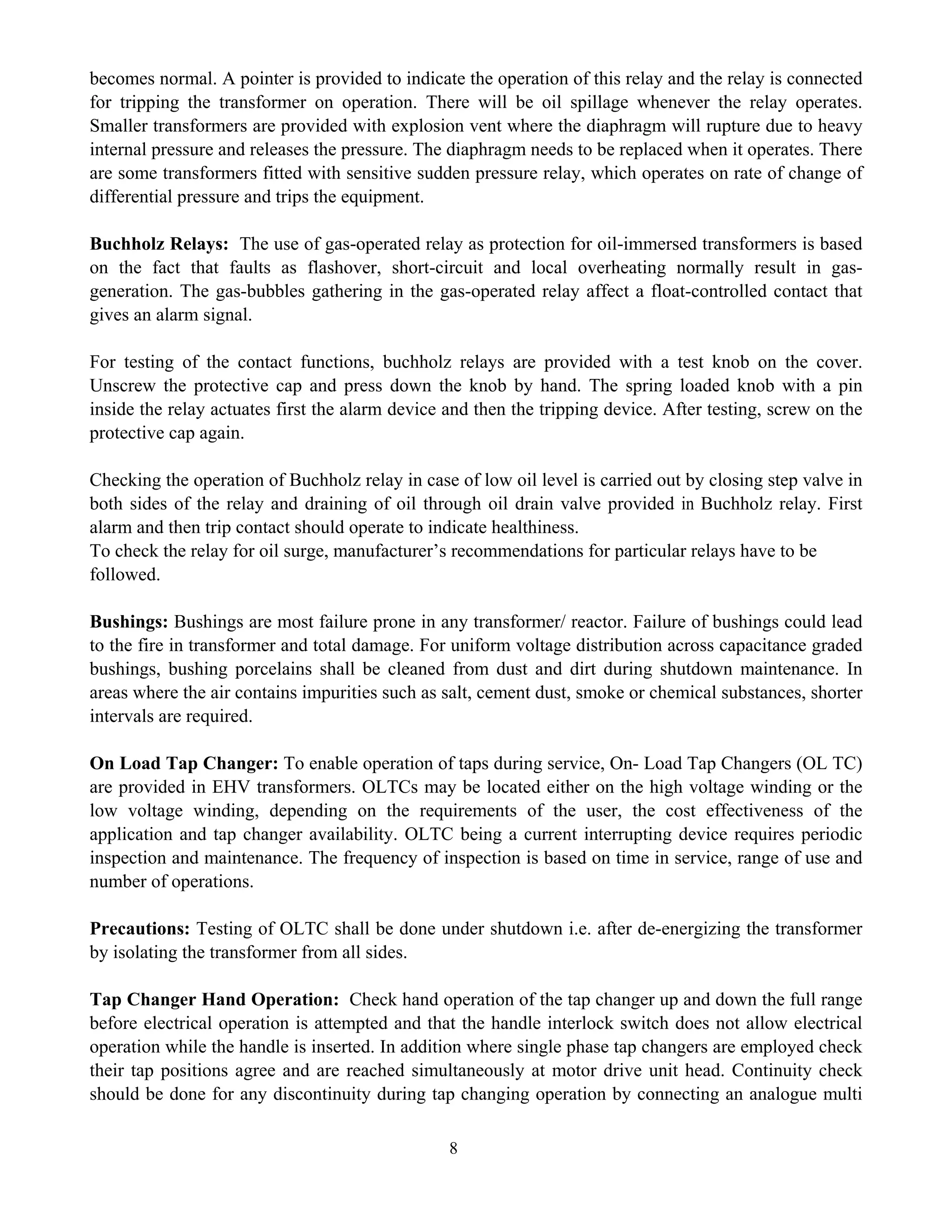 8
becomes normal. A pointer is provided to indicate the operation of this relay and the relay is connected
for tripping the transformer on operation. There will be oil spillage whenever the relay operates.
Smaller transformers are provided with explosion vent where the diaphragm will rupture due to heavy
internal pressure and releases the pressure. The diaphragm needs to be replaced when it operates. There
are some transformers fitted with sensitive sudden pressure relay, which operates on rate of change of
differential pressure and trips the equipment.
Buchholz Relays: The use of gas-operated relay as protection for oil-immersed transformers is based
on the fact that faults as flashover, short-circuit and local overheating normally result in gas-
generation. The gas-bubbles gathering in the gas-operated relay affect a float-controlled contact that
gives an alarm signal.
For testing of the contact functions, buchholz relays are provided with a test knob on the cover.
Unscrew the protective cap and press down the knob by hand. The spring loaded knob with a pin
inside the relay actuates first the alarm device and then the tripping device. After testing, screw on the
protective cap again.
Checking the operation of Buchholz relay in case of low oil level is carried out by closing step valve in
both sides of the relay and draining of oil through oil drain valve provided in Buchholz relay. First
alarm and then trip contact should operate to indicate healthiness.
To check the relay for oil surge, manufacturer’s recommendations for particular relays have to be
followed.
Bushings: Bushings are most failure prone in any transformer/ reactor. Failure of bushings could lead
to the fire in transformer and total damage. For uniform voltage distribution across capacitance graded
bushings, bushing porcelains shall be cleaned from dust and dirt during shutdown maintenance. In
areas where the air contains impurities such as salt, cement dust, smoke or chemical substances, shorter
intervals are required.
On Load Tap Changer: To enable operation of taps during service, On- Load Tap Changers (OL TC)
are provided in EHV transformers. OLTCs may be located either on the high voltage winding or the
low voltage winding, depending on the requirements of the user, the cost effectiveness of the
application and tap changer availability. OLTC being a current interrupting device requires periodic
inspection and maintenance. The frequency of inspection is based on time in service, range of use and
number of operations.
Precautions: Testing of OLTC shall be done under shutdown i.e. after de-energizing the transformer
by isolating the transformer from all sides.
Tap Changer Hand Operation: Check hand operation of the tap changer up and down the full range
before electrical operation is attempted and that the handle interlock switch does not allow electrical
operation while the handle is inserted. In addition where single phase tap changers are employed check
their tap positions agree and are reached simultaneously at motor drive unit head. Continuity check
should be done for any discontinuity during tap changing operation by connecting an analogue multi
 
