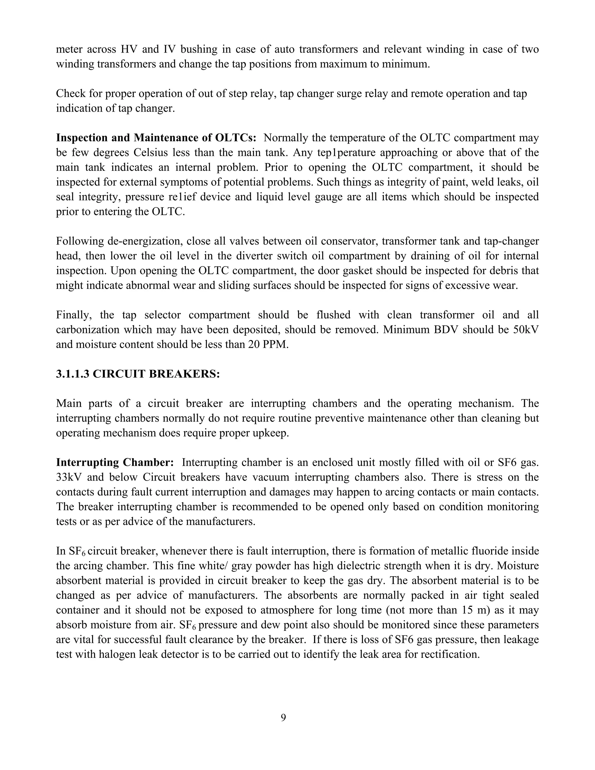 9
meter across HV and IV bushing in case of auto transformers and relevant winding in case of two
winding transformers and change the tap positions from maximum to minimum.
Check for proper operation of out of step relay, tap changer surge relay and remote operation and tap
indication of tap changer.
Inspection and Maintenance of OLTCs: Normally the temperature of the OLTC compartment may
be few degrees Celsius less than the main tank. Any tep1perature approaching or above that of the
main tank indicates an internal problem. Prior to opening the OLTC compartment, it should be
inspected for external symptoms of potential problems. Such things as integrity of paint, weld leaks, oil
seal integrity, pressure re1ief device and liquid level gauge are all items which should be inspected
prior to entering the OLTC.
Following de-energization, close all valves between oil conservator, transformer tank and tap-changer
head, then lower the oil level in the diverter switch oil compartment by draining of oil for internal
inspection. Upon opening the OLTC compartment, the door gasket should be inspected for debris that
might indicate abnormal wear and sliding surfaces should be inspected for signs of excessive wear.
Finally, the tap selector compartment should be flushed with clean transformer oil and all
carbonization which may have been deposited, should be removed. Minimum BDV should be 50kV
and moisture content should be less than 20 PPM.
3.1.1.3 CIRCUIT BREAKERS:
Main parts of a circuit breaker are interrupting chambers and the operating mechanism. The
interrupting chambers normally do not require routine preventive maintenance other than cleaning but
operating mechanism does require proper upkeep.
Interrupting Chamber: Interrupting chamber is an enclosed unit mostly filled with oil or SF6 gas.
33kV and below Circuit breakers have vacuum interrupting chambers also. There is stress on the
contacts during fault current interruption and damages may happen to arcing contacts or main contacts.
The breaker interrupting chamber is recommended to be opened only based on condition monitoring
tests or as per advice of the manufacturers.
In SF6 circuit breaker, whenever there is fault interruption, there is formation of metallic fluoride inside
the arcing chamber. This fine white/ gray powder has high dielectric strength when it is dry. Moisture
absorbent material is provided in circuit breaker to keep the gas dry. The absorbent material is to be
changed as per advice of manufacturers. The absorbents are normally packed in air tight sealed
container and it should not be exposed to atmosphere for long time (not more than 15 m) as it may
absorb moisture from air. SF6 pressure and dew point also should be monitored since these parameters
are vital for successful fault clearance by the breaker. If there is loss of SF6 gas pressure, then leakage
test with halogen leak detector is to be carried out to identify the leak area for rectification.
 