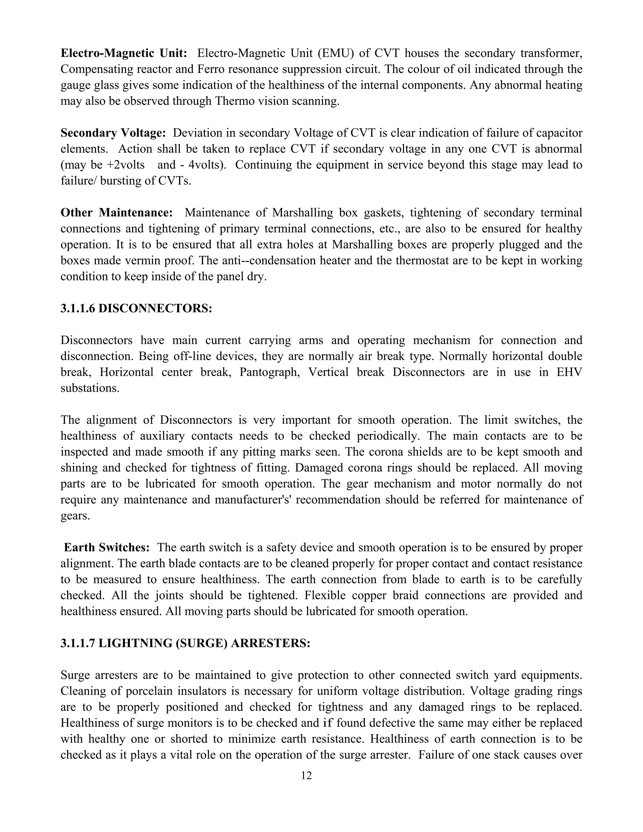12
Electro-Magnetic Unit: Electro-Magnetic Unit (EMU) of CVT houses the secondary transformer,
Compensating reactor and Ferro resonance suppression circuit. The colour of oil indicated through the
gauge glass gives some indication of the healthiness of the internal components. Any abnormal heating
may also be observed through Thermo vision scanning.
Secondary Voltage: Deviation in secondary Voltage of CVT is clear indication of failure of capacitor
elements. Action shall be taken to replace CVT if secondary voltage in any one CVT is abnormal
(may be +2volts and - 4volts). Continuing the equipment in service beyond this stage may lead to
failure/ bursting of CVTs.
Other Maintenance: Maintenance of Marshalling box gaskets, tightening of secondary terminal
connections and tightening of primary terminal connections, etc., are also to be ensured for healthy
operation. It is to be ensured that all extra holes at Marshalling boxes are properly plugged and the
boxes made vermin proof. The anti--condensation heater and the thermostat are to be kept in working
condition to keep inside of the panel dry.
3.1.1.6 DISCONNECTORS:
Disconnectors have main current carrying arms and operating mechanism for connection and
disconnection. Being off-line devices, they are normally air break type. Normally horizontal double
break, Horizontal center break, Pantograph, Vertical break Disconnectors are in use in EHV
substations.
The alignment of Disconnectors is very important for smooth operation. The limit switches, the
healthiness of auxiliary contacts needs to be checked periodically. The main contacts are to be
inspected and made smooth if any pitting marks seen. The corona shields are to be kept smooth and
shining and checked for tightness of fitting. Damaged corona rings should be replaced. All moving
parts are to be lubricated for smooth operation. The gear mechanism and motor normally do not
require any maintenance and manufacturer's' recommendation should be referred for maintenance of
gears.
Earth Switches: The earth switch is a safety device and smooth operation is to be ensured by proper
alignment. The earth blade contacts are to be cleaned properly for proper contact and contact resistance
to be measured to ensure healthiness. The earth connection from blade to earth is to be carefully
checked. All the joints should be tightened. Flexible copper braid connections are provided and
healthiness ensured. All moving parts should be lubricated for smooth operation.
3.1.1.7 LIGHTNING (SURGE) ARRESTERS:
Surge arresters are to be maintained to give protection to other connected switch yard equipments.
Cleaning of porcelain insulators is necessary for uniform voltage distribution. Voltage grading rings
are to be properly positioned and checked for tightness and any damaged rings to be replaced.
Healthiness of surge monitors is to be checked and if found defective the same may either be replaced
with healthy one or shorted to minimize earth resistance. Healthiness of earth connection is to be
checked as it plays a vital role on the operation of the surge arrester. Failure of one stack causes over
 