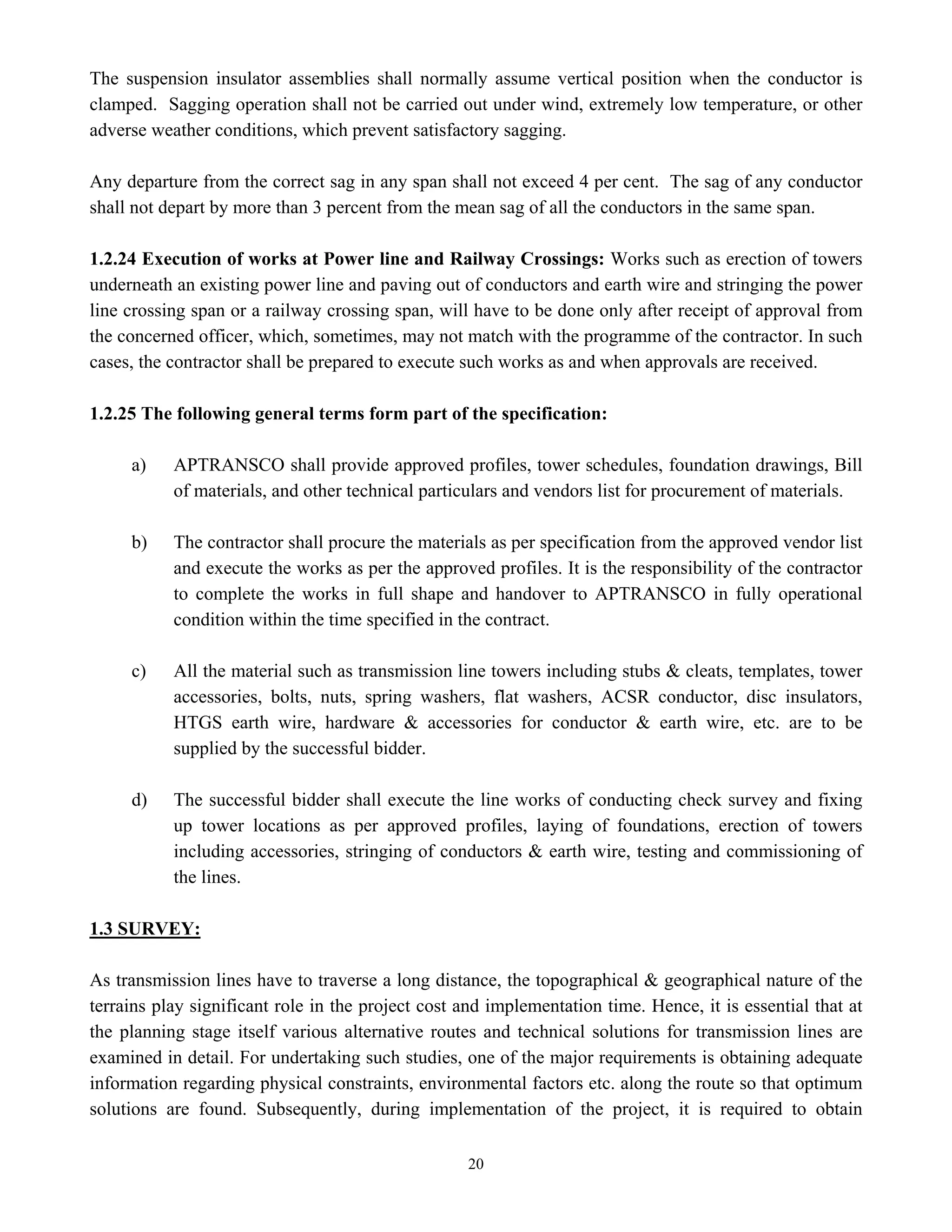 20
The suspension insulator assemblies shall normally assume vertical position when the conductor is
clamped. Sagging operation shall not be carried out under wind, extremely low temperature, or other
adverse weather conditions, which prevent satisfactory sagging.
Any departure from the correct sag in any span shall not exceed 4 per cent. The sag of any conductor
shall not depart by more than 3 percent from the mean sag of all the conductors in the same span.
1.2.24 Execution of works at Power line and Railway Crossings: Works such as erection of towers
underneath an existing power line and paving out of conductors and earth wire and stringing the power
line crossing span or a railway crossing span, will have to be done only after receipt of approval from
the concerned officer, which, sometimes, may not match with the programme of the contractor. In such
cases, the contractor shall be prepared to execute such works as and when approvals are received.
1.2.25 The following general terms form part of the specification:
a) APTRANSCO shall provide approved profiles, tower schedules, foundation drawings, Bill
of materials, and other technical particulars and vendors list for procurement of materials.
b) The contractor shall procure the materials as per specification from the approved vendor list
and execute the works as per the approved profiles. It is the responsibility of the contractor
to complete the works in full shape and handover to APTRANSCO in fully operational
condition within the time specified in the contract.
c) All the material such as transmission line towers including stubs & cleats, templates, tower
accessories, bolts, nuts, spring washers, flat washers, ACSR conductor, disc insulators,
HTGS earth wire, hardware & accessories for conductor & earth wire, etc. are to be
supplied by the successful bidder.
d) The successful bidder shall execute the line works of conducting check survey and fixing
up tower locations as per approved profiles, laying of foundations, erection of towers
including accessories, stringing of conductors & earth wire, testing and commissioning of
the lines.
1.3 SURVEY:
As transmission lines have to traverse a long distance, the topographical & geographical nature of the
terrains play significant role in the project cost and implementation time. Hence, it is essential that at
the planning stage itself various alternative routes and technical solutions for transmission lines are
examined in detail. For undertaking such studies, one of the major requirements is obtaining adequate
information regarding physical constraints, environmental factors etc. along the route so that optimum
solutions are found. Subsequently, during implementation of the project, it is required to obtain
 