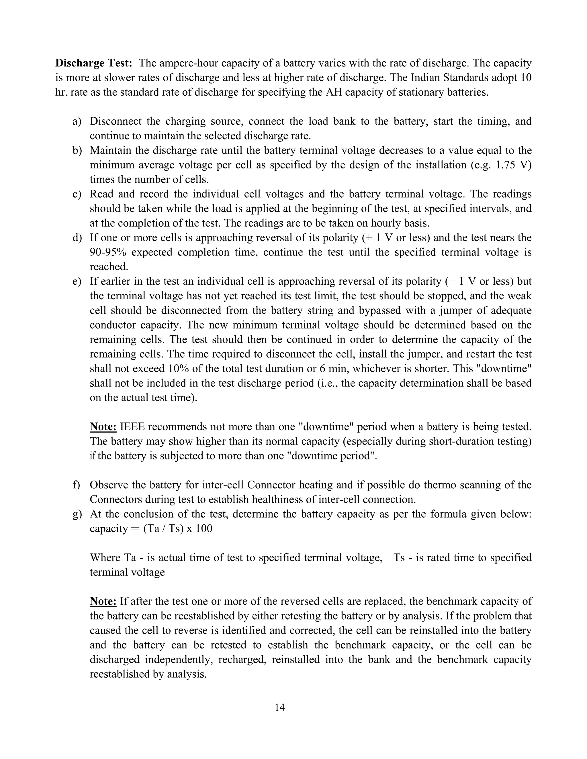 14
Discharge Test: The ampere-hour capacity of a battery varies with the rate of discharge. The capacity
is more at slower rates of discharge and less at higher rate of discharge. The Indian Standards adopt 10
hr. rate as the standard rate of discharge for specifying the AH capacity of stationary batteries.
a) Disconnect the charging source, connect the load bank to the battery, start the timing, and
continue to maintain the selected discharge rate.
b) Maintain the discharge rate until the battery terminal voltage decreases to a value equal to the
minimum average voltage per cell as specified by the design of the installation (e.g. 1.75 V)
times the number of cells.
c) Read and record the individual cell voltages and the battery terminal voltage. The readings
should be taken while the load is applied at the beginning of the test, at specified intervals, and
at the completion of the test. The readings are to be taken on hourly basis.
d) If one or more cells is approaching reversal of its polarity (+ 1 V or less) and the test nears the
90-95% expected completion time, continue the test until the specified terminal voltage is
reached.
e) If earlier in the test an individual cell is approaching reversal of its polarity (+ 1 V or less) but
the terminal voltage has not yet reached its test limit, the test should be stopped, and the weak
cell should be disconnected from the battery string and bypassed with a jumper of adequate
conductor capacity. The new minimum terminal voltage should be determined based on the
remaining cells. The test should then be continued in order to determine the capacity of the
remaining cells. The time required to disconnect the cell, install the jumper, and restart the test
shall not exceed 10% of the total test duration or 6 min, whichever is shorter. This "downtime"
shall not be included in the test discharge period (i.e., the capacity determination shall be based
on the actual test time).
Note: IEEE recommends not more than one "downtime" period when a battery is being tested.
The battery may show higher than its normal capacity (especially during short-duration testing)
if the battery is subjected to more than one "downtime period".
f) Observe the battery for inter-cell Connector heating and if possible do thermo scanning of the
Connectors during test to establish healthiness of inter-cell connection.
g) At the conclusion of the test, determine the battery capacity as per the formula given below:
capacity = (Ta / Ts) x 100
Where Ta - is actual time of test to specified terminal voltage, Ts - is rated time to specified
terminal voltage
Note: If after the test one or more of the reversed cells are replaced, the benchmark capacity of
the battery can be reestablished by either retesting the battery or by analysis. If the problem that
caused the cell to reverse is identified and corrected, the cell can be reinstalled into the battery
and the battery can be retested to establish the benchmark capacity, or the cell can be
discharged independently, recharged, reinstalled into the bank and the benchmark capacity
reestablished by analysis.
 