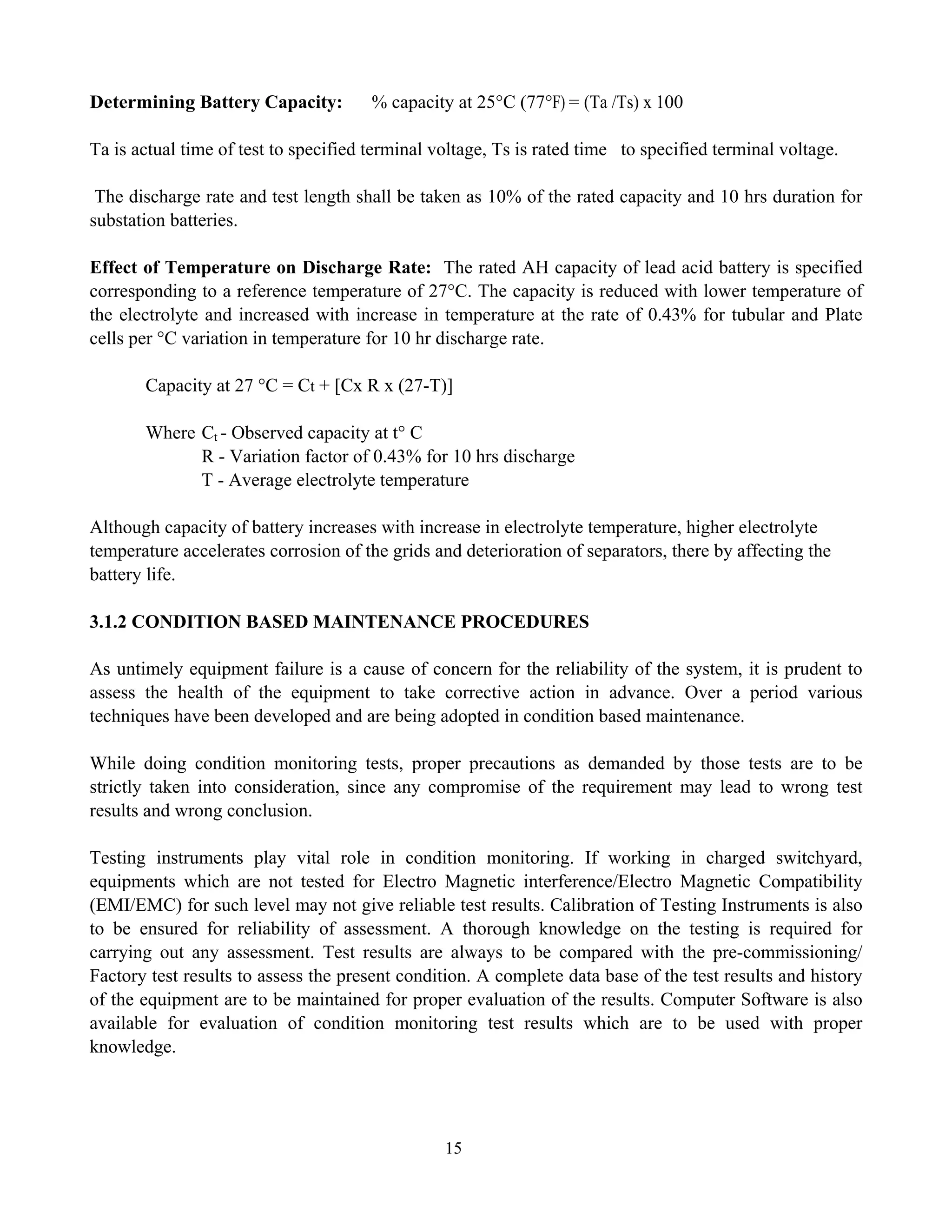 15
Determining Battery Capacity: % capacity at 25°C (77°F) = (Ta /Ts) x 100
Ta is actual time of test to specified terminal voltage, Ts is rated time to specified terminal voltage.
The discharge rate and test length shall be taken as 10% of the rated capacity and 10 hrs duration for
substation batteries.
Effect of Temperature on Discharge Rate: The rated AH capacity of lead acid battery is specified
corresponding to a reference temperature of 27°C. The capacity is reduced with lower temperature of
the electrolyte and increased with increase in temperature at the rate of 0.43% for tubular and Plate
cells per °C variation in temperature for 10 hr discharge rate.
Capacity at 27 °C = Ct + [Cx R x (27-T)]
Where Ct - Observed capacity at t° C
R - Variation factor of 0.43% for 10 hrs discharge
T - Average electrolyte temperature
Although capacity of battery increases with increase in electrolyte temperature, higher electrolyte
temperature accelerates corrosion of the grids and deterioration of separators, there by affecting the
battery life.
3.1.2 CONDITION BASED MAINTENANCE PROCEDURES
As untimely equipment failure is a cause of concern for the reliability of the system, it is prudent to
assess the health of the equipment to take corrective action in advance. Over a period various
techniques have been developed and are being adopted in condition based maintenance.
While doing condition monitoring tests, proper precautions as demanded by those tests are to be
strictly taken into consideration, since any compromise of the requirement may lead to wrong test
results and wrong conclusion.
Testing instruments play vital role in condition monitoring. If working in charged switchyard,
equipments which are not tested for Electro Magnetic interference/Electro Magnetic Compatibility
(EMI/EMC) for such level may not give reliable test results. Calibration of Testing Instruments is also
to be ensured for reliability of assessment. A thorough knowledge on the testing is required for
carrying out any assessment. Test results are always to be compared with the pre-commissioning/
Factory test results to assess the present condition. A complete data base of the test results and history
of the equipment are to be maintained for proper evaluation of the results. Computer Software is also
available for evaluation of condition monitoring test results which are to be used with proper
knowledge.
 