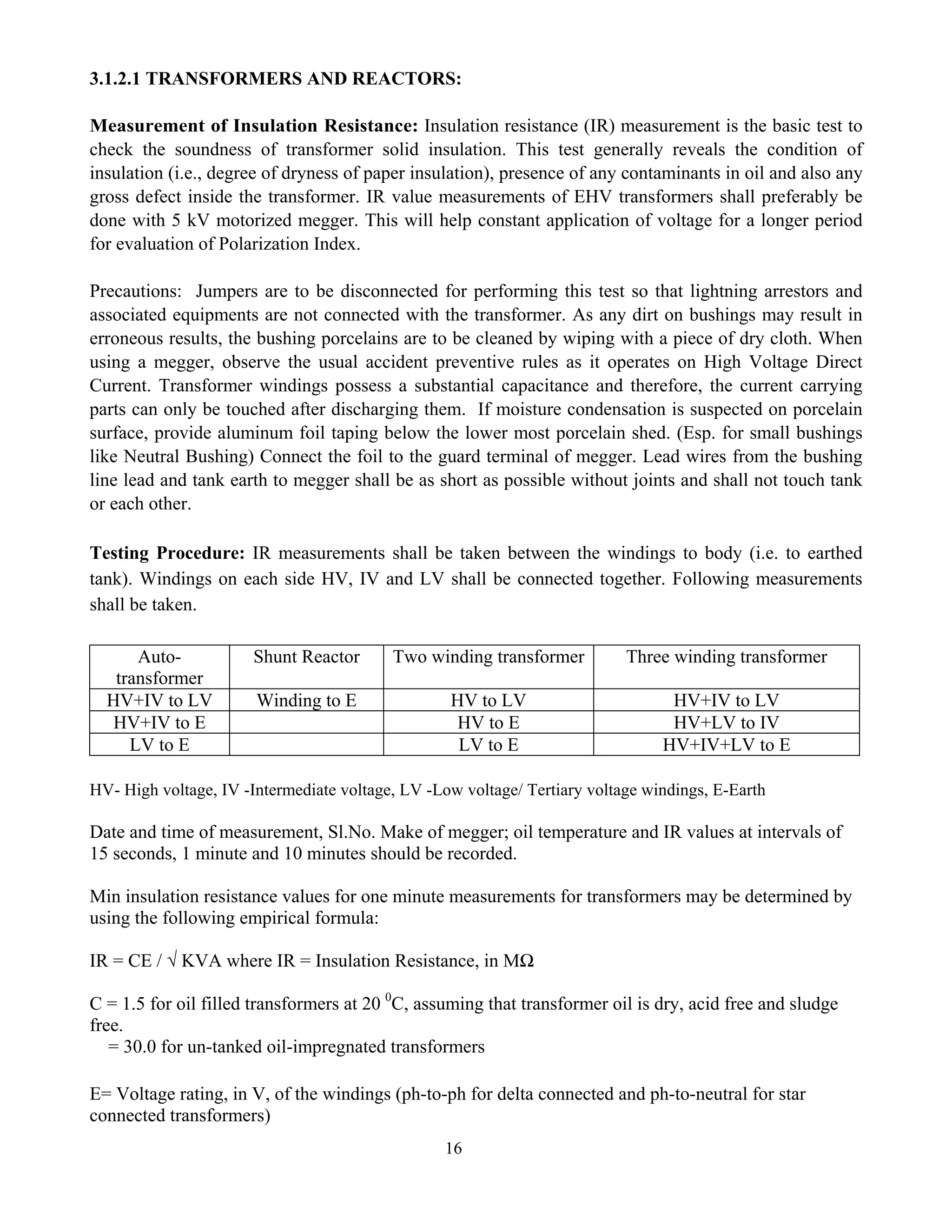 16
3.1.2.1 TRANSFORMERS AND REACTORS:
Measurement of Insulation Resistance: Insulation resistance (IR) measurement is the basic test to
check the soundness of transformer solid insulation. This test generally reveals the condition of
insulation (i.e., degree of dryness of paper insulation), presence of any contaminants in oil and also any
gross defect inside the transformer. IR value measurements of EHV transformers shall preferably be
done with 5 kV motorized megger. This will help constant application of voltage for a longer period
for evaluation of Polarization Index.
Precautions: Jumpers are to be disconnected for performing this test so that lightning arrestors and
associated equipments are not connected with the transformer. As any dirt on bushings may result in
erroneous results, the bushing porcelains are to be cleaned by wiping with a piece of dry cloth. When
using a megger, observe the usual accident preventive rules as it operates on High Voltage Direct
Current. Transformer windings possess a substantial capacitance and therefore, the current carrying
parts can only be touched after discharging them. If moisture condensation is suspected on porcelain
surface, provide aluminum foil taping below the lower most porcelain shed. (Esp. for small bushings
like Neutral Bushing) Connect the foil to the guard terminal of megger. Lead wires from the bushing
line lead and tank earth to megger shall be as short as possible without joints and shall not touch tank
or each other.
Testing Procedure: IR measurements shall be taken between the windings to body (i.e. to earthed
tank). Windings on each side HV, IV and LV shall be connected together. Following measurements
shall be taken.
Auto-
transformer
Shunt Reactor Two winding transformer Three winding transformer
HV+IV to LV Winding to E HV to LV HV+IV to LV
HV+IV to E HV to E HV+LV to IV
LV to E LV to E HV+IV+LV to E
HV- High voltage, IV -Intermediate voltage, LV -Low voltage/ Tertiary voltage windings, E-Earth
Date and time of measurement, Sl.No. Make of megger; oil temperature and IR values at intervals of
15 seconds, 1 minute and 10 minutes should be recorded.
Min insulation resistance values for one minute measurements for transformers may be determined by
using the following empirical formula:
IR = CE / √ KVA where IR = Insulation Resistance, in MΩ
C = 1.5 for oil filled transformers at 20 0
C, assuming that transformer oil is dry, acid free and sludge
free.
= 30.0 for un-tanked oil-impregnated transformers
E= Voltage rating, in V, of the windings (ph-to-ph for delta connected and ph-to-neutral for star
connected transformers)
 