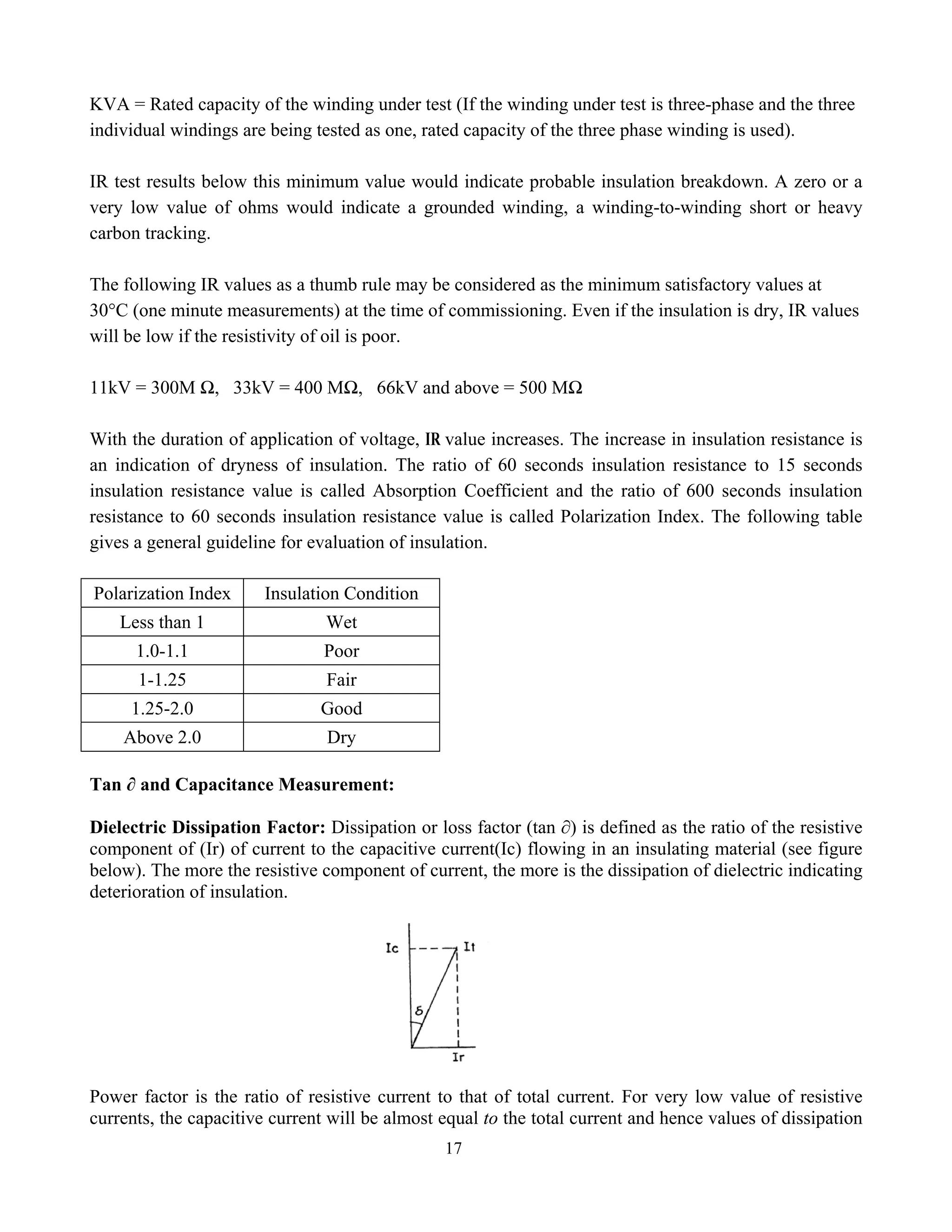 17
KVA = Rated capacity of the winding under test (If the winding under test is three-phase and the three
individual windings are being tested as one, rated capacity of the three phase winding is used).
IR test results below this minimum value would indicate probable insulation breakdown. A zero or a
very low value of ohms would indicate a grounded winding, a winding-to-winding short or heavy
carbon tracking.
The following IR values as a thumb rule may be considered as the minimum satisfactory values at
30°C (one minute measurements) at the time of commissioning. Even if the insulation is dry, IR values
will be low if the resistivity of oil is poor.
11kV = 300M Ω, 33kV = 400 MΩ, 66kV and above = 500 MΩ
With the duration of application of voltage, IR value increases. The increase in insulation resistance is
an indication of dryness of insulation. The ratio of 60 seconds insulation resistance to 15 seconds
insulation resistance value is called Absorption Coefficient and the ratio of 600 seconds insulation
resistance to 60 seconds insulation resistance value is called Polarization Index. The following table
gives a general guideline for evaluation of insulation.
Polarization Index Insulation Condition
Less than 1 Wet
1.0-1.1 Poor
1-1.25 Fair
1.25-2.0 Good
Above 2.0 Dry
Tan ∂ and Capacitance Measurement:
Dielectric Dissipation Factor: Dissipation or loss factor (tan ∂) is defined as the ratio of the resistive
component of (Ir) of current to the capacitive current(Ic) flowing in an insulating material (see figure
below). The more the resistive component of current, the more is the dissipation of dielectric indicating
deterioration of insulation.
Power factor is the ratio of resistive current to that of total current. For very low value of resistive
currents, the capacitive current will be almost equal to the total current and hence values of dissipation
 