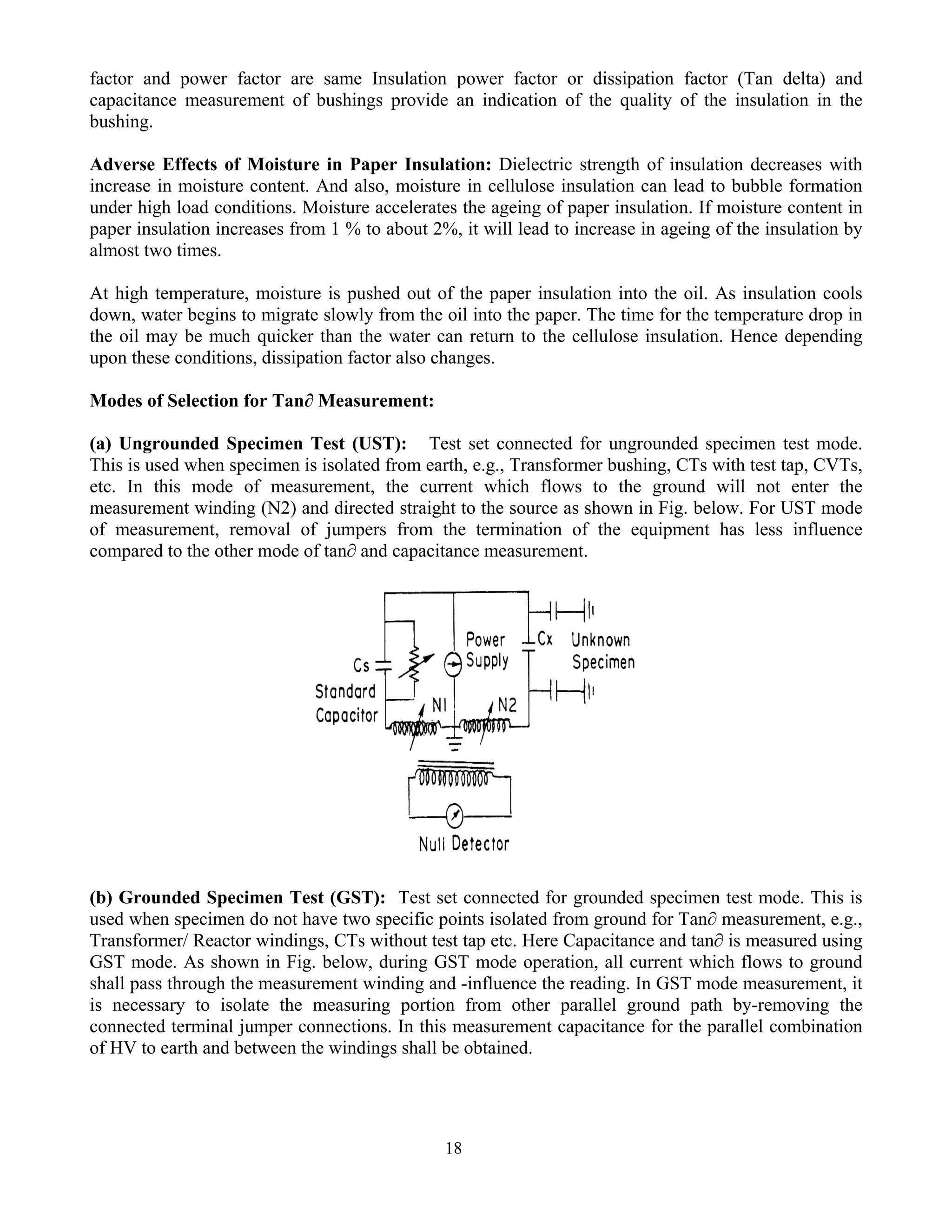 18
factor and power factor are same Insulation power factor or dissipation factor (Tan delta) and
capacitance measurement of bushings provide an indication of the quality of the insulation in the
bushing.
Adverse Effects of Moisture in Paper Insulation: Dielectric strength of insulation decreases with
increase in moisture content. And also, moisture in cellulose insulation can lead to bubble formation
under high load conditions. Moisture accelerates the ageing of paper insulation. If moisture content in
paper insulation increases from 1 % to about 2%, it will lead to increase in ageing of the insulation by
almost two times.
At high temperature, moisture is pushed out of the paper insulation into the oil. As insulation cools
down, water begins to migrate slowly from the oil into the paper. The time for the temperature drop in
the oil may be much quicker than the water can return to the cellulose insulation. Hence depending
upon these conditions, dissipation factor also changes.
Modes of Selection for Tan∂ Measurement:
(a) Ungrounded Specimen Test (UST): Test set connected for ungrounded specimen test mode.
This is used when specimen is isolated from earth, e.g., Transformer bushing, CTs with test tap, CVTs,
etc. In this mode of measurement, the current which flows to the ground will not enter the
measurement winding (N2) and directed straight to the source as shown in Fig. below. For UST mode
of measurement, removal of jumpers from the termination of the equipment has less influence
compared to the other mode of tan∂ and capacitance measurement.
(b) Grounded Specimen Test (GST): Test set connected for grounded specimen test mode. This is
used when specimen do not have two specific points isolated from ground for Tan∂ measurement, e.g.,
Transformer/ Reactor windings, CTs without test tap etc. Here Capacitance and tan∂ is measured using
GST mode. As shown in Fig. below, during GST mode operation, all current which flows to ground
shall pass through the measurement winding and -influence the reading. In GST mode measurement, it
is necessary to isolate the measuring portion from other parallel ground path by-removing the
connected terminal jumper connections. In this measurement capacitance for the parallel combination
of HV to earth and between the windings shall be obtained.
 