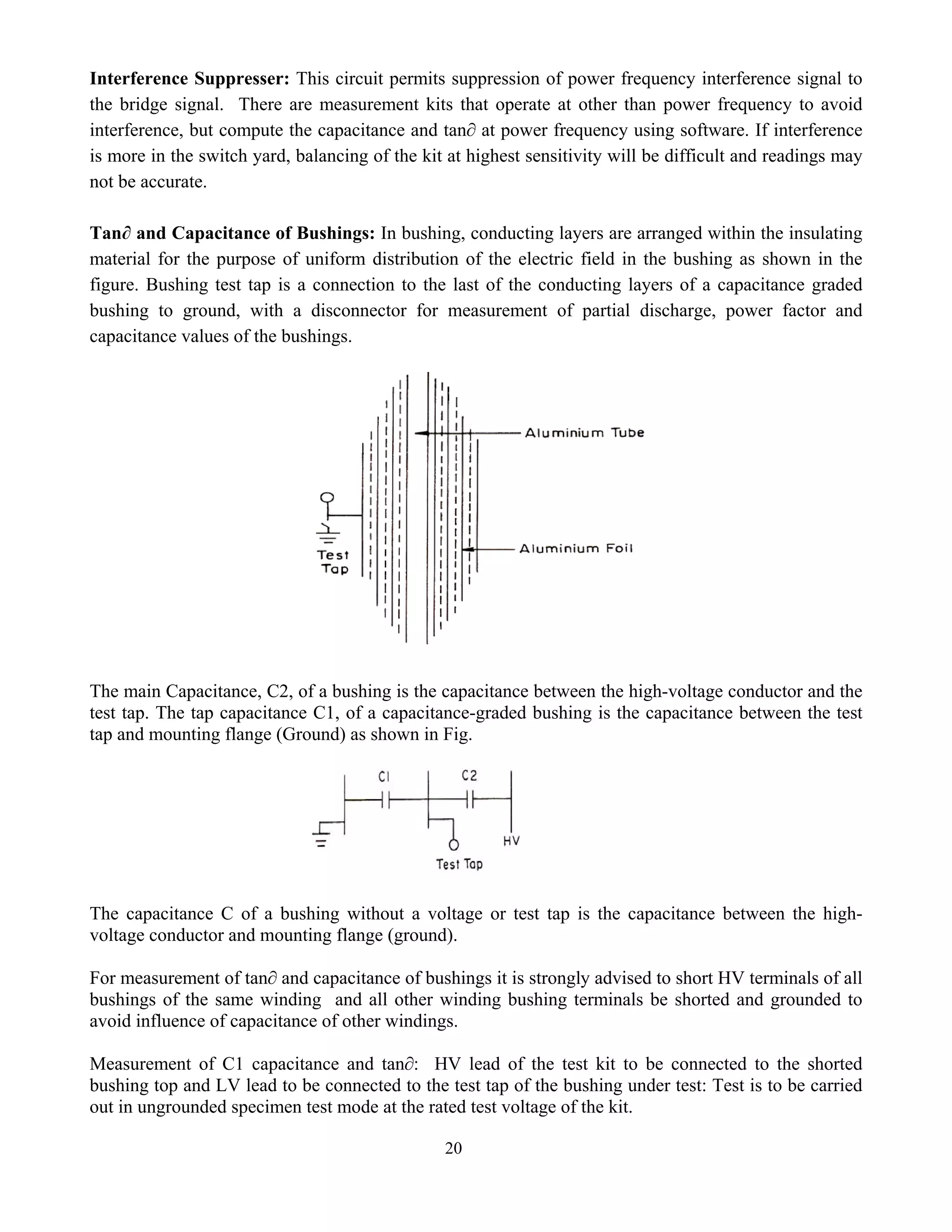 20
Interference Suppresser: This circuit permits suppression of power frequency interference signal to
the bridge signal. There are measurement kits that operate at other than power frequency to avoid
interference, but compute the capacitance and tan∂ at power frequency using software. If interference
is more in the switch yard, balancing of the kit at highest sensitivity will be difficult and readings may
not be accurate.
Tan∂ and Capacitance of Bushings: In bushing, conducting layers are arranged within the insulating
material for the purpose of uniform distribution of the electric field in the bushing as shown in the
figure. Bushing test tap is a connection to the last of the conducting layers of a capacitance graded
bushing to ground, with a disconnector for measurement of partial discharge, power factor and
capacitance values of the bushings.
The main Capacitance, C2, of a bushing is the capacitance between the high-voltage conductor and the
test tap. The tap capacitance C1, of a capacitance-graded bushing is the capacitance between the test
tap and mounting flange (Ground) as shown in Fig.
The capacitance C of a bushing without a voltage or test tap is the capacitance between the high-
voltage conductor and mounting flange (ground).
For measurement of tan∂ and capacitance of bushings it is strongly advised to short HV terminals of all
bushings of the same winding and all other winding bushing terminals be shorted and grounded to
avoid influence of capacitance of other windings.
Measurement of C1 capacitance and tan∂: HV lead of the test kit to be connected to the shorted
bushing top and LV lead to be connected to the test tap of the bushing under test: Test is to be carried
out in ungrounded specimen test mode at the rated test voltage of the kit.
 