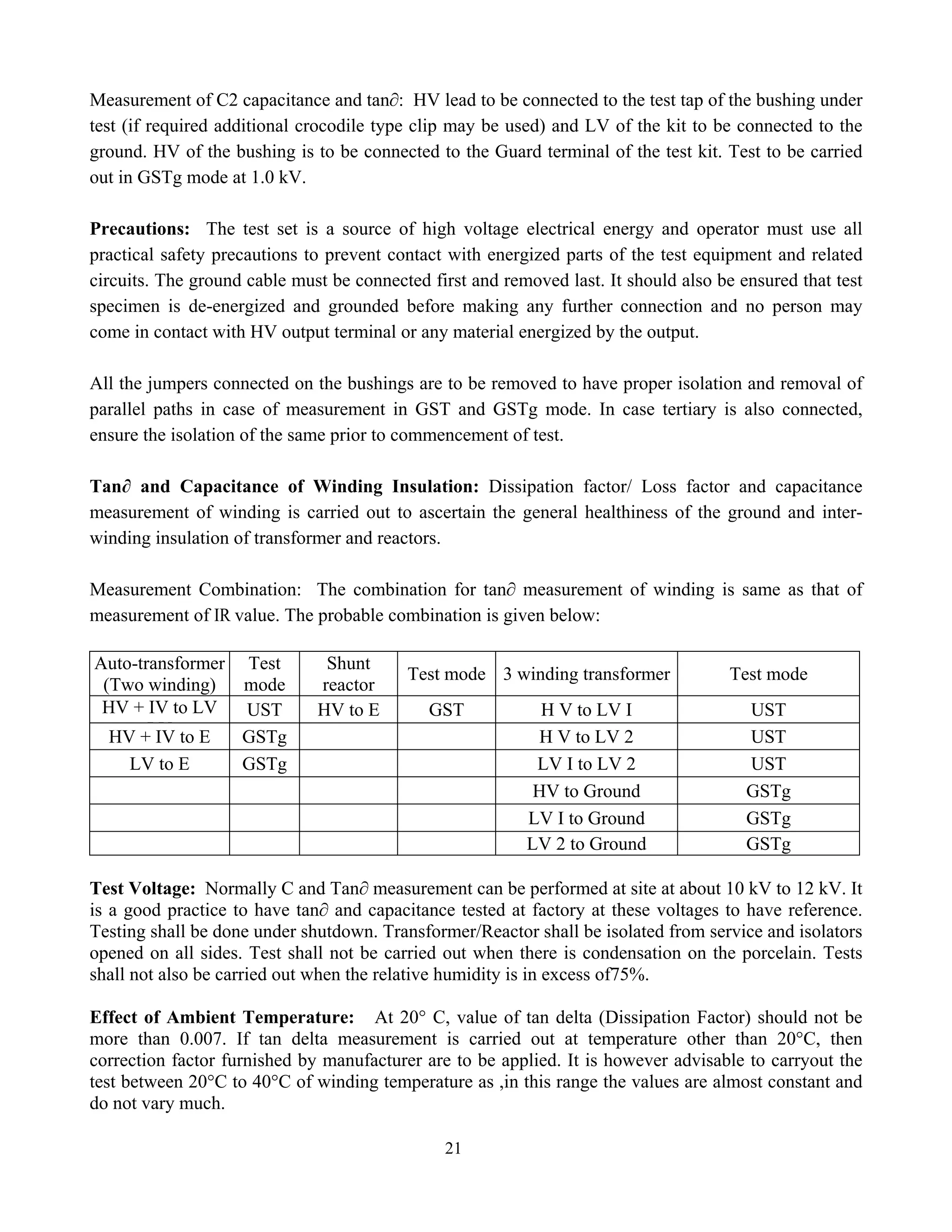 21
Measurement of C2 capacitance and tan∂: HV lead to be connected to the test tap of the bushing under
test (if required additional crocodile type clip may be used) and LV of the kit to be connected to the
ground. HV of the bushing is to be connected to the Guard terminal of the test kit. Test to be carried
out in GSTg mode at 1.0 kV.
Precautions: The test set is a source of high voltage electrical energy and operator must use all
practical safety precautions to prevent contact with energized parts of the test equipment and related
circuits. The ground cable must be connected first and removed last. It should also be ensured that test
specimen is de-energized and grounded before making any further connection and no person may
come in contact with HV output terminal or any material energized by the output.
All the jumpers connected on the bushings are to be removed to have proper isolation and removal of
parallel paths in case of measurement in GST and GSTg mode. In case tertiary is also connected,
ensure the isolation of the same prior to commencement of test.
Tan∂ and Capacitance of Winding Insulation: Dissipation factor/ Loss factor and capacitance
measurement of winding is carried out to ascertain the general healthiness of the ground and inter-
winding insulation of transformer and reactors.
Measurement Combination: The combination for tan∂ measurement of winding is same as that of
measurement of IR value. The probable combination is given below:
Auto-transformer
(Two winding)
Test
mode
Shunt
reactor
Test mode 3 winding transformer Test mode
HV + IV to LV
LV
UST HV to E GST H V to LV I UST
HV + IV to E GSTg H V to LV 2 UST
LV to E GSTg LV I to LV 2 UST
HV to Ground GSTg
LV I to Ground GSTg
LV 2 to Ground GSTg
Test Voltage: Normally C and Tan∂ measurement can be performed at site at about 10 kV to 12 kV. It
is a good practice to have tan∂ and capacitance tested at factory at these voltages to have reference.
Testing shall be done under shutdown. Transformer/Reactor shall be isolated from service and isolators
opened on all sides. Test shall not be carried out when there is condensation on the porcelain. Tests
shall not also be carried out when the relative humidity is in excess of75%.
Effect of Ambient Temperature: At 20° C, value of tan delta (Dissipation Factor) should not be
more than 0.007. If tan delta measurement is carried out at temperature other than 20°C, then
correction factor furnished by manufacturer are to be applied. It is however advisable to carryout the
test between 20°C to 40°C of winding temperature as ,in this range the values are almost constant and
do not vary much.
 