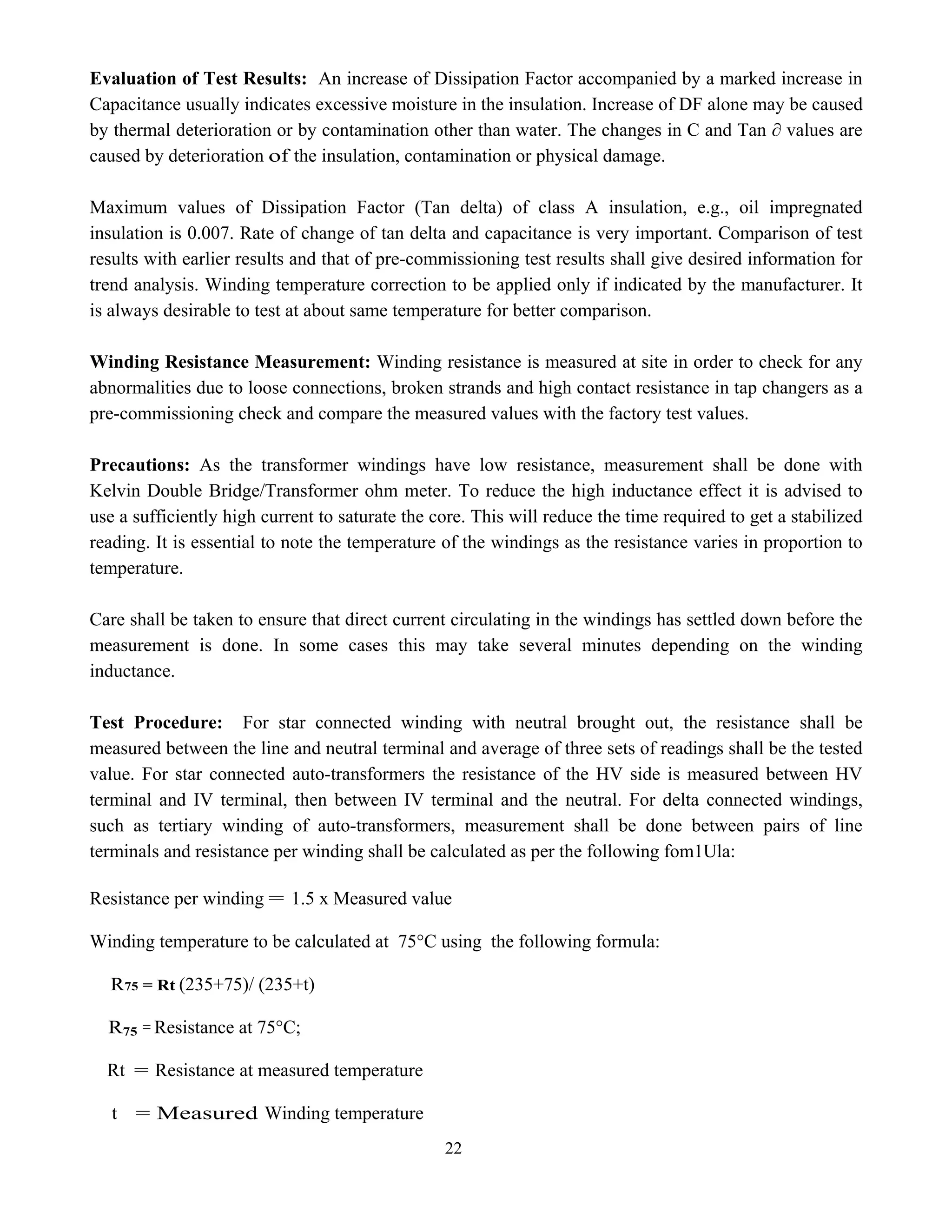 22
Evaluation of Test Results: An increase of Dissipation Factor accompanied by a marked increase in
Capacitance usually indicates excessive moisture in the insulation. Increase of DF alone may be caused
by thermal deterioration or by contamination other than water. The changes in C and Tan ∂ values are
caused by deterioration of the insulation, contamination or physical damage.
Maximum values of Dissipation Factor (Tan delta) of class A insulation, e.g., oil impregnated
insulation is 0.007. Rate of change of tan delta and capacitance is very important. Comparison of test
results with earlier results and that of pre-commissioning test results shall give desired information for
trend analysis. Winding temperature correction to be applied only if indicated by the manufacturer. It
is always desirable to test at about same temperature for better comparison.
Winding Resistance Measurement: Winding resistance is measured at site in order to check for any
abnormalities due to loose connections, broken strands and high contact resistance in tap changers as a
pre-commissioning check and compare the measured values with the factory test values.
Precautions: As the transformer windings have low resistance, measurement shall be done with
Kelvin Double Bridge/Transformer ohm meter. To reduce the high inductance effect it is advised to
use a sufficiently high current to saturate the core. This will reduce the time required to get a stabilized
reading. It is essential to note the temperature of the windings as the resistance varies in proportion to
temperature.
Care shall be taken to ensure that direct current circulating in the windings has settled down before the
measurement is done. In some cases this may take several minutes depending on the winding
inductance.
Test Procedure: For star connected winding with neutral brought out, the resistance shall be
measured between the line and neutral terminal and average of three sets of readings shall be the tested
value. For star connected auto-transformers the resistance of the HV side is measured between HV
terminal and IV terminal, then between IV terminal and the neutral. For delta connected windings,
such as tertiary winding of auto-transformers, measurement shall be done between pairs of line
terminals and resistance per winding shall be calculated as per the following fom1Ula:
Resistance per winding = 1.5 x Measured value
Winding temperature to be calculated at 75°C using the following formula:
R75 = Rt (235+75)/ (235+t)
R75 = Resistance at 75°C;
Rt = Resistance at measured temperature
t = Measured Winding temperature
 