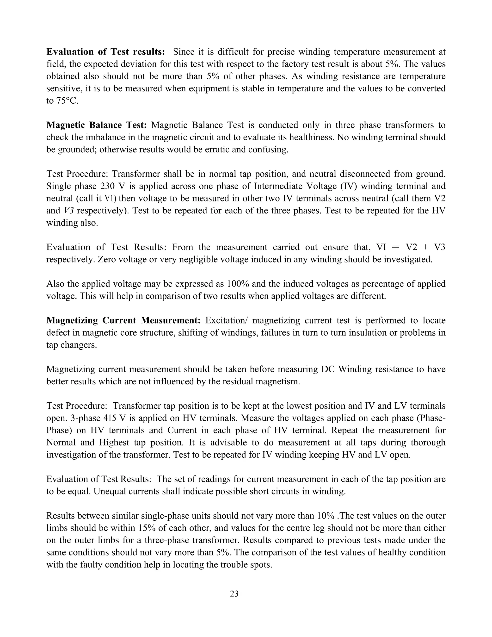 23
Evaluation of Test results: Since it is difficult for precise winding temperature measurement at
field, the expected deviation for this test with respect to the factory test result is about 5%. The values
obtained also should not be more than 5% of other phases. As winding resistance are temperature
sensitive, it is to be measured when equipment is stable in temperature and the values to be converted
to 75°C.
Magnetic Balance Test: Magnetic Balance Test is conducted only in three phase transformers to
check the imbalance in the magnetic circuit and to evaluate its healthiness. No winding terminal should
be grounded; otherwise results would be erratic and confusing.
Test Procedure: Transformer shall be in normal tap position, and neutral disconnected from ground.
Single phase 230 V is applied across one phase of Intermediate Voltage (IV) winding terminal and
neutral (call it V1) then voltage to be measured in other two IV terminals across neutral (call them V2
and V3 respectively). Test to be repeated for each of the three phases. Test to be repeated for the HV
winding also.
Evaluation of Test Results: From the measurement carried out ensure that, VI = V2 + V3
respectively. Zero voltage or very negligible voltage induced in any winding should be investigated.
Also the applied voltage may be expressed as 100% and the induced voltages as percentage of applied
voltage. This will help in comparison of two results when applied voltages are different.
Magnetizing Current Measurement: Excitation/ magnetizing current test is performed to locate
defect in magnetic core structure, shifting of windings, failures in turn to turn insulation or problems in
tap changers.
Magnetizing current measurement should be taken before measuring DC Winding resistance to have
better results which are not influenced by the residual magnetism.
Test Procedure: Transformer tap position is to be kept at the lowest position and IV and LV terminals
open. 3-phase 415 V is applied on HV terminals. Measure the voltages applied on each phase (Phase-
Phase) on HV terminals and Current in each phase of HV terminal. Repeat the measurement for
Normal and Highest tap position. It is advisable to do measurement at all taps during thorough
investigation of the transformer. Test to be repeated for IV winding keeping HV and LV open.
Evaluation of Test Results: The set of readings for current measurement in each of the tap position are
to be equal. Unequal currents shall indicate possible short circuits in winding.
Results between similar single-phase units should not vary more than 10% .The test values on the outer
limbs should be within 15% of each other, and values for the centre leg should not be more than either
on the outer limbs for a three-phase transformer. Results compared to previous tests made under the
same conditions should not vary more than 5%. The comparison of the test values of healthy condition
with the faulty condition help in locating the trouble spots.
 