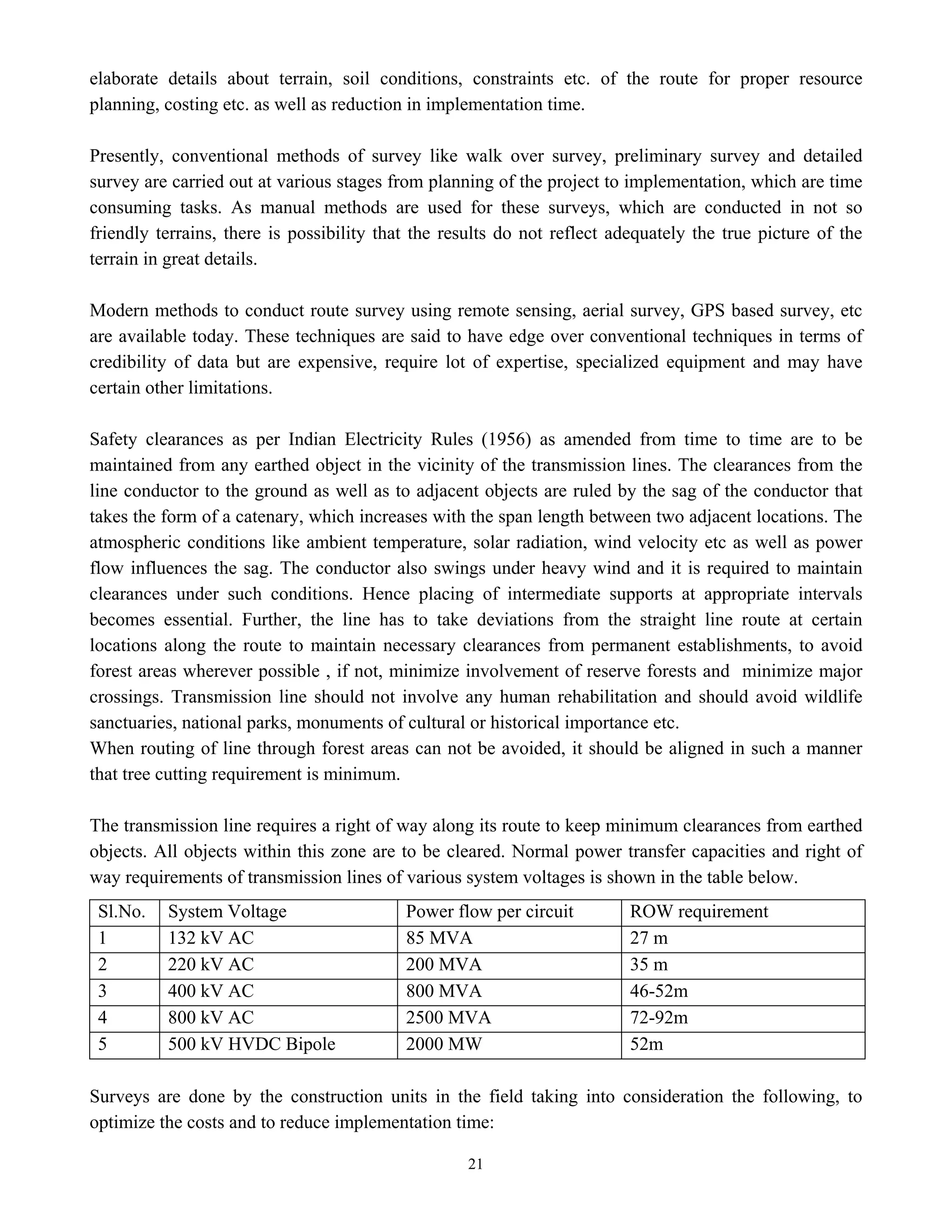 21
elaborate details about terrain, soil conditions, constraints etc. of the route for proper resource
planning, costing etc. as well as reduction in implementation time.
Presently, conventional methods of survey like walk over survey, preliminary survey and detailed
survey are carried out at various stages from planning of the project to implementation, which are time
consuming tasks. As manual methods are used for these surveys, which are conducted in not so
friendly terrains, there is possibility that the results do not reflect adequately the true picture of the
terrain in great details.
Modern methods to conduct route survey using remote sensing, aerial survey, GPS based survey, etc
are available today. These techniques are said to have edge over conventional techniques in terms of
credibility of data but are expensive, require lot of expertise, specialized equipment and may have
certain other limitations.
Safety clearances as per Indian Electricity Rules (1956) as amended from time to time are to be
maintained from any earthed object in the vicinity of the transmission lines. The clearances from the
line conductor to the ground as well as to adjacent objects are ruled by the sag of the conductor that
takes the form of a catenary, which increases with the span length between two adjacent locations. The
atmospheric conditions like ambient temperature, solar radiation, wind velocity etc as well as power
flow influences the sag. The conductor also swings under heavy wind and it is required to maintain
clearances under such conditions. Hence placing of intermediate supports at appropriate intervals
becomes essential. Further, the line has to take deviations from the straight line route at certain
locations along the route to maintain necessary clearances from permanent establishments, to avoid
forest areas wherever possible , if not, minimize involvement of reserve forests and minimize major
crossings. Transmission line should not involve any human rehabilitation and should avoid wildlife
sanctuaries, national parks, monuments of cultural or historical importance etc.
When routing of line through forest areas can not be avoided, it should be aligned in such a manner
that tree cutting requirement is minimum.
The transmission line requires a right of way along its route to keep minimum clearances from earthed
objects. All objects within this zone are to be cleared. Normal power transfer capacities and right of
way requirements of transmission lines of various system voltages is shown in the table below.
Sl.No. System Voltage Power flow per circuit ROW requirement
1 132 kV AC 85 MVA 27 m
2 220 kV AC 200 MVA 35 m
3 400 kV AC 800 MVA 46-52m
4 800 kV AC 2500 MVA 72-92m
5 500 kV HVDC Bipole 2000 MW 52m
Surveys are done by the construction units in the field taking into consideration the following, to
optimize the costs and to reduce implementation time:
 