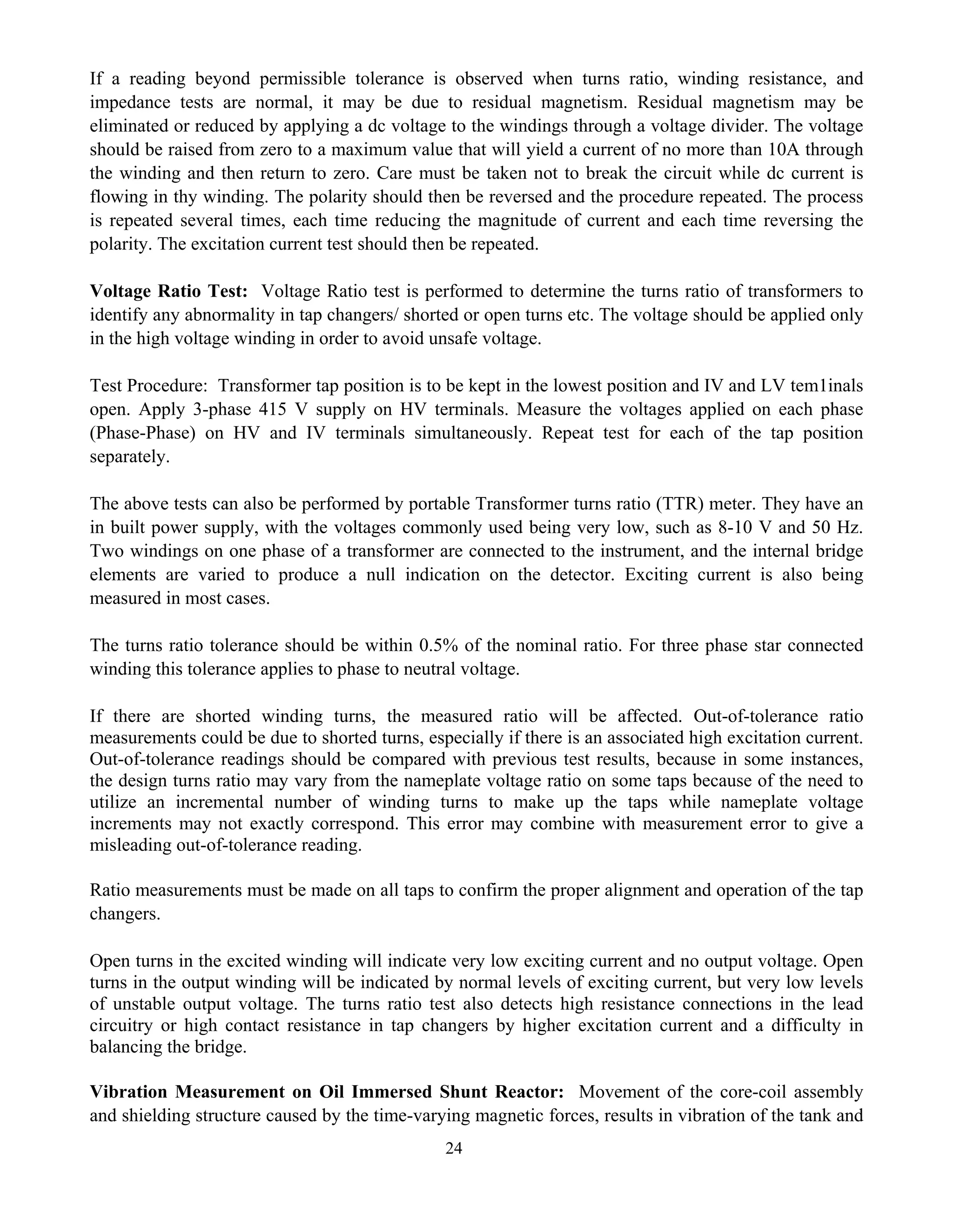24
If a reading beyond permissible tolerance is observed when turns ratio, winding resistance, and
impedance tests are normal, it may be due to residual magnetism. Residual magnetism may be
eliminated or reduced by applying a dc voltage to the windings through a voltage divider. The voltage
should be raised from zero to a maximum value that will yield a current of no more than 10A through
the winding and then return to zero. Care must be taken not to break the circuit while dc current is
flowing in thy winding. The polarity should then be reversed and the procedure repeated. The process
is repeated several times, each time reducing the magnitude of current and each time reversing the
polarity. The excitation current test should then be repeated.
Voltage Ratio Test: Voltage Ratio test is performed to determine the turns ratio of transformers to
identify any abnormality in tap changers/ shorted or open turns etc. The voltage should be applied only
in the high voltage winding in order to avoid unsafe voltage.
Test Procedure: Transformer tap position is to be kept in the lowest position and IV and LV tem1inals
open. Apply 3-phase 415 V supply on HV terminals. Measure the voltages applied on each phase
(Phase-Phase) on HV and IV terminals simultaneously. Repeat test for each of the tap position
separately.
The above tests can also be performed by portable Transformer turns ratio (TTR) meter. They have an
in built power supply, with the voltages commonly used being very low, such as 8-10 V and 50 Hz.
Two windings on one phase of a transformer are connected to the instrument, and the internal bridge
elements are varied to produce a null indication on the detector. Exciting current is also being
measured in most cases.
The turns ratio tolerance should be within 0.5% of the nominal ratio. For three phase star connected
winding this tolerance applies to phase to neutral voltage.
If there are shorted winding turns, the measured ratio will be affected. Out-of-tolerance ratio
measurements could be due to shorted turns, especially if there is an associated high excitation current.
Out-of-tolerance readings should be compared with previous test results, because in some instances,
the design turns ratio may vary from the nameplate voltage ratio on some taps because of the need to
utilize an incremental number of winding turns to make up the taps while nameplate voltage
increments may not exactly correspond. This error may combine with measurement error to give a
misleading out-of-tolerance reading.
Ratio measurements must be made on all taps to confirm the proper alignment and operation of the tap
changers.
Open turns in the excited winding will indicate very low exciting current and no output voltage. Open
turns in the output winding will be indicated by normal levels of exciting current, but very low levels
of unstable output voltage. The turns ratio test also detects high resistance connections in the lead
circuitry or high contact resistance in tap changers by higher excitation current and a difficulty in
balancing the bridge.
Vibration Measurement on Oil Immersed Shunt Reactor: Movement of the core-coil assembly
and shielding structure caused by the time-varying magnetic forces, results in vibration of the tank and
 