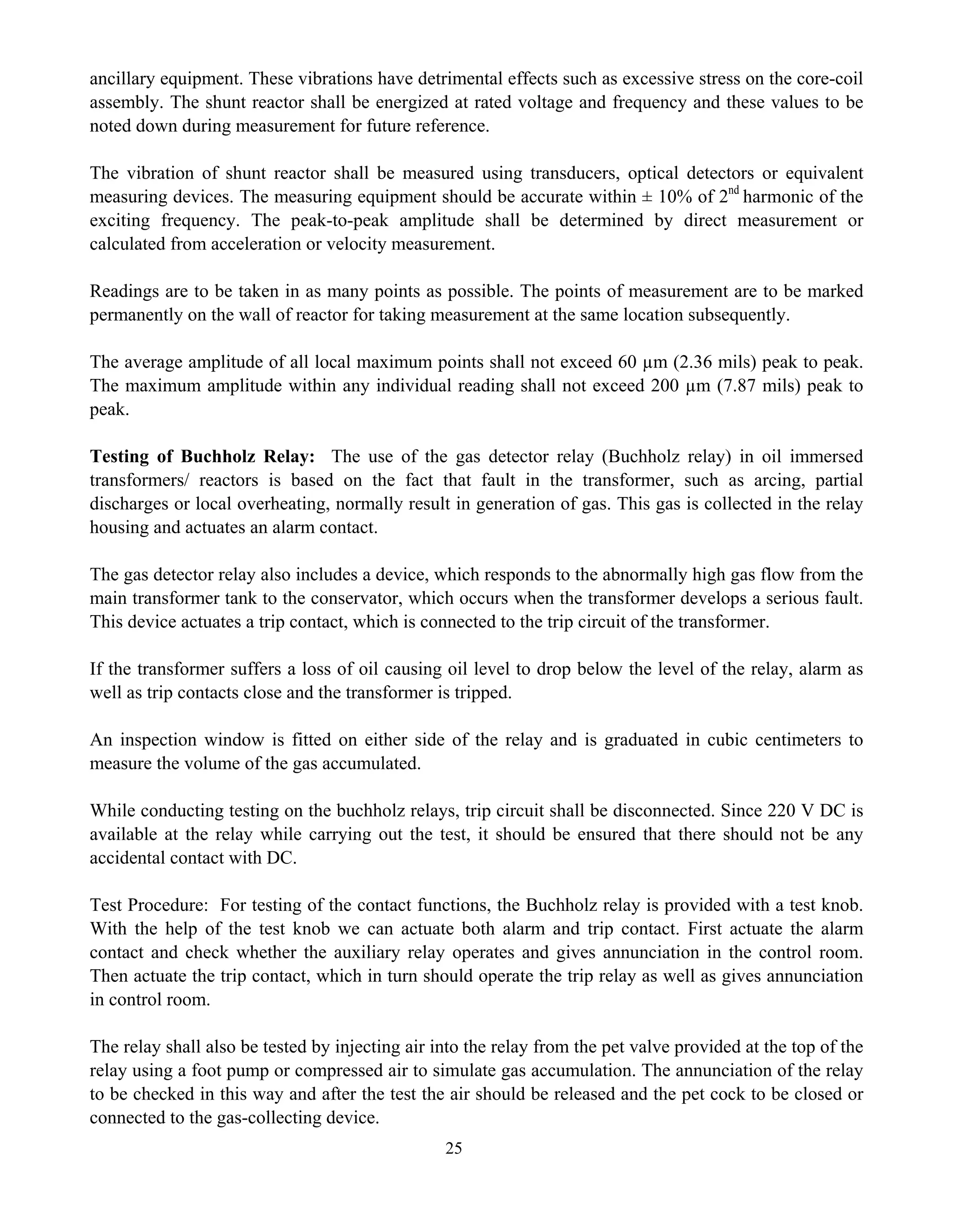 25
ancillary equipment. These vibrations have detrimental effects such as excessive stress on the core-coil
assembly. The shunt reactor shall be energized at rated voltage and frequency and these values to be
noted down during measurement for future reference.
The vibration of shunt reactor shall be measured using transducers, optical detectors or equivalent
measuring devices. The measuring equipment should be accurate within ± 10% of 2nd
harmonic of the
exciting frequency. The peak-to-peak amplitude shall be determined by direct measurement or
calculated from acceleration or velocity measurement.
Readings are to be taken in as many points as possible. The points of measurement are to be marked
permanently on the wall of reactor for taking measurement at the same location subsequently.
The average amplitude of all local maximum points shall not exceed 60 µm (2.36 mils) peak to peak.
The maximum amplitude within any individual reading shall not exceed 200 µm (7.87 mils) peak to
peak.
Testing of Buchholz Relay: The use of the gas detector relay (Buchholz relay) in oil immersed
transformers/ reactors is based on the fact that fault in the transformer, such as arcing, partial
discharges or local overheating, normally result in generation of gas. This gas is collected in the relay
housing and actuates an alarm contact.
The gas detector relay also includes a device, which responds to the abnormally high gas flow from the
main transformer tank to the conservator, which occurs when the transformer develops a serious fault.
This device actuates a trip contact, which is connected to the trip circuit of the transformer.
If the transformer suffers a loss of oil causing oil level to drop below the level of the relay, alarm as
well as trip contacts close and the transformer is tripped.
An inspection window is fitted on either side of the relay and is graduated in cubic centimeters to
measure the volume of the gas accumulated.
While conducting testing on the buchholz relays, trip circuit shall be disconnected. Since 220 V DC is
available at the relay while carrying out the test, it should be ensured that there should not be any
accidental contact with DC.
Test Procedure: For testing of the contact functions, the Buchholz relay is provided with a test knob.
With the help of the test knob we can actuate both alarm and trip contact. First actuate the alarm
contact and check whether the auxiliary relay operates and gives annunciation in the control room.
Then actuate the trip contact, which in turn should operate the trip relay as well as gives annunciation
in control room.
The relay shall also be tested by injecting air into the relay from the pet valve provided at the top of the
relay using a foot pump or compressed air to simulate gas accumulation. The annunciation of the relay
to be checked in this way and after the test the air should be released and the pet cock to be closed or
connected to the gas-collecting device.
 
