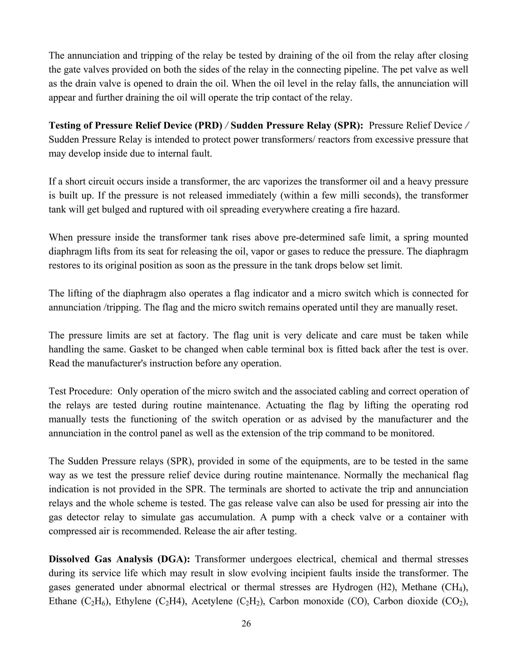 26
The annunciation and tripping of the relay be tested by draining of the oil from the relay after closing
the gate valves provided on both the sides of the relay in the connecting pipeline. The pet valve as well
as the drain valve is opened to drain the oil. When the oil level in the relay falls, the annunciation will
appear and further draining the oil will operate the trip contact of the relay.
Testing of Pressure Relief Device (PRD) / Sudden Pressure Relay (SPR): Pressure Relief Device /
Sudden Pressure Relay is intended to protect power transformers/ reactors from excessive pressure that
may develop inside due to internal fault.
If a short circuit occurs inside a transformer, the arc vaporizes the transformer oil and a heavy pressure
is built up. If the pressure is not released immediately (within a few milli seconds), the transformer
tank will get bulged and ruptured with oil spreading everywhere creating a fire hazard.
When pressure inside the transformer tank rises above pre-determined safe limit, a spring mounted
diaphragm lifts from its seat for releasing the oil, vapor or gases to reduce the pressure. The diaphragm
restores to its original position as soon as the pressure in the tank drops below set limit.
The lifting of the diaphragm also operates a flag indicator and a micro switch which is connected for
annunciation /tripping. The flag and the micro switch remains operated until they are manually reset.
The pressure limits are set at factory. The flag unit is very delicate and care must be taken while
handling the same. Gasket to be changed when cable terminal box is fitted back after the test is over.
Read the manufacturer's instruction before any operation.
Test Procedure: Only operation of the micro switch and the associated cabling and correct operation of
the relays are tested during routine maintenance. Actuating the flag by lifting the operating rod
manually tests the functioning of the switch operation or as advised by the manufacturer and the
annunciation in the control panel as well as the extension of the trip command to be monitored.
The Sudden Pressure relays (SPR), provided in some of the equipments, are to be tested in the same
way as we test the pressure relief device during routine maintenance. Normally the mechanical flag
indication is not provided in the SPR. The terminals are shorted to activate the trip and annunciation
relays and the whole scheme is tested. The gas release valve can also be used for pressing air into the
gas detector relay to simulate gas accumulation. A pump with a check valve or a container with
compressed air is recommended. Release the air after testing.
Dissolved Gas Analysis (DGA): Transformer undergoes electrical, chemical and thermal stresses
during its service life which may result in slow evolving incipient faults inside the transformer. The
gases generated under abnormal electrical or thermal stresses are Hydrogen (H2), Methane (CH4),
Ethane (C2H6), Ethylene (C2H4), Acetylene (C2H2), Carbon monoxide (CO), Carbon dioxide (CO2),
 